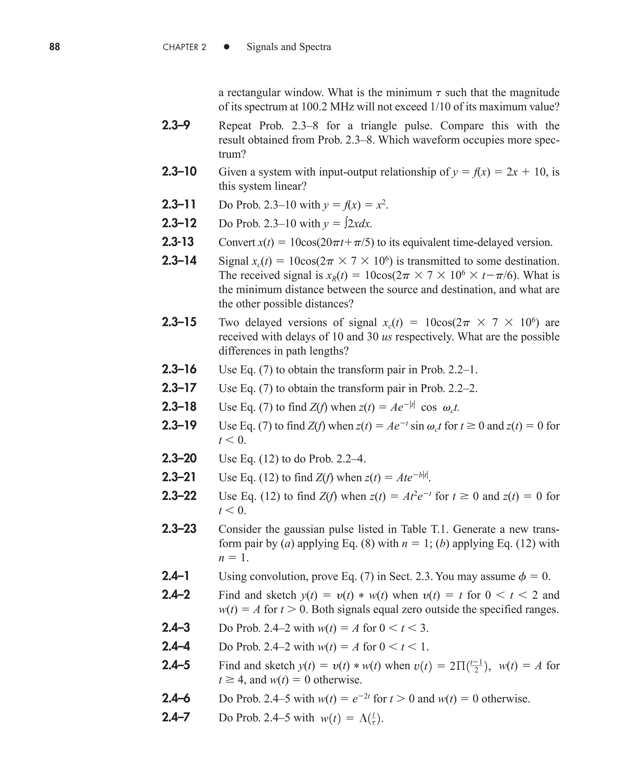 88 CHAPTER 2 • Signals and Spectra
a rectangular window. What is the minimum t such that the magnitude
of its spectrum at 100.2 MHz will not exceed 1/10 of its maximum value?
2.3–9 Repeat Prob. 2.3–8 for a triangle pulse. Compare this with the
result obtained from Prob. 2.3–8. Which waveform occupies more spec-
trum?
2.3–10 Given a system with input-output relationship of y  f(x)  2x  10, is
this system linear?
2.3–11 Do Prob. 2.3–10 with y  f(x)  x2
.
2.3–12 Do Prob. 2.3–10 with y  ∫2xdx.
2.3-13 Convert x(t)  10cos(20ptp/5) to its equivalent time-delayed version.
2.3–14 Signal xc(t)  10cos(2p  7  106
) is transmitted to some destination.
The received signal is xR(t)  10cos(2p  7  106
 tp/6). What is
the minimum distance between the source and destination, and what are
the other possible distances?
2.3–15 Two delayed versions of signal xc(t)  10cos(2p  7  106
) are
received with delays of 10 and 30 us respectively. What are the possible
differences in path lengths?
2.3–16 Use Eq. (7) to obtain the transform pair in Prob. 2.2–1.
2.3–17 Use Eq. (7) to obtain the transform pair in Prob. 2.2–2.
2.3–18 Use Eq. (7) to find Z(f) when z(t)  Aet
cos vct.
2.3–19 Use Eq. (7) to find Z(f) when z(t)  Aet
sin vct for t  0 and z(t)  0 for
t  0.
2.3–20 Use Eq. (12) to do Prob. 2.2–4.
2.3–21 Use Eq. (12) to find Z(f) when z(t)  Atebt
.
2.3–22 Use Eq. (12) to find Z(f) when z(t)  At2
et
for t  0 and z(t)  0 for
t  0.
2.3–23 Consider the gaussian pulse listed in Table T.1. Generate a new trans-
form pair by (a) applying Eq. (8) with n  1; (b) applying Eq. (12) with
n  1.
2.4–1 Using convolution, prove Eq. (7) in Sect. 2.3. You may assume f  0.
2.4–2 Find and sketch y(t)  y(t) * w(t) when y(t)  t for 0  t  2 and
w(t)  A for t 0. Both signals equal zero outside the specified ranges.
2.4–3 Do Prob. 2.4–2 with w(t)  A for 0  t  3.
2.4–4 Do Prob. 2.4–2 with w(t)  A for 0  t  1.
2.4–5 Find and sketch y(t)  y(t) * w(t) when w(t)  A for
t  4, and w(t)  0 otherwise.
2.4–6 Do Prob. 2.4–5 with w(t)  e2t
for t 0 and w(t)  0 otherwise.
2.4–7 Do Prob. 2.4–5 with w1t2  ¶1t
t 2.
v1t2  2ß1t1
2 2,
car80407_ch02_027-090.qxd 12/15/08 9:29 PM Page 88
 