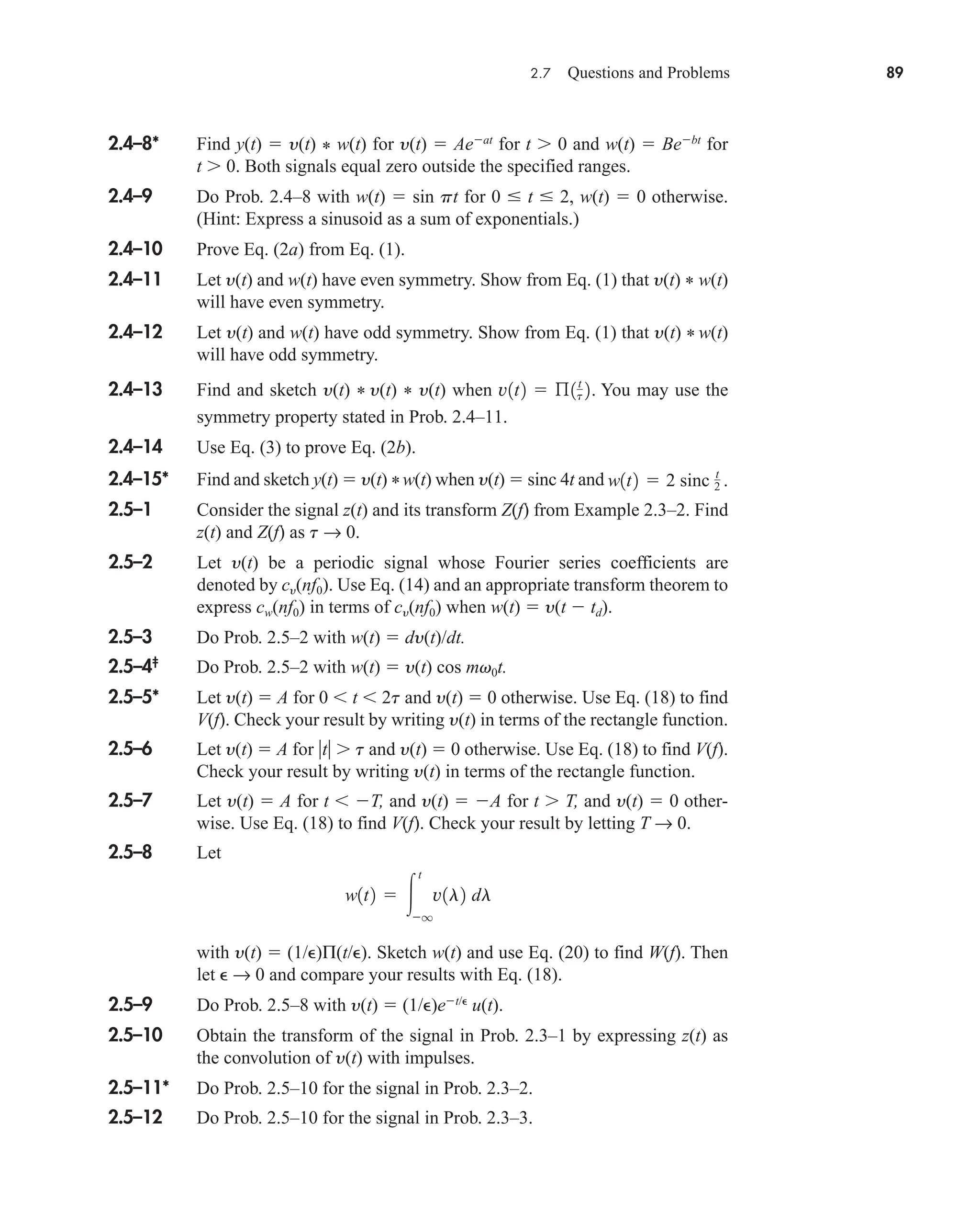 2.7 Questions and Problems 89
2.4–8* Find y(t)  y(t) * w(t) for y(t)  Aeat
for t 0 and w(t)  Bebt
for
t 0. Both signals equal zero outside the specified ranges.
2.4–9 Do Prob. 2.4–8 with w(t)  sin pt for 0  t  2, w(t)  0 otherwise.
(Hint: Express a sinusoid as a sum of exponentials.)
2.4–10 Prove Eq. (2a) from Eq. (1).
2.4–11 Let y(t) and w(t) have even symmetry. Show from Eq. (1) that y(t) * w(t)
will have even symmetry.
2.4–12 Let y(t) and w(t) have odd symmetry. Show from Eq. (1) that y(t) * w(t)
will have odd symmetry.
2.4–13 Find and sketch y(t) * y(t) * y(t) when You may use the
symmetry property stated in Prob. 2.4–11.
2.4–14 Use Eq. (3) to prove Eq. (2b).
2.4–15* Find and sketch y(t)  y(t) *w(t) when y(t)  sinc 4t and
2.5–1 Consider the signal z(t) and its transform Z(f) from Example 2.3–2. Find
z(t) and Z(f) as t → 0.
2.5–2 Let y(t) be a periodic signal whose Fourier series coefficients are
denoted by cy(nf0). Use Eq. (14) and an appropriate transform theorem to
express cw(nf0) in terms of cy(nf0) when w(t)  y(t  td).
2.5–3 Do Prob. 2.5–2 with w(t)  dy(t)/dt.
2.5–4‡
Do Prob. 2.5–2 with w(t)  y(t) cos mv0t.
2.5–5* Let y(t)  A for 0  t  2t and y(t)  0 otherwise. Use Eq. (18) to find
V(f). Check your result by writing y(t) in terms of the rectangle function.
2.5–6 Let y(t)  A for t t and y(t)  0 otherwise. Use Eq. (18) to find V(f).
Check your result by writing y(t) in terms of the rectangle function.
2.5–7 Let y(t)  A for t  T, and y(t)  A for t T, and y(t)  0 other-
wise. Use Eq. (18) to find V(f). Check your result by letting T → 0.
2.5–8 Let
with y(t)  (1/)Π(t/). Sketch w(t) and use Eq. (20) to find W(f). Then
let  → 0 and compare your results with Eq. (18).
2.5–9 Do Prob. 2.5–8 with y(t)  (1/)et/
u(t).
2.5–10 Obtain the transform of the signal in Prob. 2.3–1 by expressing z(t) as
the convolution of y(t) with impulses.
2.5–11* Do Prob. 2.5–10 for the signal in Prob. 2.3–2.
2.5–12 Do Prob. 2.5–10 for the signal in Prob. 2.3–3.
w1t2  
t
q
v1l2 dl
w1t2  2 sinc t
2 .
v1t2  ß1t
t 2.
car80407_ch02_027-090.qxd 12/15/08 9:29 PM Page 89
 