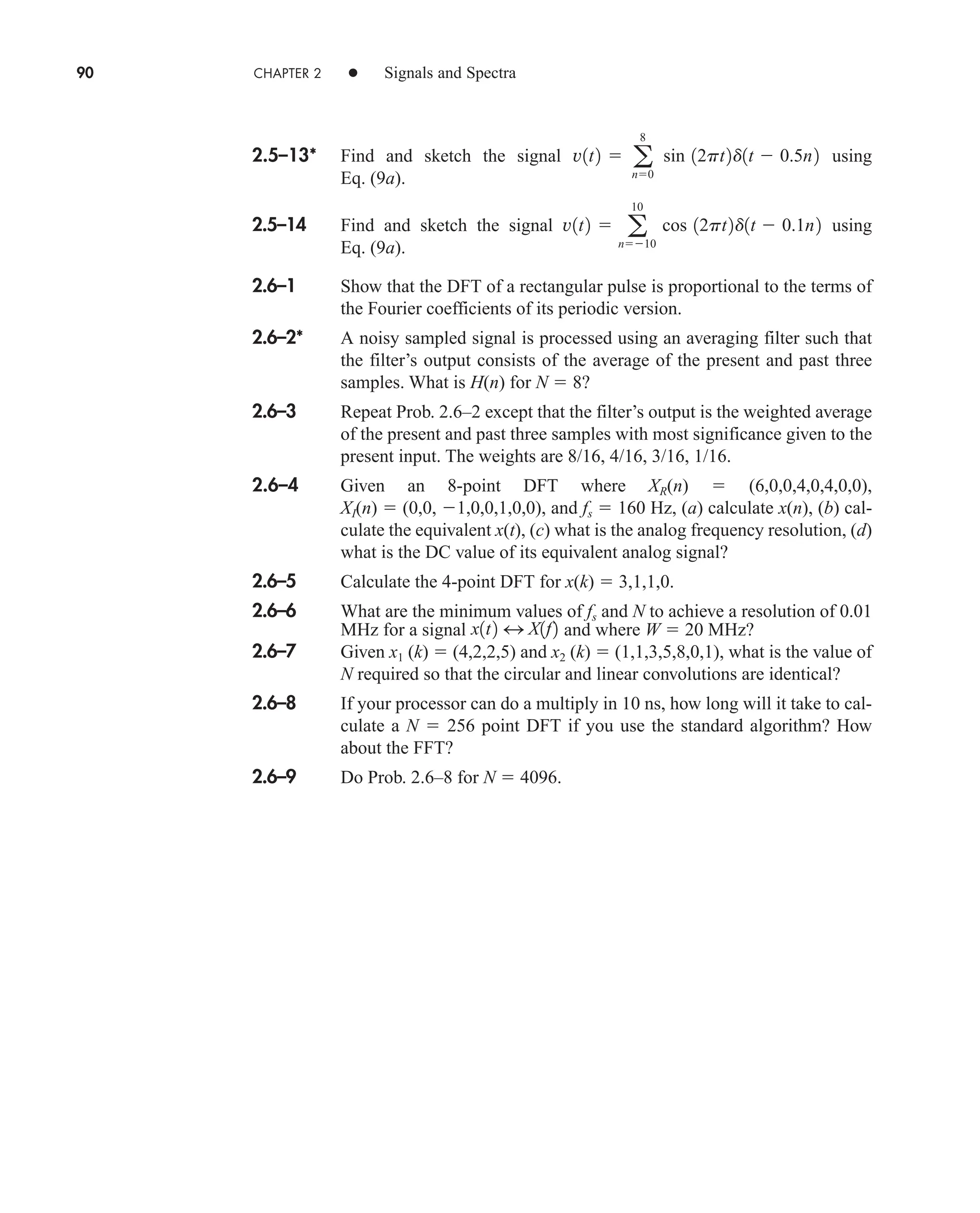90 CHAPTER 2 • Signals and Spectra
2.5–13* Find and sketch the signal using
Eq. (9a).
2.5–14 Find and sketch the signal using
Eq. (9a).
2.6–1 Show that the DFT of a rectangular pulse is proportional to the terms of
the Fourier coefficients of its periodic version.
2.6–2* A noisy sampled signal is processed using an averaging filter such that
the filter’s output consists of the average of the present and past three
samples. What is H(n) for N  8?
2.6–3 Repeat Prob. 2.6–2 except that the filter’s output is the weighted average
of the present and past three samples with most significance given to the
present input. The weights are 8/16, 4/16, 3/16, 1/16.
2.6–4 Given an 8-point DFT where XR(n)  (6,0,0,4,0,4,0,0),
XI(n)  (0,0, 1,0,0,1,0,0), and fs  160 Hz, (a) calculate x(n), (b) cal-
culate the equivalent x(t), (c) what is the analog frequency resolution, (d)
what is the DC value of its equivalent analog signal?
2.6–5 Calculate the 4-point DFT for x(k)  3,1,1,0.
2.6–6 What are the minimum values of fs and N to achieve a resolution of 0.01
MHz for a signal and where W  20 MHz?
2.6–7 Given x1 (k)  (4,2,2,5) and x2 (k)  (1,1,3,5,8,0,1), what is the value of
N required so that the circular and linear convolutions are identical?
2.6–8 If your processor can do a multiply in 10 ns, how long will it take to cal-
culate a N  256 point DFT if you use the standard algorithm? How
about the FFT?
2.6–9 Do Prob. 2.6–8 for N  4096.
x1t2 4 X1f2
v1t2  a
10
n10
cos 12pt2d1t  0.1n2
v1t2  a
8
n0
sin 12pt2d1t  0.5n2
car80407_ch02_027-090.qxd 12/8/08 11:04 PM Page 90
 