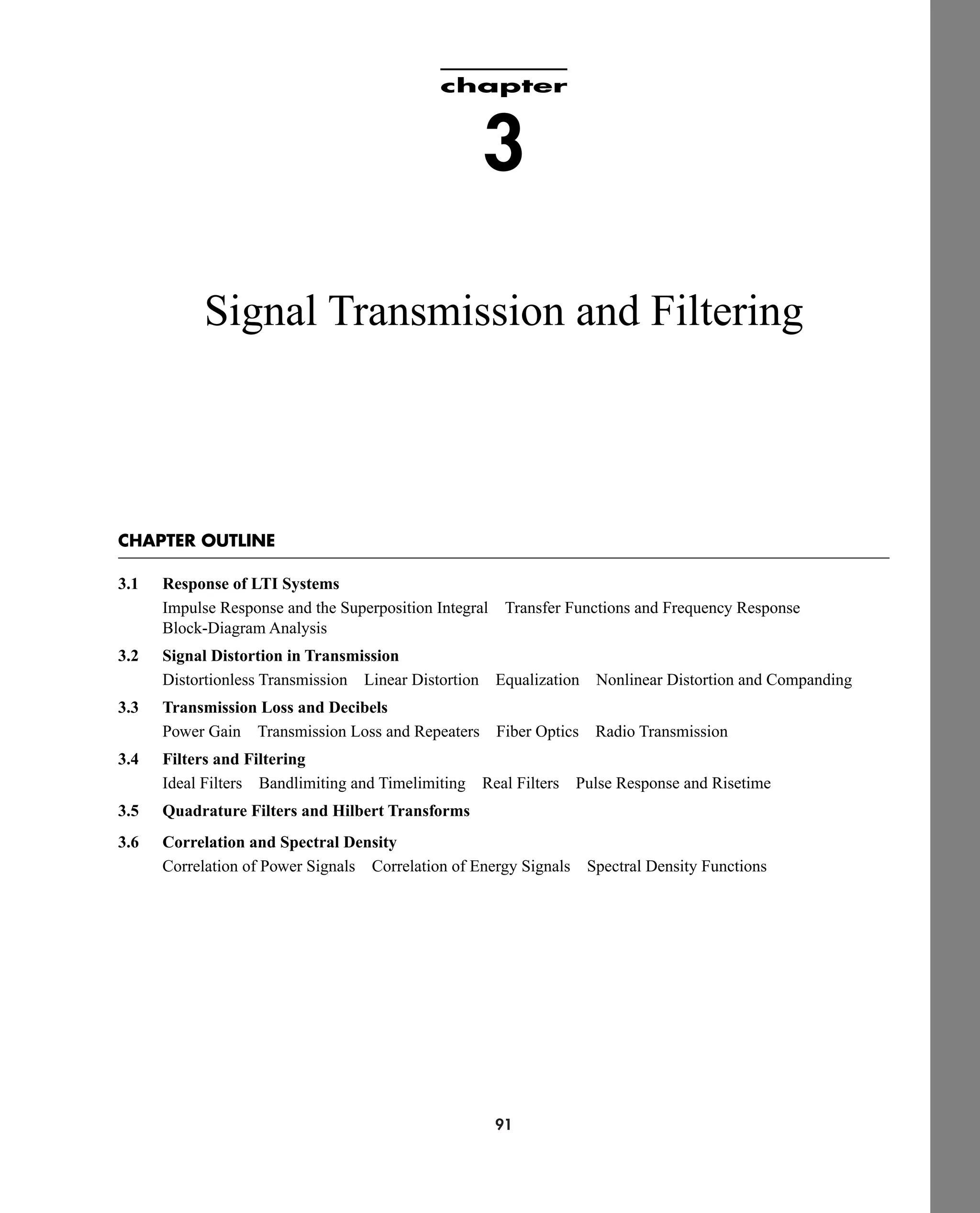 91
chapter
3
Signal Transmission and Filtering
CHAPTER OUTLINE
3.1 Response of LTI Systems
Impulse Response and the Superposition Integral Transfer Functions and Frequency Response
Block-Diagram Analysis
3.2 Signal Distortion in Transmission
Distortionless Transmission Linear Distortion Equalization Nonlinear Distortion and Companding
3.3 Transmission Loss and Decibels
Power Gain Transmission Loss and Repeaters Fiber Optics Radio Transmission
3.4 Filters and Filtering
Ideal Filters Bandlimiting and Timelimiting Real Filters Pulse Response and Risetime
3.5 Quadrature Filters and Hilbert Transforms
3.6 Correlation and Spectral Density
Correlation of Power Signals Correlation of Energy Signals Spectral Density Functions
car80407_ch03_091-160.qxd 12/8/08 11:15 PM Page 91
 