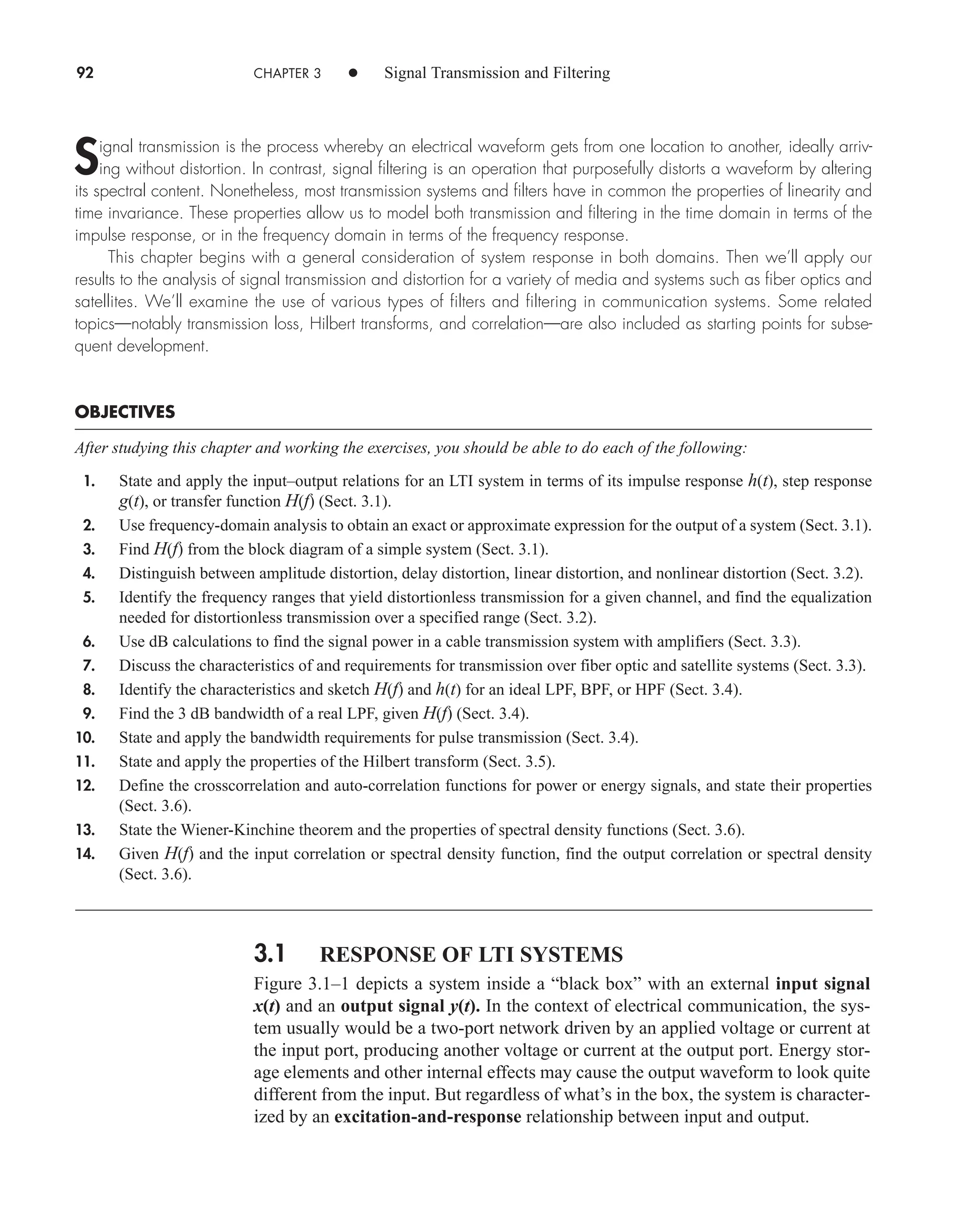 92 CHAPTER 3 • Signal Transmission and Filtering
Signal transmission is the process whereby an electrical waveform gets from one location to another, ideally arriv-
ing without distortion. In contrast, signal filtering is an operation that purposefully distorts a waveform by altering
its spectral content. Nonetheless, most transmission systems and filters have in common the properties of linearity and
time invariance. These properties allow us to model both transmission and filtering in the time domain in terms of the
impulse response, or in the frequency domain in terms of the frequency response.
This chapter begins with a general consideration of system response in both domains. Then we’ll apply our
results to the analysis of signal transmission and distortion for a variety of media and systems such as fiber optics and
satellites. We’ll examine the use of various types of filters and filtering in communication systems. Some related
topics—notably transmission loss, Hilbert transforms, and correlation—are also included as starting points for subse-
quent development.
OBJECTIVES
After studying this chapter and working the exercises, you should be able to do each of the following:
1. State and apply the input–output relations for an LTI system in terms of its impulse response h(t), step response
g(t), or transfer function H(f) (Sect. 3.1).
2. Use frequency-domain analysis to obtain an exact or approximate expression for the output of a system (Sect. 3.1).
3. Find H(f) from the block diagram of a simple system (Sect. 3.1).
4. Distinguish between amplitude distortion, delay distortion, linear distortion, and nonlinear distortion (Sect. 3.2).
5. Identify the frequency ranges that yield distortionless transmission for a given channel, and find the equalization
needed for distortionless transmission over a specified range (Sect. 3.2).
6. Use dB calculations to find the signal power in a cable transmission system with amplifiers (Sect. 3.3).
7. Discuss the characteristics of and requirements for transmission over fiber optic and satellite systems (Sect. 3.3).
8. Identify the characteristics and sketch H(f) and h(t) for an ideal LPF, BPF, or HPF (Sect. 3.4).
9. Find the 3 dB bandwidth of a real LPF, given H(f) (Sect. 3.4).
10. State and apply the bandwidth requirements for pulse transmission (Sect. 3.4).
11. State and apply the properties of the Hilbert transform (Sect. 3.5).
12. Define the crosscorrelation and auto-correlation functions for power or energy signals, and state their properties
(Sect. 3.6).
13. State the Wiener-Kinchine theorem and the properties of spectral density functions (Sect. 3.6).
14. Given H(f) and the input correlation or spectral density function, find the output correlation or spectral density
(Sect. 3.6).
3.1 RESPONSE OF LTI SYSTEMS
Figure 3.1–1 depicts a system inside a “black box” with an external input signal
x(t) and an output signal y(t). In the context of electrical communication, the sys-
tem usually would be a two-port network driven by an applied voltage or current at
the input port, producing another voltage or current at the output port. Energy stor-
age elements and other internal effects may cause the output waveform to look quite
different from the input. But regardless of what’s in the box, the system is character-
ized by an excitation-and-response relationship between input and output.
car80407_ch03_091-160.qxd 12/8/08 11:15 PM Page 92
 