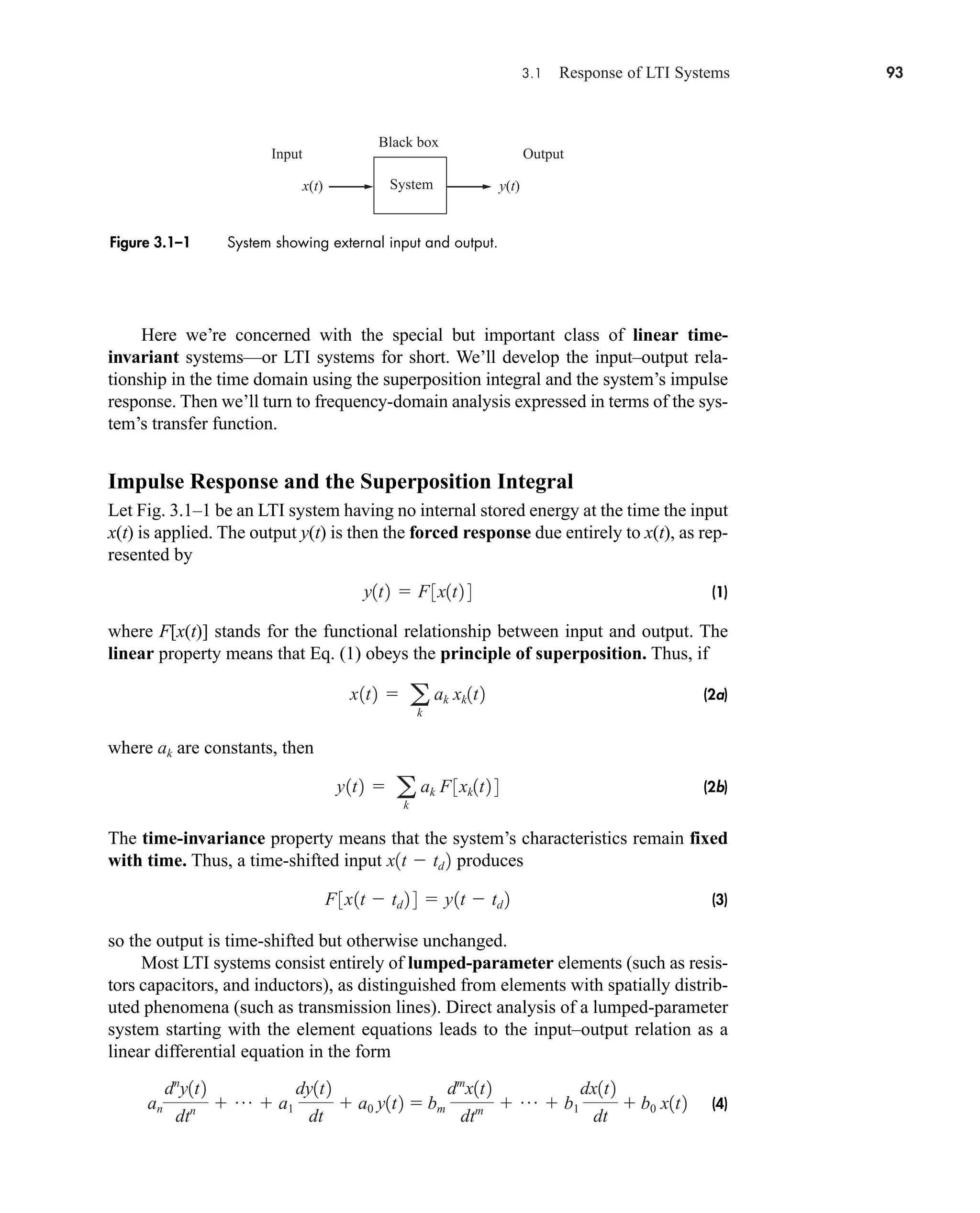 3.1 Response of LTI Systems 93
x(t) y(t)
Black box
Input Output
System
Figure 3.1–1 System showing external input and output.
Here we’re concerned with the special but important class of linear time-
invariant systems—or LTI systems for short. We’ll develop the input–output rela-
tionship in the time domain using the superposition integral and the system’s impulse
response. Then we’ll turn to frequency-domain analysis expressed in terms of the sys-
tem’s transfer function.
Impulse Response and the Superposition Integral
Let Fig. 3.1–1 be an LTI system having no internal stored energy at the time the input
x(t) is applied. The output y(t) is then the forced response due entirely to x(t), as rep-
resented by
(1)
where F[x(t)] stands for the functional relationship between input and output. The
linear property means that Eq. (1) obeys the principle of superposition. Thus, if
(2a)
where are constants, then
(2b)
The time-invariance property means that the system’s characteristics remain fixed
with time. Thus, a time-shifted input produces
(3)
so the output is time-shifted but otherwise unchanged.
Most LTI systems consist entirely of lumped-parameter elements (such as resis-
tors capacitors, and inductors), as distinguished from elements with spatially distrib-
uted phenomena (such as transmission lines). Direct analysis of a lumped-parameter
system starting with the element equations leads to the input–output relation as a
linear differential equation in the form
(4)
an
dn
y1t2
dtn  p  a1
dy1t2
dt
 a0 y1t2  bm
dm
x1t2
dtm  p  b1
dx1t2
dt
 b0 x1t2
F3x1t  td 2 4  y1t  td 2
x1t  td 2
y1t2  a
k
ak F3xk1t2 4
ak
x1t2  a
k
ak xk1t2
y1t2  F3x1t2 4
car80407_ch03_091-160.qxd 12/8/08 11:15 PM Page 93
 