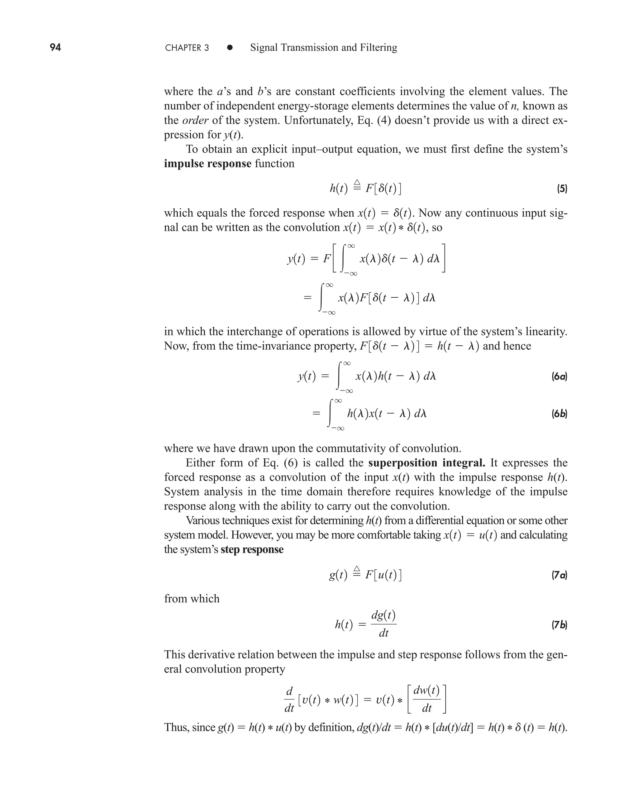 94 CHAPTER 3 • Signal Transmission and Filtering
where the a’s and b’s are constant coefficients involving the element values. The
number of independent energy-storage elements determines the value of n, known as
the order of the system. Unfortunately, Eq. (4) doesn’t provide us with a direct ex-
pression for y(t).
To obtain an explicit input–output equation, we must first define the system’s
impulse response function
(5)
which equals the forced response when . Now any continuous input sig-
nal can be written as the convolution , so
in which the interchange of operations is allowed by virtue of the system’s linearity.
Now, from the time-invariance property, and hence
(6a)
(6b)
where we have drawn upon the commutativity of convolution.
Either form of Eq. (6) is called the superposition integral. It expresses the
forced response as a convolution of the input x(t) with the impulse response h(t).
System analysis in the time domain therefore requires knowledge of the impulse
response along with the ability to carry out the convolution.
Various techniques exist for determining h(t) from a differential equation or some other
system model. However, you may be more comfortable taking and calculating
the system’s step response
(7a)
from which
(7b)
This derivative relation between the impulse and step response follows from the gen-
eral convolution property
Thus, since g(t)  h(t) * u(t) by definition, dg(t)/dt  h(t) * [du(t)/dt]  h(t) * d (t)  h(t).
d
dt
3v1t2 * w1t2 4  v1t2 * c
dw1t2
dt
d
h1t2 
dg1t2
dt
g1t2 
^
F3u1t2 4
x1t2  u1t2
 
q
q
h1l2x1t  l2 dl
y1t2  
q
q
x1l2h1t  l2 dl
F3d1t  l2 4  h1t  l2
 
q
q
x1l2F3d1t  l2 4 dl
y1t2  F c 
q
q
x1l2d1t  l2 dld
x1t2  x1t2 * d1t2
x1t2  d1t2
h1t2 
^
F3d1t2 4
car80407_ch03_091-160.qxd 12/8/08 11:15 PM Page 94
 