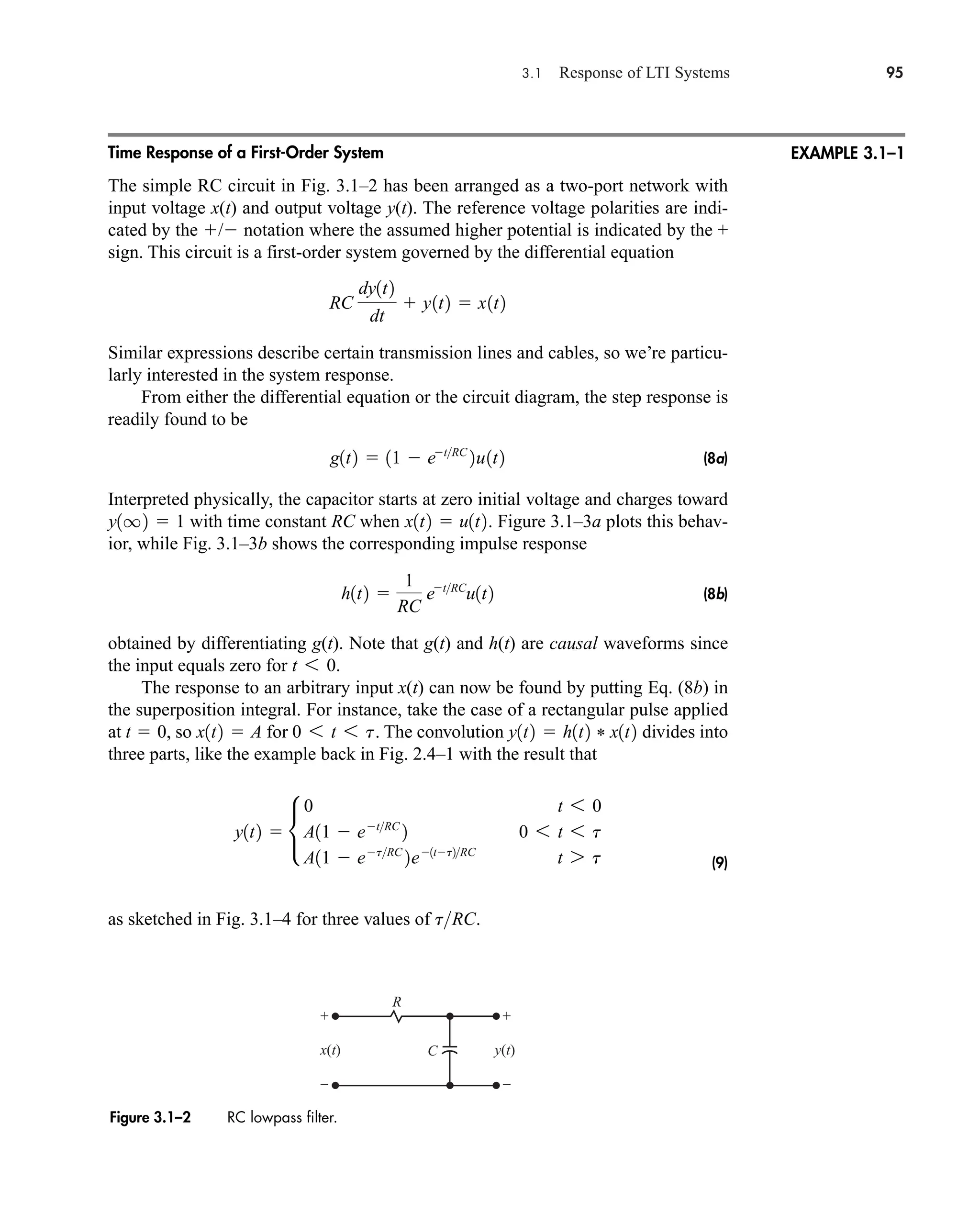 3.1 Response of LTI Systems 95
+
–
+
–
x(t) y(t)
C
R
Figure 3.1–2 RC lowpass filter.
Time Response of a First-Order System
The simple RC circuit in Fig. 3.1–2 has been arranged as a two-port network with
input voltage x(t) and output voltage y(t). The reference voltage polarities are indi-
cated by the / notation where the assumed higher potential is indicated by the +
sign. This circuit is a first-order system governed by the differential equation
Similar expressions describe certain transmission lines and cables, so we’re particu-
larly interested in the system response.
From either the differential equation or the circuit diagram, the step response is
readily found to be
(8a)
Interpreted physically, the capacitor starts at zero initial voltage and charges toward
with time constant RC when . Figure 3.1–3a plots this behav-
ior, while Fig. 3.1–3b shows the corresponding impulse response
(8b)
obtained by differentiating g(t). Note that g(t) and h(t) are causal waveforms since
the input equals zero for .
The response to an arbitrary input x(t) can now be found by putting Eq. (8b) in
the superposition integral. For instance, take the case of a rectangular pulse applied
at , so for . The convolution divides into
three parts, like the example back in Fig. 2.4–1 with the result that
(9)
as sketched in Fig. 3.1–4 for three values of .
tRC
y1t2  •
0 t 6 0
A11  etRC
2 0 6 t 6 t
A11  etRC
2e1tt2RC
t 7 t
y1t2  h1t2 * x1t2
0 6 t 6 t
x1t2  A
t  0
t 6 0
h1t2 
1
RC
etRC
u1t2
x1t2  u1t2
y1q2  1
g1t2  11  etRC
2u1t2
RC
dy1t2
dt
 y1t2  x1t2
EXAMPLE 3.1–1
car80407_ch03_091-160.qxd 12/8/08 11:15 PM Page 95
 