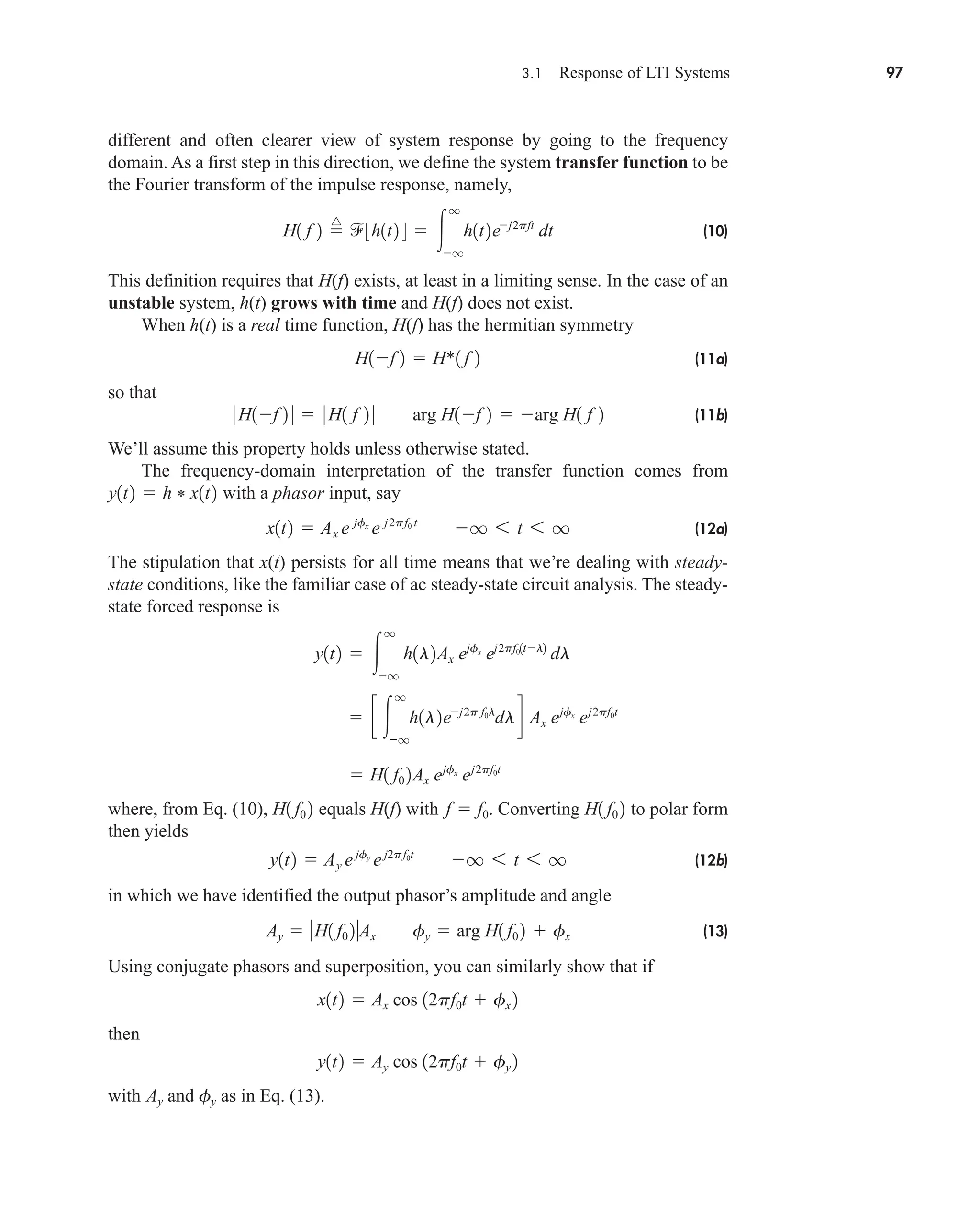 3.1 Response of LTI Systems 97
different and often clearer view of system response by going to the frequency
domain. As a first step in this direction, we define the system transfer function to be
the Fourier transform of the impulse response, namely,
(10)
This definition requires that H(f) exists, at least in a limiting sense. In the case of an
unstable system, h(t) grows with time and H(f) does not exist.
When h(t) is a real time function, H(f) has the hermitian symmetry
(11a)
so that
(11b)
We’ll assume this property holds unless otherwise stated.
The frequency-domain interpretation of the transfer function comes from
with a phasor input, say
(12a)
The stipulation that x(t) persists for all time means that we’re dealing with steady-
state conditions, like the familiar case of ac steady-state circuit analysis. The steady-
state forced response is
where, from Eq. (10), equals H(f) with . Converting to polar form
then yields
(12b)
in which we have identified the output phasor’s amplitude and angle
(13)
Using conjugate phasors and superposition, you can similarly show that if
then
with and as in Eq. (13).
fy
Ay
y1t2  Ay cos 12pf0t  fy 2
x1t2  Ax cos 12pf0t  fx 2
Ay  H1 f0 2Ax fy  arg H1 f0 2  fx
y1t2  Ay ejfy
ej2pf0t
q 6 t 6 q
H1 f0 2
f  f0
H1 f0 2
 H1 f0 2Ax ejfx
ej2pf0t
 c 
q
q
h1l2ej2p f0l
dld Ax ejfx
ej2pf0t
y1t2  
q
q
h1l2Ax ejfx
ej2pf01tl2
dl
x1t2  Ax e jfx
e j2pf0 t
q 6 t 6 q
y1t2  h * x1t2
0 H1f 2 0  0 H1 f 2 0 arg H1f 2  arg H1 f 2
H1f 2  H*1 f 2
H1 f 2 
^
3h1t2 4  
q
q
h1t2ej2pft
dt
car80407_ch03_091-160.qxd 12/8/08 11:15 PM Page 97
 