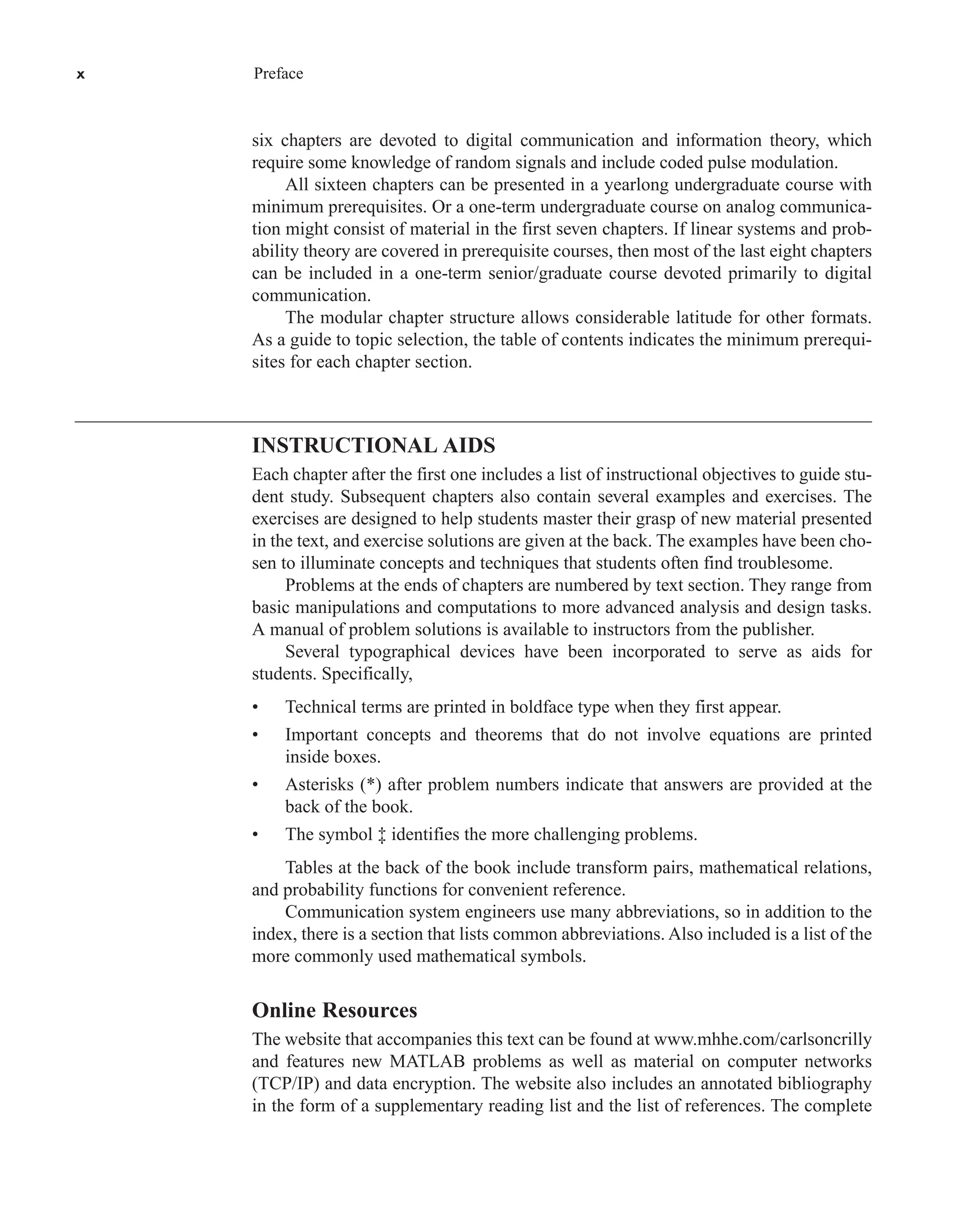 x Preface
six chapters are devoted to digital communication and information theory, which
require some knowledge of random signals and include coded pulse modulation.
All sixteen chapters can be presented in a yearlong undergraduate course with
minimum prerequisites. Or a one-term undergraduate course on analog communica-
tion might consist of material in the first seven chapters. If linear systems and prob-
ability theory are covered in prerequisite courses, then most of the last eight chapters
can be included in a one-term senior/graduate course devoted primarily to digital
communication.
The modular chapter structure allows considerable latitude for other formats.
As a guide to topic selection, the table of contents indicates the minimum prerequi-
sites for each chapter section.
INSTRUCTIONAL AIDS
Each chapter after the first one includes a list of instructional objectives to guide stu-
dent study. Subsequent chapters also contain several examples and exercises. The
exercises are designed to help students master their grasp of new material presented
in the text, and exercise solutions are given at the back. The examples have been cho-
sen to illuminate concepts and techniques that students often find troublesome.
Problems at the ends of chapters are numbered by text section. They range from
basic manipulations and computations to more advanced analysis and design tasks.
A manual of problem solutions is available to instructors from the publisher.
Several typographical devices have been incorporated to serve as aids for
students. Specifically,
• Technical terms are printed in boldface type when they first appear.
• Important concepts and theorems that do not involve equations are printed
inside boxes.
• Asterisks (*) after problem numbers indicate that answers are provided at the
back of the book.
• The symbol ‡ identifies the more challenging problems.
Tables at the back of the book include transform pairs, mathematical relations,
and probability functions for convenient reference.
Communication system engineers use many abbreviations, so in addition to the
index, there is a section that lists common abbreviations. Also included is a list of the
more commonly used mathematical symbols.
Online Resources
The website that accompanies this text can be found at www.mhhe.com/carlsoncrilly
and features new MATLAB problems as well as material on computer networks
(TCP/IP) and data encryption. The website also includes an annotated bibliography
in the form of a supplementary reading list and the list of references. The complete
car80407_fm_i-xx.qxd 9/1/09 8:59 AM Page x
 