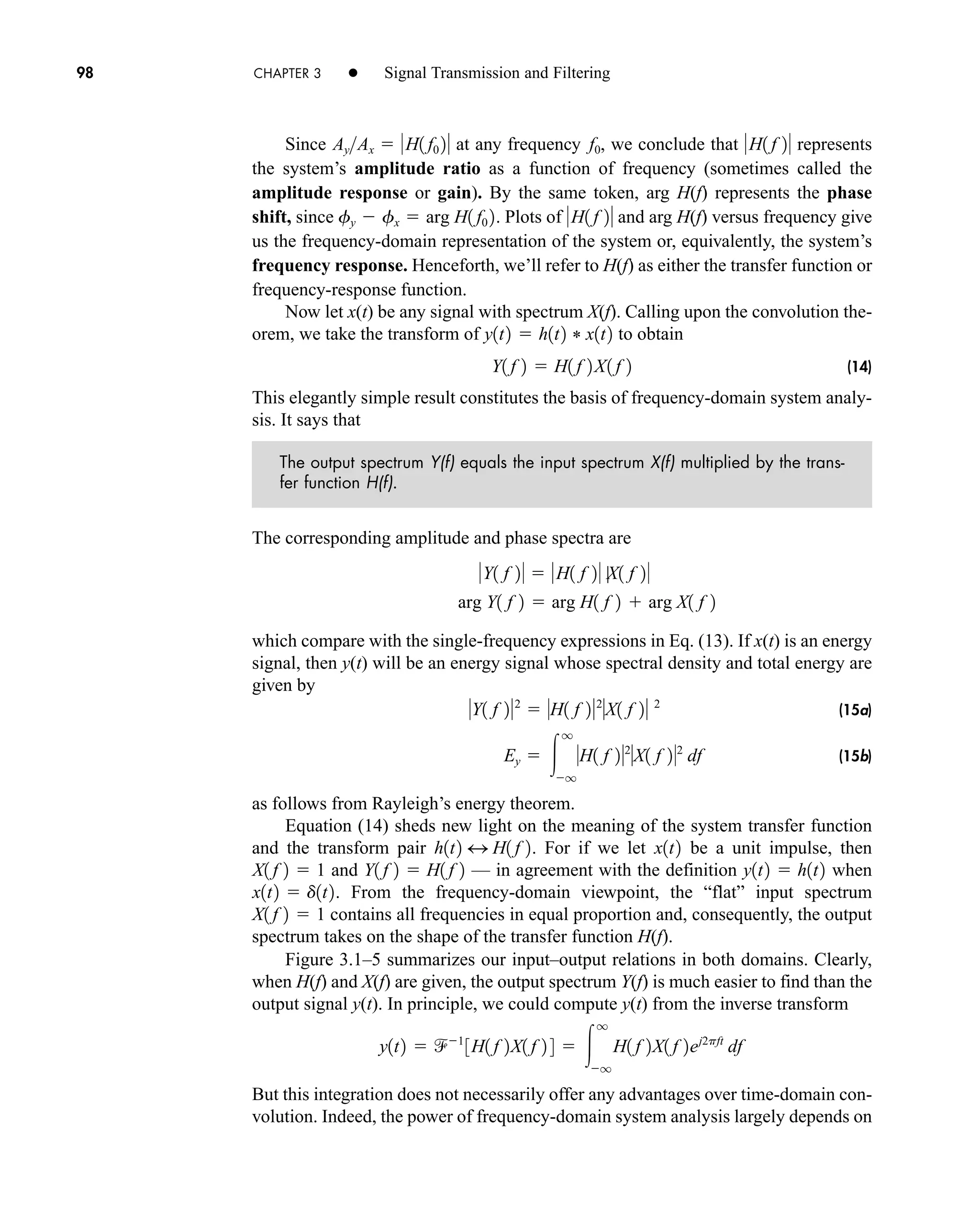 98 CHAPTER 3 • Signal Transmission and Filtering
Since at any frequency , we conclude that represents
the system’s amplitude ratio as a function of frequency (sometimes called the
amplitude response or gain). By the same token, arg H(f) represents the phase
shift, since . Plots of and arg H(f) versus frequency give
us the frequency-domain representation of the system or, equivalently, the system’s
frequency response. Henceforth, we’ll refer to H(f) as either the transfer function or
frequency-response function.
Now let x(t) be any signal with spectrum X(f). Calling upon the convolution the-
orem, we take the transform of to obtain
(14)
This elegantly simple result constitutes the basis of frequency-domain system analy-
sis. It says that
The output spectrum Y(f) equals the input spectrum X(f) multiplied by the trans-
fer function H(f).
The corresponding amplitude and phase spectra are
which compare with the single-frequency expressions in Eq. (13). If x(t) is an energy
signal, then y(t) will be an energy signal whose spectral density and total energy are
given by
(15a)
(15b)
as follows from Rayleigh’s energy theorem.
Equation (14) sheds new light on the meaning of the system transfer function
and the transform pair . For if we let be a unit impulse, then
and — in agreement with the definition when
. From the frequency-domain viewpoint, the “flat” input spectrum
contains all frequencies in equal proportion and, consequently, the output
spectrum takes on the shape of the transfer function H(f).
Figure 3.1–5 summarizes our input–output relations in both domains. Clearly,
when H(f) and X(f) are given, the output spectrum Y(f) is much easier to find than the
output signal y(t). In principle, we could compute y(t) from the inverse transform
But this integration does not necessarily offer any advantages over time-domain con-
volution. Indeed, the power of frequency-domain system analysis largely depends on
y1t2  1
3H1 f 2X1 f 2 4  
q
q
H1 f 2X1 f 2ej2pft
df
X1 f 2  1
x1t2  d1t2
y1t2  h1t2
Y1 f 2  H1 f 2
X1 f 2  1
x1t2
h1t2 4 H1 f 2
Ey  
q
q
H1 f 22
X1 f 22
df
Y1 f 22
 H1 f 22
X1 f 2 2
arg Y1 f 2  arg H1 f 2  arg X1 f 2
Y1 f 2  H1 f 2 |X1 f 2
Y1 f 2  H1 f 2X1 f 2
y1t2  h1t2 * x1t2
H1 f 2
fy  fx  arg H1 f0 2
H1 f 2
f0
AyAx  H1 f0 2
car80407_ch03_091-160.qxd 12/8/08 11:15 PM Page 98
 