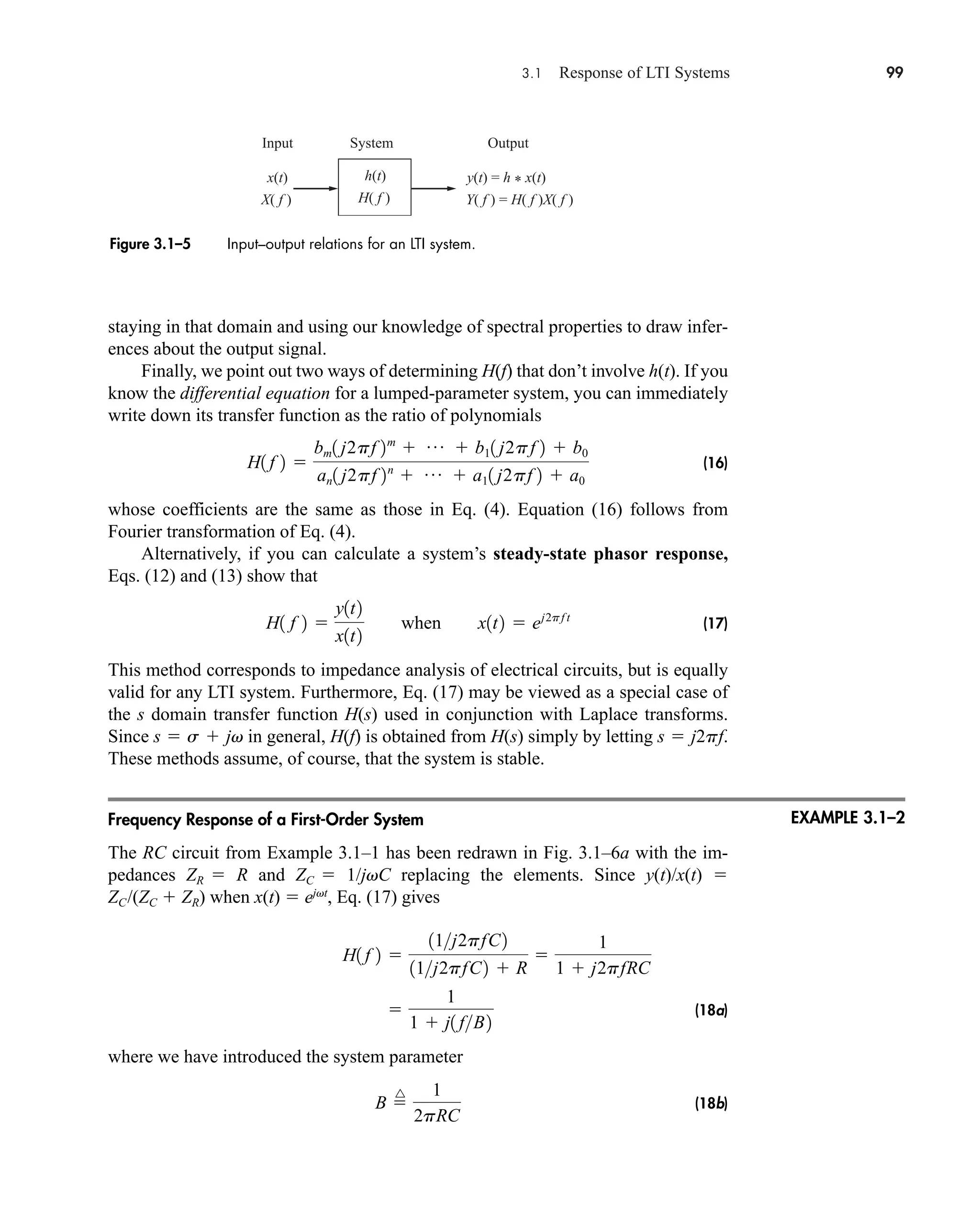3.1 Response of LTI Systems 99
h(t)
System Output
Input
H( f )
x(t)
X( f )
y(t) = h * x(t)
Y( f ) = H( f )X( f )
Figure 3.1–5 Input–output relations for an LTI system.
staying in that domain and using our knowledge of spectral properties to draw infer-
ences about the output signal.
Finally, we point out two ways of determining H(f) that don’t involve h(t). If you
know the differential equation for a lumped-parameter system, you can immediately
write down its transfer function as the ratio of polynomials
(16)
whose coefficients are the same as those in Eq. (4). Equation (16) follows from
Fourier transformation of Eq. (4).
Alternatively, if you can calculate a system’s steady-state phasor response,
Eqs. (12) and (13) show that
(17)
This method corresponds to impedance analysis of electrical circuits, but is equally
valid for any LTI system. Furthermore, Eq. (17) may be viewed as a special case of
the s domain transfer function H(s) used in conjunction with Laplace transforms.
Since in general, H(f) is obtained from H(s) simply by letting
These methods assume, of course, that the system is stable.
Frequency Response of a First-Order System
The RC circuit from Example 3.1–1 has been redrawn in Fig. 3.1–6a with the im-
pedances ZR  R and ZC  1/jvC replacing the elements. Since y(t)/x(t) 
ZC/(ZC  ZR) when x(t)  ejvt
, Eq. (17) gives
(18a)
where we have introduced the system parameter
(18b)
B 
^ 1
2pRC

1
1  j1 fB2
H1 f 2 
11j2pfC2
11j2pfC2  R

1
1  j2pfRC
s  j2pf.
s  s  jv
H1 f 2 
y1t2
x1t2
when x1t2  ej2pf t
H1 f 2 
bm1 j2pf 2m
 p  b11 j2pf 2  b0
an1 j2pf 2n
 p  a11 j2pf 2  a0
EXAMPLE 3.1–2
car80407_ch03_091-160.qxd 12/8/08 11:15 PM Page 99
 