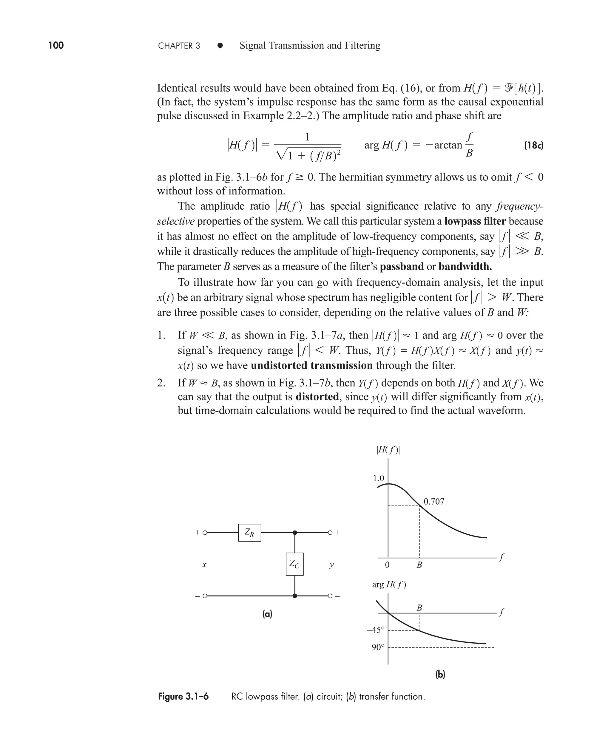 100 CHAPTER 3 • Signal Transmission and Filtering
Identical results would have been obtained from Eq. (16), or from .
(In fact, the system’s impulse response has the same form as the causal exponential
pulse discussed in Example 2.2–2.) The amplitude ratio and phase shift are
(18c)
as plotted in Fig. 3.1–6b for . The hermitian symmetry allows us to omit
without loss of information.
The amplitude ratio has special significance relative to any frequency-
selective properties of the system. We call this particular system a lowpass filter because
it has almost no effect on the amplitude of low-frequency components, say ,
while it drastically reduces the amplitude of high-frequency components, say .
The parameter B serves as a measure of the filter’s passband or bandwidth.
To illustrate how far you can go with frequency-domain analysis, let the input
be an arbitrary signal whose spectrum has negligible content for . There
are three possible cases to consider, depending on the relative values of B and W:
1. If , as shown in Fig. 3.1–7a, then and arg over the
signal’s frequency range Thus, and
so we have undistorted transmission through the filter.
2. If , as shown in Fig. 3.1–7b, then depends on both and . We
can say that the output is distorted, since will differ significantly from ,
but time-domain calculations would be required to find the actual waveform.
x1t2
y1t2
X1 f 2
H1 f 2
Y1 f 2
W  B
x1t2
y1t2 
Y1 f 2  H1 f 2X1 f 2  X1 f 2
 f  6 W.
H1 f 2  0
H1 f 2  1
W V B
 f  7 W
x1t2
 f  W B
 f  V B
H1 f 2
f 6 0
f  0
H1 f 2 
1
21  1 fB22
arg H1 f 2  arctan
f
B
H1 f 2  3h1t2 4
Figure 3.1–6 RC lowpass filter. (a) circuit; (b) transfer function.
+
–
+
–
(a)
(b)
–45°
–90°
f
f
1.0
0.707
0
|H( f )|
arg H( f )
ZR
x y B
B
ZC
car80407_ch03_091-160.qxd 12/8/08 11:15 PM Page 100
 
