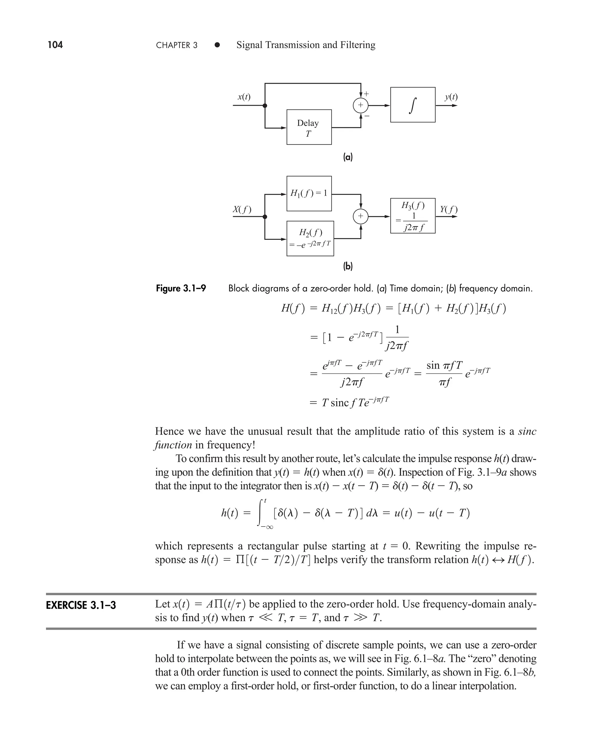 104 CHAPTER 3 • Signal Transmission and Filtering
Hence we have the unusual result that the amplitude ratio of this system is a sinc
function in frequency!
To confirm this result by another route, let’s calculate the impulse response h(t) draw-
ing upon the definition that y(t)  h(t) when x(t)  d(t). Inspection of Fig. 3.1–9a shows
that the input to the integrator then is x(t)  x(t  T)  d(t)  d(t  T), so
which represents a rectangular pulse starting at . Rewriting the impulse re-
sponse as helps verify the transform relation .
Let be applied to the zero-order hold. Use frequency-domain analy-
sis to find y(t) when , and .
If we have a signal consisting of discrete sample points, we can use a zero-order
hold to interpolate between the points as, we will see in Fig. 6.1–8a. The “zero” denoting
that a 0th order function is used to connect the points. Similarly, as shown in Fig. 6.1–8b,
we can employ a first-order hold, or first-order function, to do a linear interpolation.
t W T
t V T, t  T
x1t2  Aß1tt2
h1t2 4 H1 f 2
h1t2  ß31t  T22T4
t  0
h1t2  
t
q
3d1l2  d1l  T2 4 dl  u1t2  u1t  T2
 T sinc f Tejpf T

ejpfT
 ejpf T
j2pf
ejpf T

sin pfT
pf
ejpf T
 31  ej2pf T
4
1
j2pf
H1 f 2  H121 f 2H31 f 2  3H11 f 2  H21 f 2 4H31 f 2
+
–
(a)
(b)
y(t)
x(t)

+
= –e –j2p f T
H1( f ) = 1
X( f ) Y( f )
Delay
T
H2( f )
j2p f
H3( f )
+
= ––––––
1
Figure 3.1–9 Block diagrams of a zero-order hold. (a) Time domain; (b) frequency domain.
EXERCISE 3.1–3
car80407_ch03_091-160.qxd 12/8/08 11:15 PM Page 104
 