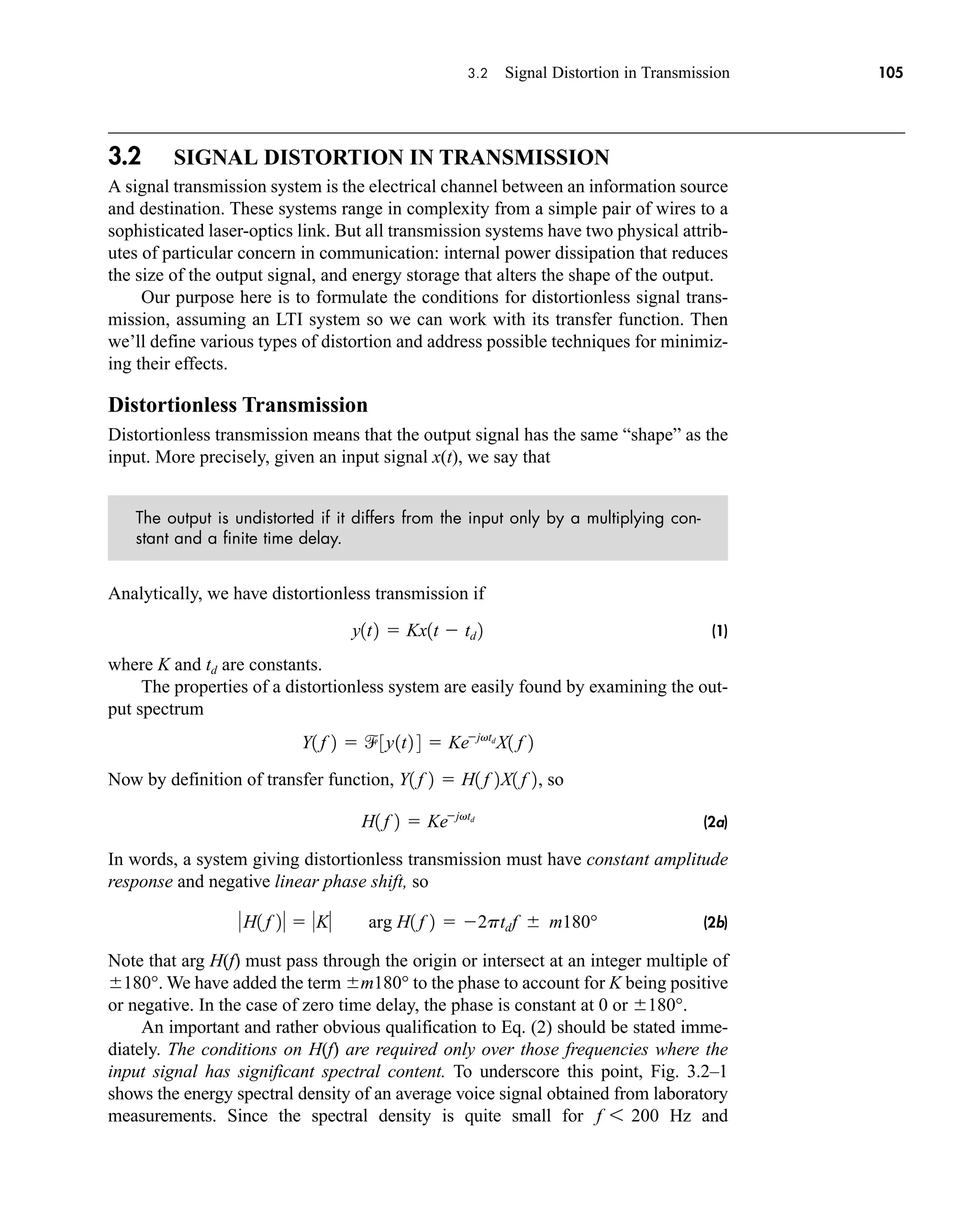3.2 Signal Distortion in Transmission 105
3.2 SIGNAL DISTORTION IN TRANSMISSION
A signal transmission system is the electrical channel between an information source
and destination. These systems range in complexity from a simple pair of wires to a
sophisticated laser-optics link. But all transmission systems have two physical attrib-
utes of particular concern in communication: internal power dissipation that reduces
the size of the output signal, and energy storage that alters the shape of the output.
Our purpose here is to formulate the conditions for distortionless signal trans-
mission, assuming an LTI system so we can work with its transfer function. Then
we’ll define various types of distortion and address possible techniques for minimiz-
ing their effects.
Distortionless Transmission
Distortionless transmission means that the output signal has the same “shape” as the
input. More precisely, given an input signal x(t), we say that
The output is undistorted if it differs from the input only by a multiplying con-
stant and a finite time delay.
Analytically, we have distortionless transmission if
(1)
where K and are constants.
The properties of a distortionless system are easily found by examining the out-
put spectrum
Now by definition of transfer function, , so
(2a)
In words, a system giving distortionless transmission must have constant amplitude
response and negative linear phase shift, so
(2b)
Note that arg H(f) must pass through the origin or intersect at an integer multiple of
180°. We have added the term m180° to the phase to account for K being positive
or negative. In the case of zero time delay, the phase is constant at 0 or 180°.
An important and rather obvious qualification to Eq. (2) should be stated imme-
diately. The conditions on H(f) are required only over those frequencies where the
input signal has significant spectral content. To underscore this point, Fig. 3.2–1
shows the energy spectral density of an average voice signal obtained from laboratory
measurements. Since the spectral density is quite small for Hz and
f 6 200
H1 f 2  K arg H1 f 2  2ptdf  m180°
H1 f 2  Kejvtd
Y1 f 2  H1 f 2X1 f 2
Y1 f 2  3y1t2 4  Kejvtd
X1 f 2
td
y1t2  Kx1t  td 2
car80407_ch03_091-160.qxd 12/8/08 11:15 PM Page 105
 