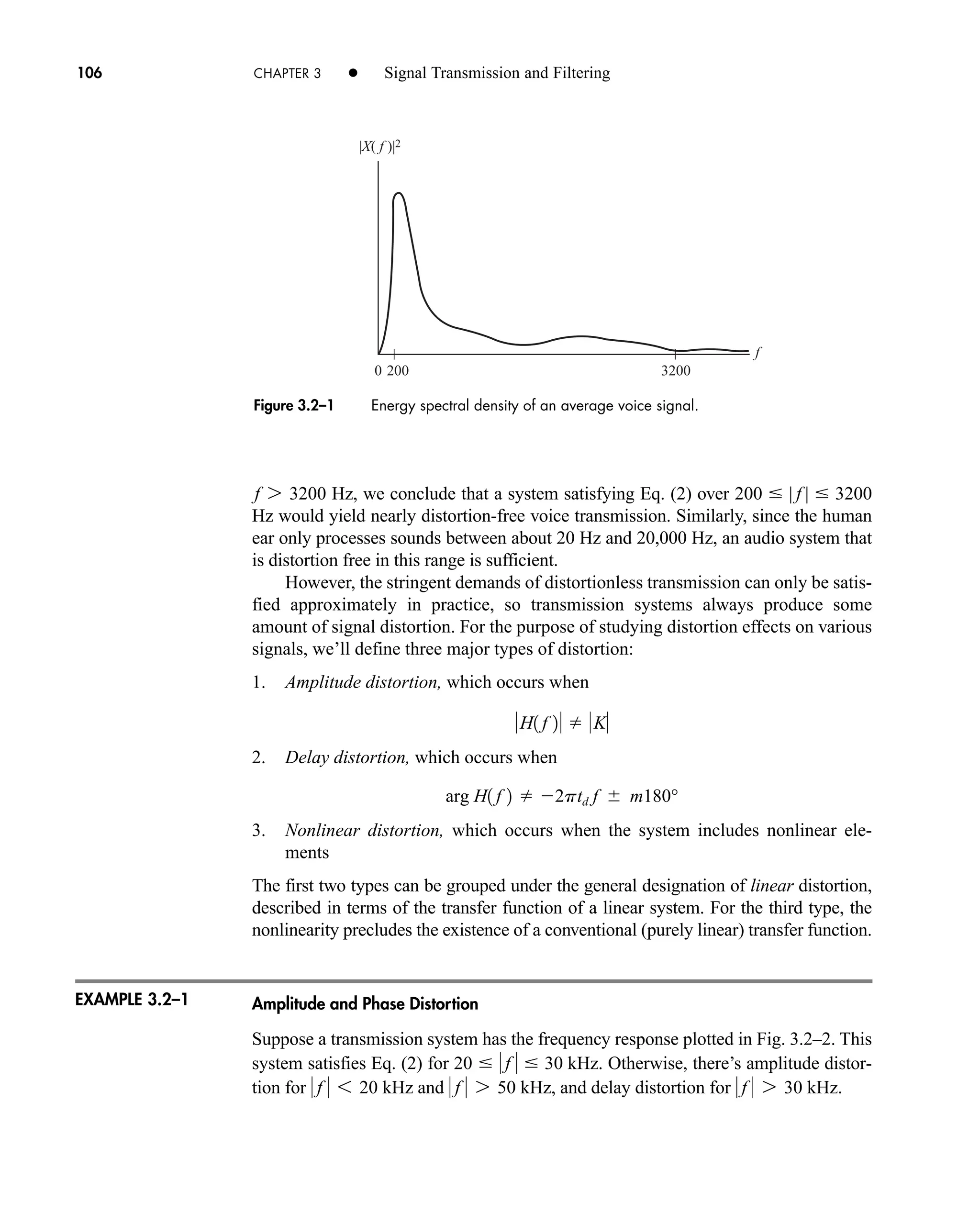 EXAMPLE 3.2–1
Hz, we conclude that a system satisfying Eq. (2) over
Hz would yield nearly distortion-free voice transmission. Similarly, since the human
ear only processes sounds between about 20 Hz and 20,000 Hz, an audio system that
is distortion free in this range is sufficient.
However, the stringent demands of distortionless transmission can only be satis-
fied approximately in practice, so transmission systems always produce some
amount of signal distortion. For the purpose of studying distortion effects on various
signals, we’ll define three major types of distortion:
1. Amplitude distortion, which occurs when
2. Delay distortion, which occurs when
3. Nonlinear distortion, which occurs when the system includes nonlinear ele-
ments
The first two types can be grouped under the general designation of linear distortion,
described in terms of the transfer function of a linear system. For the third type, the
nonlinearity precludes the existence of a conventional (purely linear) transfer function.
Amplitude and Phase Distortion
Suppose a transmission system has the frequency response plotted in Fig. 3.2–2. This
system satisfies Eq. (2) for . Otherwise, there’s amplitude distor-
tion for and , and delay distortion for .
 f  7 30 kHz
 f  7 50 kHz
 f  6 20 kHz
20   f   30 kHz
arg H1 f 2  2ptd f  m180°
H1 f 2  K
200  | f |  3200
f 7 3200
106 CHAPTER 3 • Signal Transmission and Filtering
f
200
0 3200
|X( f )|2
Figure 3.2–1 Energy spectral density of an average voice signal.
car80407_ch03_091-160.qxd 12/8/08 11:15 PM Page 106
 