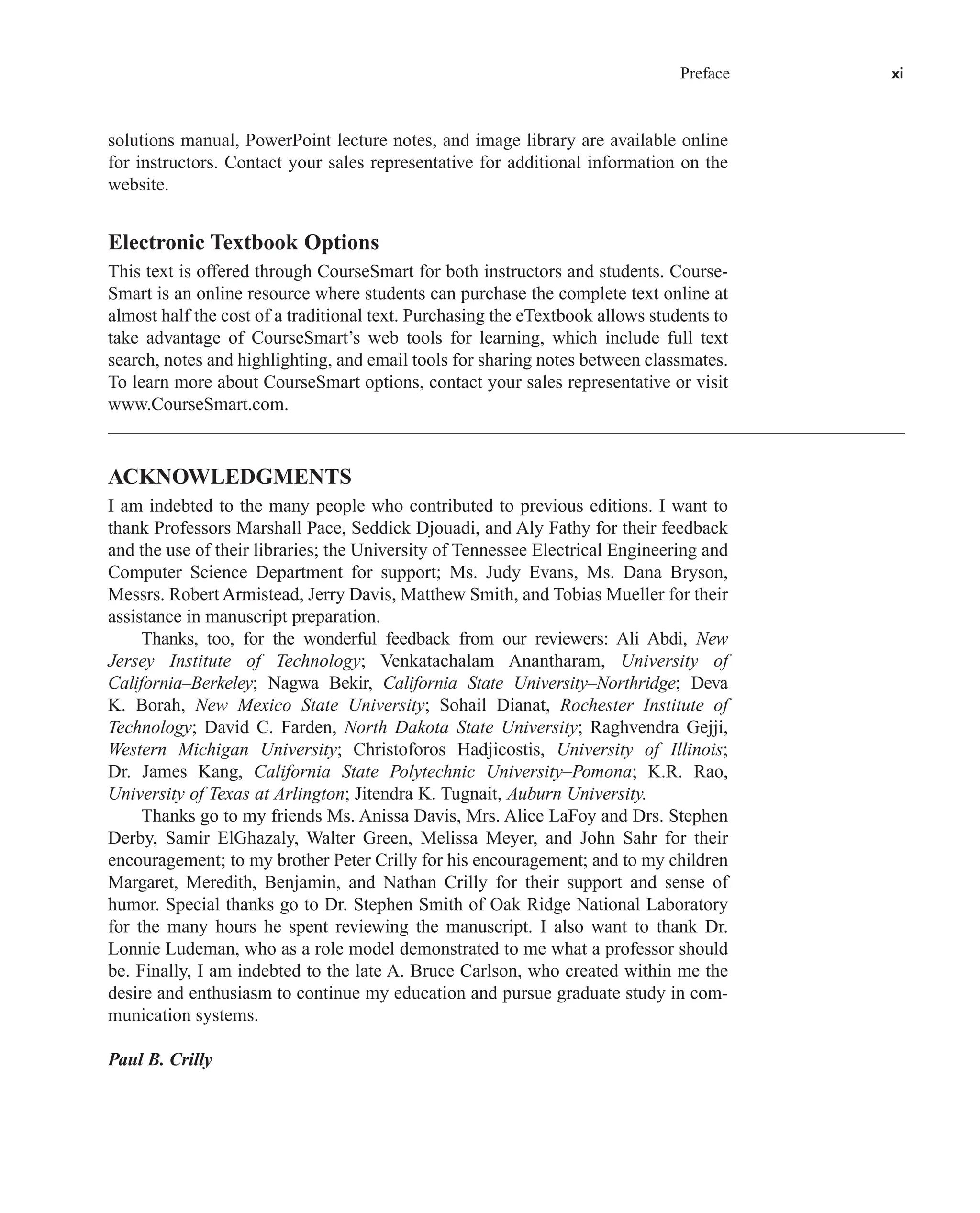 Preface xi
solutions manual, PowerPoint lecture notes, and image library are available online
for instructors. Contact your sales representative for additional information on the
website.
Electronic Textbook Options
This text is offered through CourseSmart for both instructors and students. Course-
Smart is an online resource where students can purchase the complete text online at
almost half the cost of a traditional text. Purchasing the eTextbook allows students to
take advantage of CourseSmart’s web tools for learning, which include full text
search, notes and highlighting, and email tools for sharing notes between classmates.
To learn more about CourseSmart options, contact your sales representative or visit
www.CourseSmart.com.
ACKNOWLEDGMENTS
I am indebted to the many people who contributed to previous editions. I want to
thank Professors Marshall Pace, Seddick Djouadi, and Aly Fathy for their feedback
and the use of their libraries; the University of Tennessee Electrical Engineering and
Computer Science Department for support; Ms. Judy Evans, Ms. Dana Bryson,
Messrs. Robert Armistead, Jerry Davis, Matthew Smith, and Tobias Mueller for their
assistance in manuscript preparation.
Thanks, too, for the wonderful feedback from our reviewers: Ali Abdi, New
Jersey Institute of Technology; Venkatachalam Anantharam, University of
California–Berkeley; Nagwa Bekir, California State University–Northridge; Deva
K. Borah, New Mexico State University; Sohail Dianat, Rochester Institute of
Technology; David C. Farden, North Dakota State University; Raghvendra Gejji,
Western Michigan University; Christoforos Hadjicostis, University of Illinois;
Dr. James Kang, California State Polytechnic University–Pomona; K.R. Rao,
University of Texas at Arlington; Jitendra K. Tugnait, Auburn University.
Thanks go to my friends Ms. Anissa Davis, Mrs. Alice LaFoy and Drs. Stephen
Derby, Samir ElGhazaly, Walter Green, Melissa Meyer, and John Sahr for their
encouragement; to my brother Peter Crilly for his encouragement; and to my children
Margaret, Meredith, Benjamin, and Nathan Crilly for their support and sense of
humor. Special thanks go to Dr. Stephen Smith of Oak Ridge National Laboratory
for the many hours he spent reviewing the manuscript. I also want to thank Dr.
Lonnie Ludeman, who as a role model demonstrated to me what a professor should
be. Finally, I am indebted to the late A. Bruce Carlson, who created within me the
desire and enthusiasm to continue my education and pursue graduate study in com-
munication systems.
Paul B. Crilly
car80407_fm_i-xx.qxd 1/15/09 4:14 PM Page xi
Rev.Confirming Pages
 