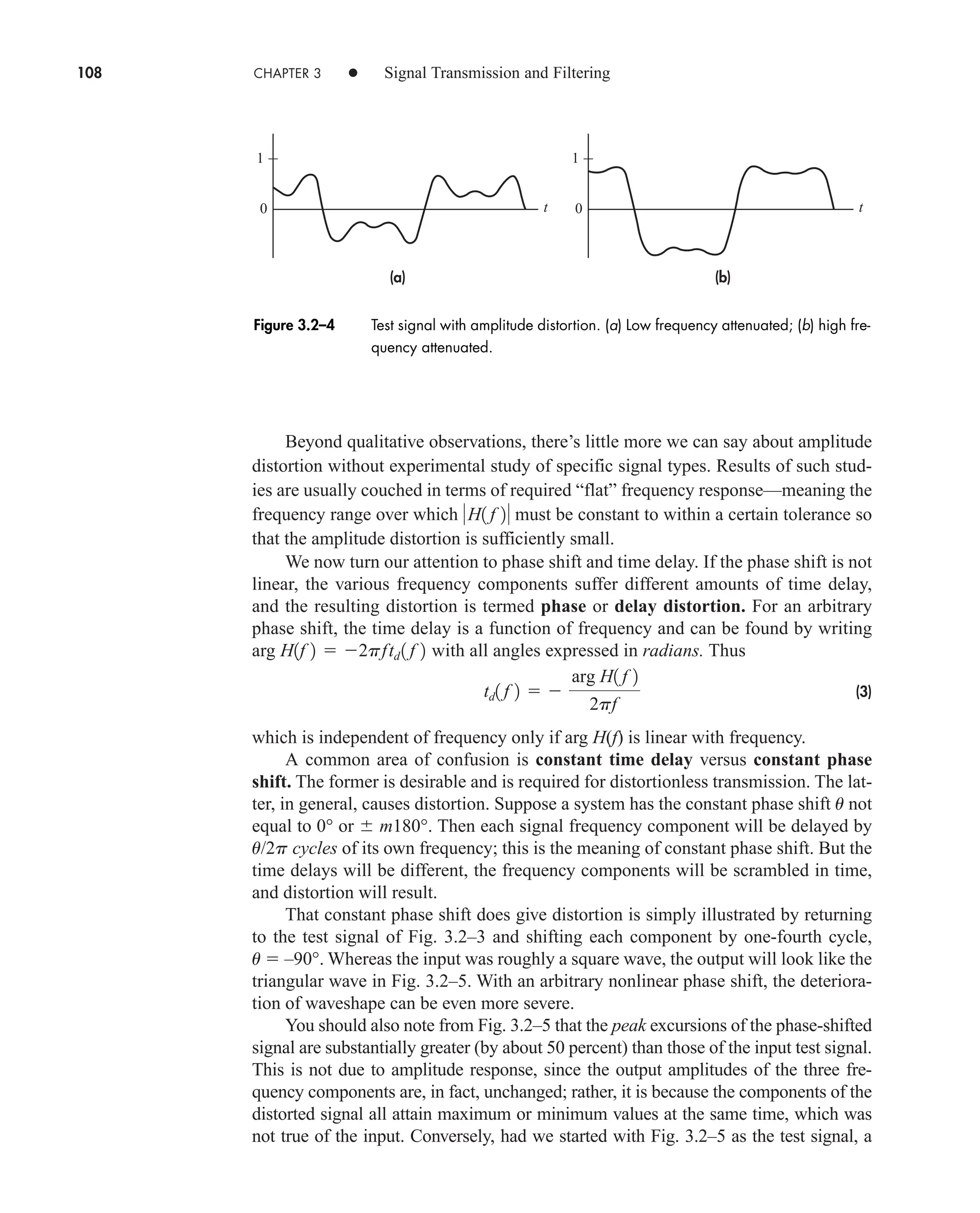 108 CHAPTER 3 • Signal Transmission and Filtering
Beyond qualitative observations, there’s little more we can say about amplitude
distortion without experimental study of specific signal types. Results of such stud-
ies are usually couched in terms of required “flat” frequency response—meaning the
frequency range over which must be constant to within a certain tolerance so
that the amplitude distortion is sufficiently small.
We now turn our attention to phase shift and time delay. If the phase shift is not
linear, the various frequency components suffer different amounts of time delay,
and the resulting distortion is termed phase or delay distortion. For an arbitrary
phase shift, the time delay is a function of frequency and can be found by writing
arg with all angles expressed in radians. Thus
(3)
which is independent of frequency only if arg H(f) is linear with frequency.
A common area of confusion is constant time delay versus constant phase
shift. The former is desirable and is required for distortionless transmission. The lat-
ter, in general, causes distortion. Suppose a system has the constant phase shift u not
equal to 0° or  m180°. Then each signal frequency component will be delayed by
u/2p cycles of its own frequency; this is the meaning of constant phase shift. But the
time delays will be different, the frequency components will be scrambled in time,
and distortion will result.
That constant phase shift does give distortion is simply illustrated by returning
to the test signal of Fig. 3.2–3 and shifting each component by one-fourth cycle,
u  –90°. Whereas the input was roughly a square wave, the output will look like the
triangular wave in Fig. 3.2–5. With an arbitrary nonlinear phase shift, the deteriora-
tion of waveshape can be even more severe.
You should also note from Fig. 3.2–5 that the peak excursions of the phase-shifted
signal are substantially greater (by about 50 percent) than those of the input test signal.
This is not due to amplitude response, since the output amplitudes of the three fre-
quency components are, in fact, unchanged; rather, it is because the components of the
distorted signal all attain maximum or minimum values at the same time, which was
not true of the input. Conversely, had we started with Fig. 3.2–5 as the test signal, a
td1 f 2  
arg H1 f 2
2pf
H1f 2  2pftd 1 f 2
H1 f 2
(b)
(a)
t
0
1
t
0
1
Figure 3.2–4 Test signal with amplitude distortion. (a) Low frequency attenuated; (b) high fre-
quency attenuated.
car80407_ch03_091-160.qxd 12/8/08 11:15 PM Page 108
 