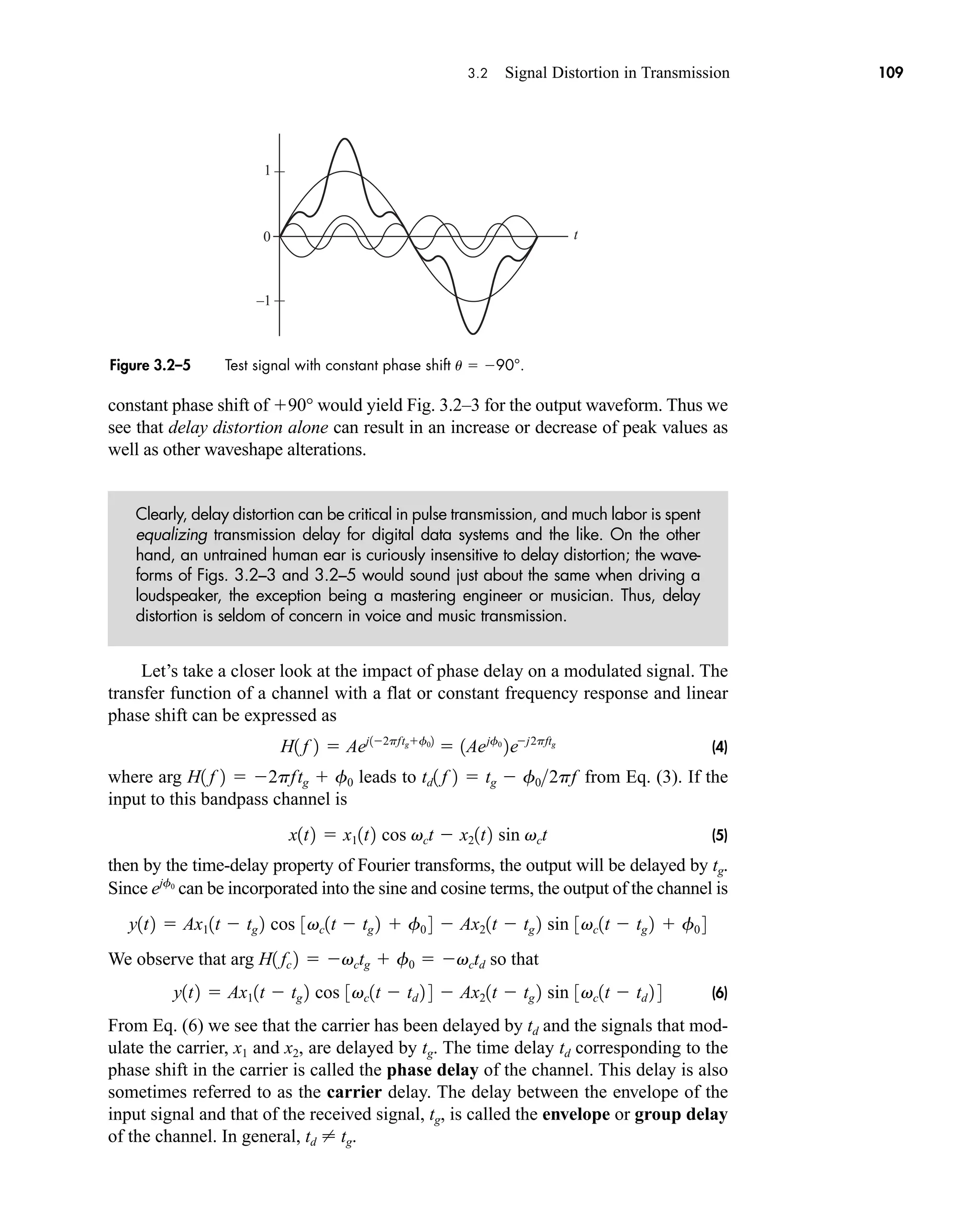 3.2 Signal Distortion in Transmission 109
constant phase shift of 90° would yield Fig. 3.2–3 for the output waveform. Thus we
see that delay distortion alone can result in an increase or decrease of peak values as
well as other waveshape alterations.
Clearly, delay distortion can be critical in pulse transmission, and much labor is spent
equalizing transmission delay for digital data systems and the like. On the other
hand, an untrained human ear is curiously insensitive to delay distortion; the wave-
forms of Figs. 3.2–3 and 3.2–5 would sound just about the same when driving a
loudspeaker, the exception being a mastering engineer or musician. Thus, delay
distortion is seldom of concern in voice and music transmission.
Let’s take a closer look at the impact of phase delay on a modulated signal. The
transfer function of a channel with a flat or constant frequency response and linear
phase shift can be expressed as
(4)
where arg leads to from Eq. (3). If the
input to this bandpass channel is
(5)
then by the time-delay property of Fourier transforms, the output will be delayed by .
Since can be incorporated into the sine and cosine terms, the output of the channel is
We observe that arg so that
(6)
From Eq. (6) we see that the carrier has been delayed by td and the signals that mod-
ulate the carrier, x1 and x2, are delayed by tg. The time delay td corresponding to the
phase shift in the carrier is called the phase delay of the channel. This delay is also
sometimes referred to as the carrier delay. The delay between the envelope of the
input signal and that of the received signal, tg, is called the envelope or group delay
of the channel. In general, td  tg.
y1t2  Ax11t  tg 2 cos 3vc1t  td 2 4  Ax21t  tg 2 sin 3vc1t  td 2 4
H1 fc 2  vctg  f0  vctd
y1t2  Ax11t  tg 2 cos 3vc1t  tg 2  f0 4  Ax21t  tg 2 sin 3vc1t  tg 2  f0 4
ejf0
tg
x1t2  x11t2 cos vct  x21t2 sin vct
td1 f 2  tg  f02pf
H1 f 2  2pftg  f0
H1 f 2  Aej12pftgf02
 1Aejf0
2ej2pftg
Figure 3.2–5 Test signal with constant phase shift u  90°.
t
0
1
–1
car80407_ch03_091-160.qxd 12/8/08 11:15 PM Page 109
 