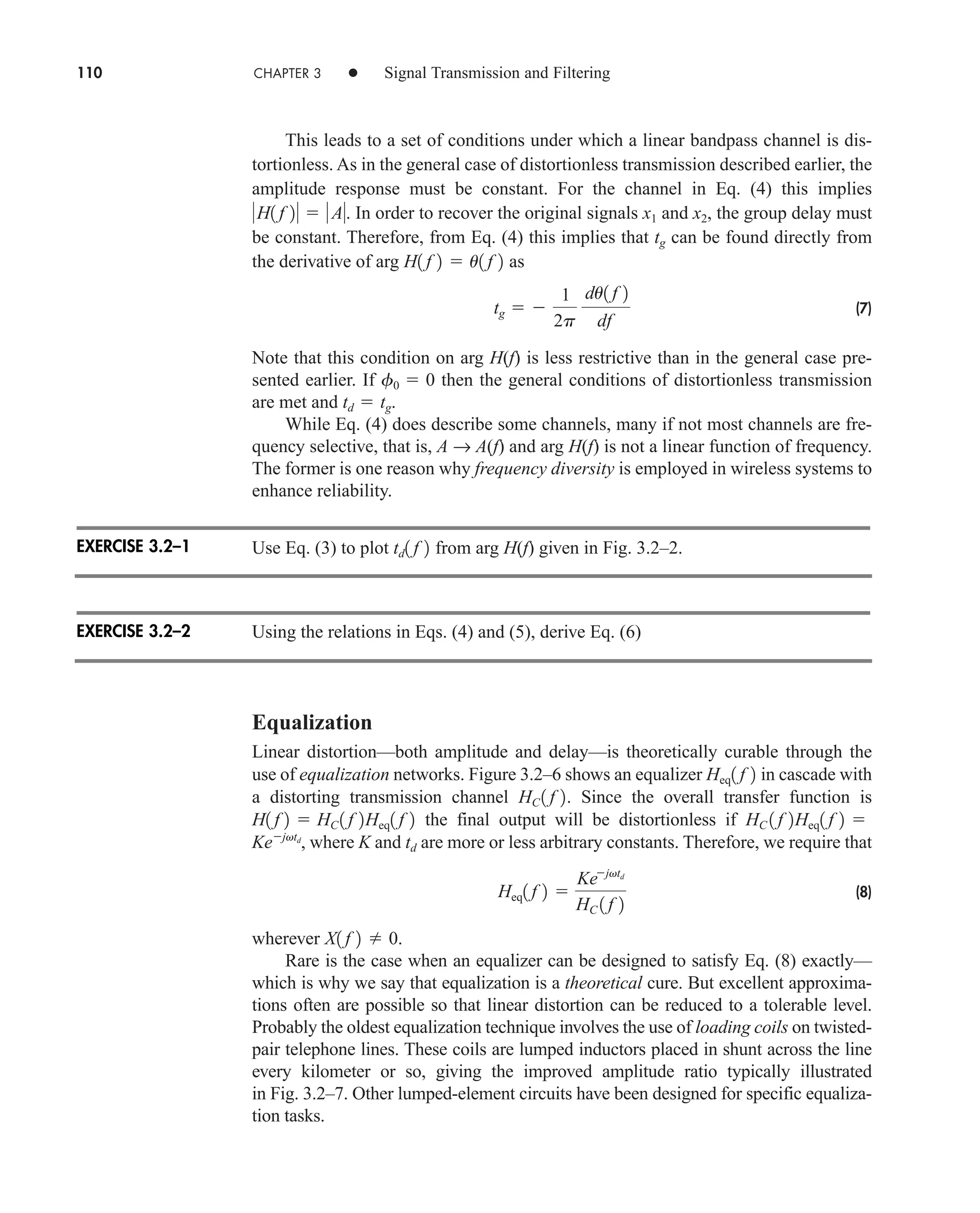 110 CHAPTER 3 • Signal Transmission and Filtering
This leads to a set of conditions under which a linear bandpass channel is dis-
tortionless. As in the general case of distortionless transmission described earlier, the
amplitude response must be constant. For the channel in Eq. (4) this implies
. In order to recover the original signals x1 and x2, the group delay must
be constant. Therefore, from Eq. (4) this implies that tg can be found directly from
the derivative of arg as
(7)
Note that this condition on arg H(f) is less restrictive than in the general case pre-
sented earlier. If then the general conditions of distortionless transmission
are met and .
While Eq. (4) does describe some channels, many if not most channels are fre-
quency selective, that is, A → A(f) and arg H(f) is not a linear function of frequency.
The former is one reason why frequency diversity is employed in wireless systems to
enhance reliability.
Use Eq. (3) to plot from arg H(f) given in Fig. 3.2–2.
Using the relations in Eqs. (4) and (5), derive Eq. (6)
Equalization
Linear distortion—both amplitude and delay—is theoretically curable through the
use of equalization networks. Figure 3.2–6 shows an equalizer in cascade with
a distorting transmission channel . Since the overall transfer function is
the final output will be distortionless if
, where K and are more or less arbitrary constants. Therefore, we require that
(8)
wherever .
Rare is the case when an equalizer can be designed to satisfy Eq. (8) exactly—
which is why we say that equalization is a theoretical cure. But excellent approxima-
tions often are possible so that linear distortion can be reduced to a tolerable level.
Probably the oldest equalization technique involves the use of loading coils on twisted-
pair telephone lines. These coils are lumped inductors placed in shunt across the line
every kilometer or so, giving the improved amplitude ratio typically illustrated
in Fig. 3.2–7. Other lumped-element circuits have been designed for specific equaliza-
tion tasks.
X1 f 2  0
Heq1 f 2 
Kejvtd
HC 1 f 2
td
Kejvtd
HC 1 f 2Heq1 f 2 
H1 f 2  HC 1 f 2Heq1 f 2
HC 1 f 2
Heq1 f 2
td1 f 2
td  tg
f0  0
tg  
1
2p
du1 f 2
df
H1 f 2  u1 f 2
H1 f 2   A
EXERCISE 3.2–1
EXERCISE 3.2–2
car80407_ch03_091-160.qxd 12/8/08 11:15 PM Page 110
 