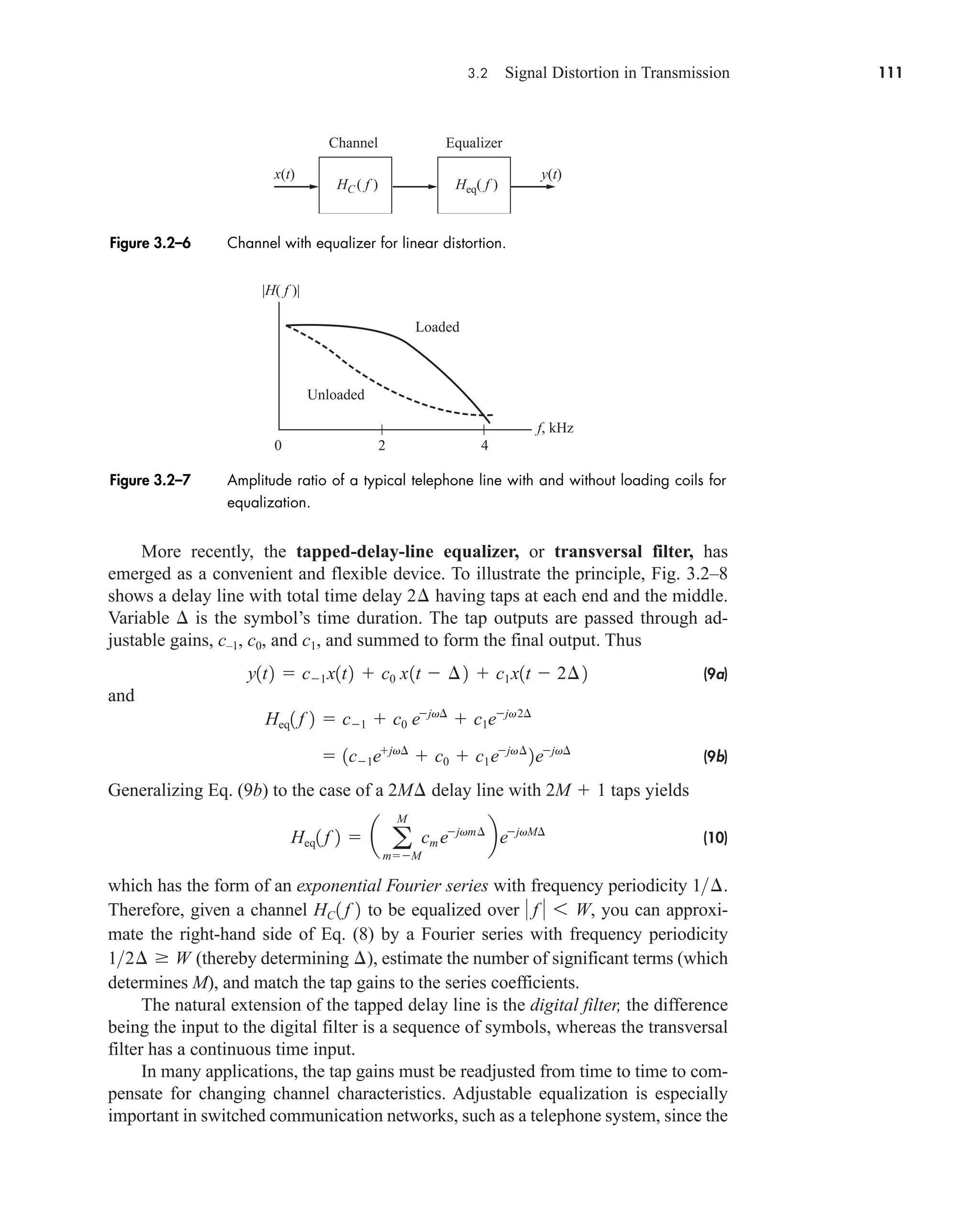 3.2 Signal Distortion in Transmission 111
More recently, the tapped-delay-line equalizer, or transversal filter, has
emerged as a convenient and flexible device. To illustrate the principle, Fig. 3.2–8
shows a delay line with total time delay having taps at each end and the middle.
Variable  is the symbol’s time duration. The tap outputs are passed through ad-
justable gains, c–1, c0, and c1, and summed to form the final output. Thus
(9a)
and
(9b)
Generalizing Eq. (9b) to the case of a delay line with taps yields
(10)
which has the form of an exponential Fourier series with frequency periodicity .
Therefore, given a channel to be equalized over you can approxi-
mate the right-hand side of Eq. (8) by a Fourier series with frequency periodicity
(thereby determining ), estimate the number of significant terms (which
determines M), and match the tap gains to the series coefficients.
The natural extension of the tapped delay line is the digital filter, the difference
being the input to the digital filter is a sequence of symbols, whereas the transversal
filter has a continuous time input.
In many applications, the tap gains must be readjusted from time to time to com-
pensate for changing channel characteristics. Adjustable equalization is especially
important in switched communication networks, such as a telephone system, since the
¢
12¢  W
 f  6 W,
HC 1 f 2
1¢
Heq1 f 2  a a
M
mM
cm ejvm¢
bejvM¢
2M  1
2M¢
 1c1ejv¢
 c0  c1ejv¢
2ejv¢
Heq1 f 2  c1  c0 ejv¢
 c1ejv2¢
y1t2  c1x1t2  c0 x1t  ¢2  c1x1t  2¢2
2¢
x(t) y(t)
Channel Equalizer
Heq( f )
HC ( f )
Figure 3.2–6 Channel with equalizer for linear distortion.
f, kHz
2
Unloaded
Loaded
0 4
|H( f )|
Figure 3.2–7 Amplitude ratio of a typical telephone line with and without loading coils for
equalization.
car80407_ch03_091-160.qxd 12/8/08 11:15 PM Page 111
 