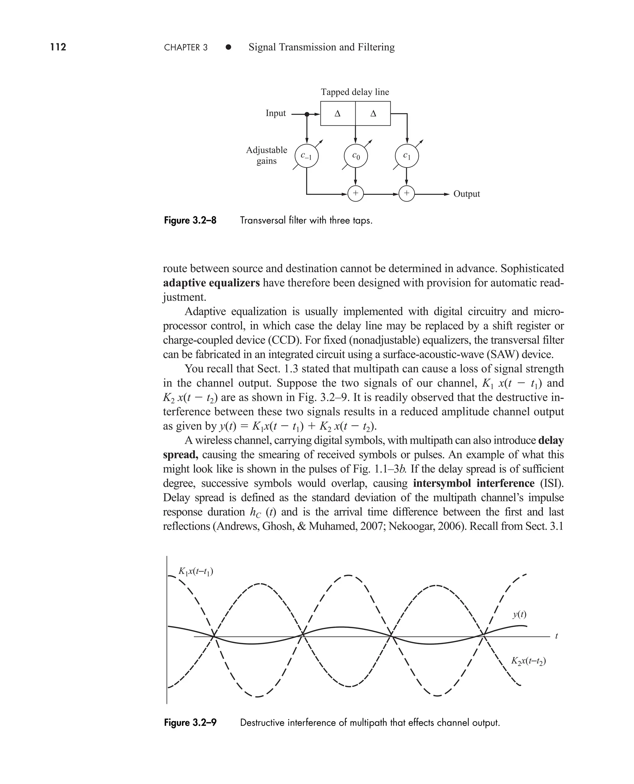 112 CHAPTER 3 • Signal Transmission and Filtering
route between source and destination cannot be determined in advance. Sophisticated
adaptive equalizers have therefore been designed with provision for automatic read-
justment.
Adaptive equalization is usually implemented with digital circuitry and micro-
processor control, in which case the delay line may be replaced by a shift register or
charge-coupled device (CCD). For fixed (nonadjustable) equalizers, the transversal filter
can be fabricated in an integrated circuit using a surface-acoustic-wave (SAW) device.
You recall that Sect. 1.3 stated that multipath can cause a loss of signal strength
in the channel output. Suppose the two signals of our channel, K1 x(t  t1) and
K2 x(t  t2) are as shown in Fig. 3.2–9. It is readily observed that the destructive in-
terference between these two signals results in a reduced amplitude channel output
as given by y(t)  K1x(t  t1)  K2 x(t  t2).
A wireless channel, carrying digital symbols, with multipath can also introduce delay
spread, causing the smearing of received symbols or pulses. An example of what this
might look like is shown in the pulses of Fig. 1.1–3b. If the delay spread is of sufficient
degree, successive symbols would overlap, causing intersymbol interference (ISI).
Delay spread is defined as the standard deviation of the multipath channel’s impulse
response duration hC (t) and is the arrival time difference between the first and last
reflections (Andrews, Ghosh,  Muhamed, 2007; Nekoogar, 2006). Recall from Sect. 3.1
∆ ∆
+
Input
Output
Tapped delay line
+
Adjustable
gains
c1
c0
c–1
Figure 3.2–8 Transversal filter with three taps.
Figure 3.2–9 Destructive interference of multipath that effects channel output.
K1x(t−t1)
K2x(t−t2)
y(t)
t
car80407_ch03_091-160.qxd 12/8/08 11:15 PM Page 112
 
