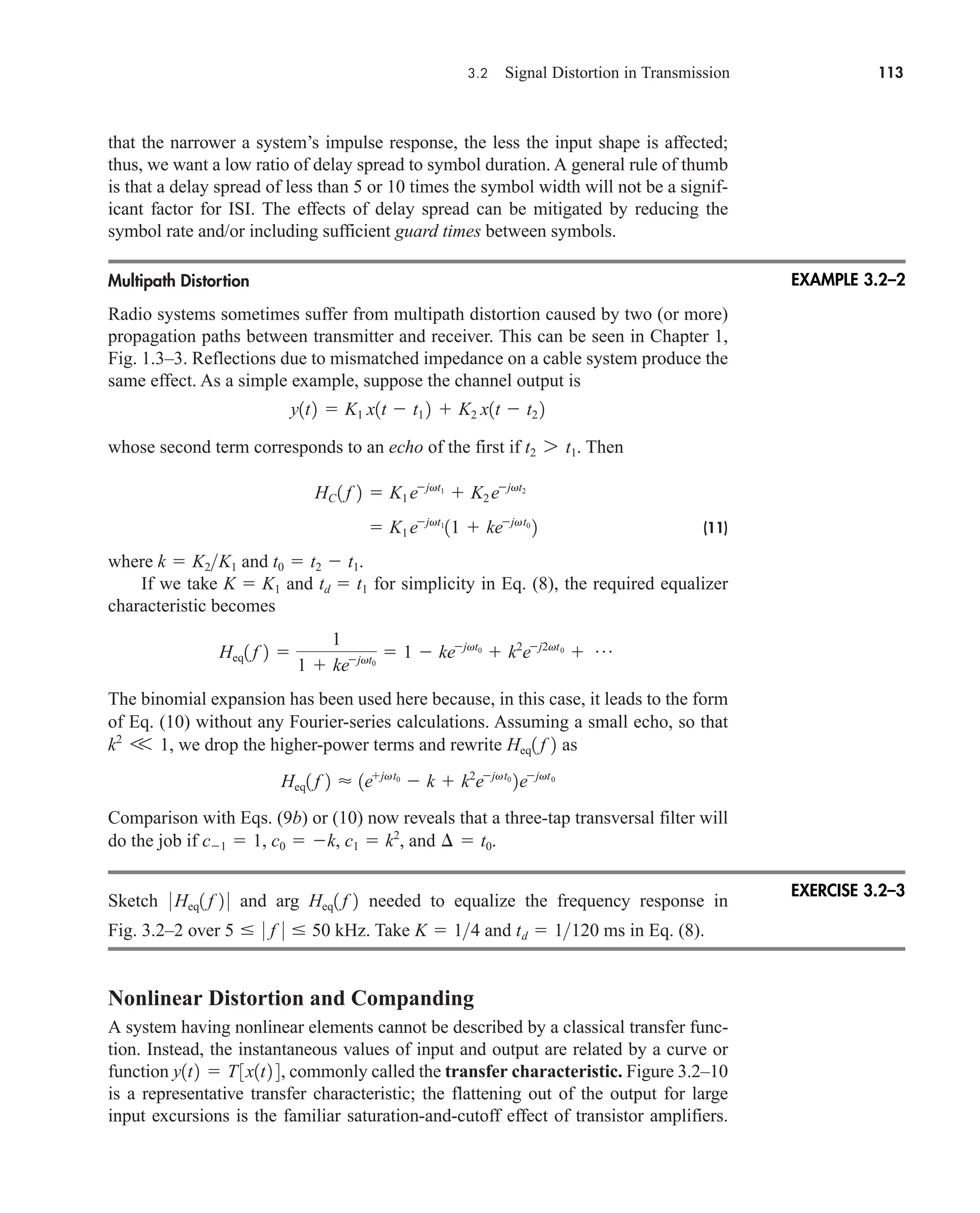 3.2 Signal Distortion in Transmission 113
that the narrower a system’s impulse response, the less the input shape is affected;
thus, we want a low ratio of delay spread to symbol duration. A general rule of thumb
is that a delay spread of less than 5 or 10 times the symbol width will not be a signif-
icant factor for ISI. The effects of delay spread can be mitigated by reducing the
symbol rate and/or including sufficient guard times between symbols.
Multipath Distortion
Radio systems sometimes suffer from multipath distortion caused by two (or more)
propagation paths between transmitter and receiver. This can be seen in Chapter 1,
Fig. 1.3–3. Reflections due to mismatched impedance on a cable system produce the
same effect. As a simple example, suppose the channel output is
whose second term corresponds to an echo of the first if . Then
(11)
where and .
If we take and for simplicity in Eq. (8), the required equalizer
characteristic becomes
The binomial expansion has been used here because, in this case, it leads to the form
of Eq. (10) without any Fourier-series calculations. Assuming a small echo, so that
, we drop the higher-power terms and rewrite as
Comparison with Eqs. (9b) or (10) now reveals that a three-tap transversal filter will
do the job if , and .
Sketch and arg needed to equalize the frequency response in
Fig. 3.2–2 over kHz. Take and ms in Eq. (8).
Nonlinear Distortion and Companding
A system having nonlinear elements cannot be described by a classical transfer func-
tion. Instead, the instantaneous values of input and output are related by a curve or
function , commonly called the transfer characteristic. Figure 3.2–10
is a representative transfer characteristic; the flattening out of the output for large
input excursions is the familiar saturation-and-cutoff effect of transistor amplifiers.
y1t2  T3x1t2 4
td  1120
K  14
5  0 f 0  50
Heq1 f 2
0 Heq1 f 2 0
¢  t0
c1  1, c0  k, c1  k2
Heq1 f 2  1ejvt0
 k  k2
ejvt0
2ejvt0
Heq1 f 2
k2
V 1
Heq1 f 2 
1
1  kejvt0
 1  kejvt0
 k2
ej2vt0
 p
td  t1
K  K1
t0  t2  t1
k  K2K1
 K1 ejvt1
11  kejvt0
2
HC 1 f 2  K1 ejvt1
 K2 ejvt2
t2 7 t1
y1t2  K1 x1t  t1 2  K2 x1t  t2 2
EXAMPLE 3.2–2
EXERCISE 3.2–3
car80407_ch03_091-160.qxd 12/8/08 11:15 PM Page 113
 