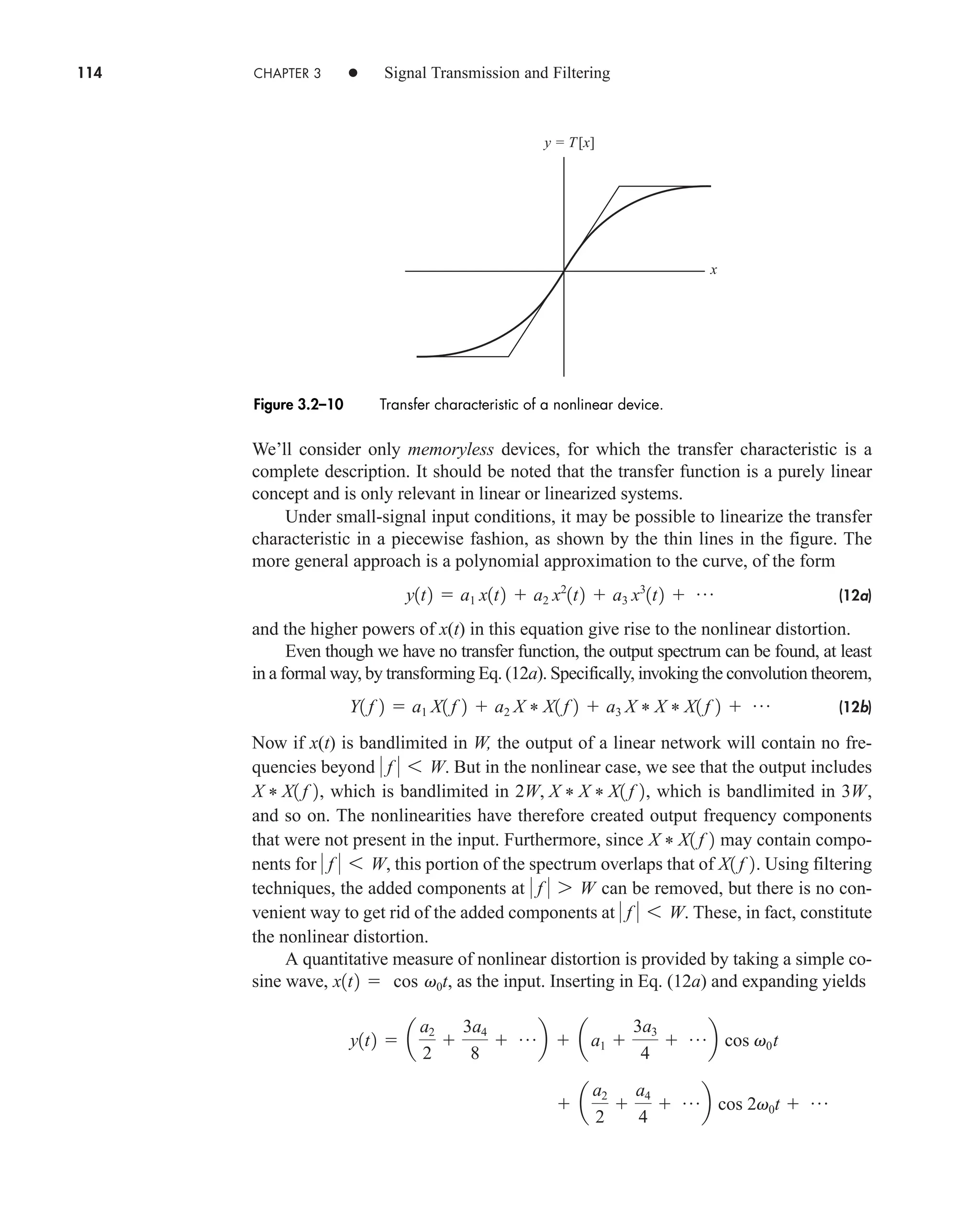 114 CHAPTER 3 • Signal Transmission and Filtering
We’ll consider only memoryless devices, for which the transfer characteristic is a
complete description. It should be noted that the transfer function is a purely linear
concept and is only relevant in linear or linearized systems.
Under small-signal input conditions, it may be possible to linearize the transfer
characteristic in a piecewise fashion, as shown by the thin lines in the figure. The
more general approach is a polynomial approximation to the curve, of the form
(12a)
and the higher powers of x(t) in this equation give rise to the nonlinear distortion.
Even though we have no transfer function, the output spectrum can be found, at least
in a formal way, by transforming Eq. (12a). Specifically, invoking the convolution theorem,
(12b)
Now if x(t) is bandlimited in W, the output of a linear network will contain no fre-
quencies beyond But in the nonlinear case, we see that the output includes
, which is bandlimited in , which is bandlimited in ,
and so on. The nonlinearities have therefore created output frequency components
that were not present in the input. Furthermore, since may contain compo-
nents for this portion of the spectrum overlaps that of . Using filtering
techniques, the added components at can be removed, but there is no con-
venient way to get rid of the added components at These, in fact, constitute
the nonlinear distortion.
A quantitative measure of nonlinear distortion is provided by taking a simple co-
sine wave, , as the input. Inserting in Eq. (12a) and expanding yields
 a
a2
2

a4
4
 pb cos 2v0t  p
y1t2  a
a2
2

3a4
8
 pb  aa1 
3a3
4
 pb cos v0t
x1t2  cos v0t
 f  6 W.
 f  7 W
X1 f 2
 f  6 W,
X * X1 f 2
3W
2W, X * X * X1 f 2
X * X1 f 2
 f  6 W.
Y1 f 2  a1 X1 f 2  a2 X * X1 f 2  a3 X * X * X1 f 2  p
y1t2  a1 x1t2  a2 x2
1t2  a3 x3
1t2  p
x
y = T[x]
Figure 3.2–10 Transfer characteristic of a nonlinear device.
car80407_ch03_091-160.qxd 12/8/08 11:15 PM Page 114
 