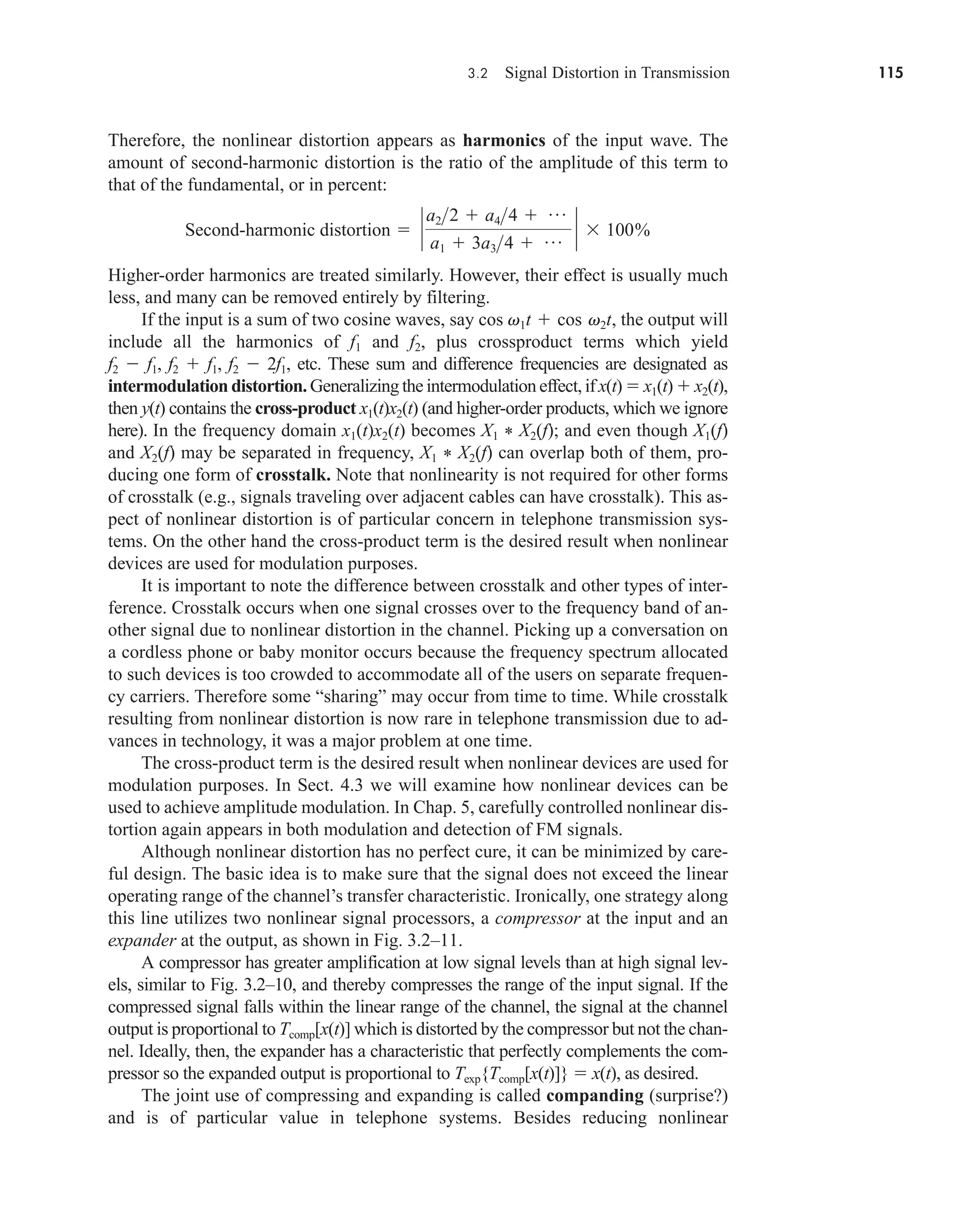 3.2 Signal Distortion in Transmission 115
Therefore, the nonlinear distortion appears as harmonics of the input wave. The
amount of second-harmonic distortion is the ratio of the amplitude of this term to
that of the fundamental, or in percent:
Higher-order harmonics are treated similarly. However, their effect is usually much
less, and many can be removed entirely by filtering.
If the input is a sum of two cosine waves, say cos , the output will
include all the harmonics of f1 and f2, plus crossproduct terms which yield
f2  f1, f2  f1, f2  2f1, etc. These sum and difference frequencies are designated as
intermodulation distortion. Generalizing the intermodulation effect, if x(t)  x1(t)  x2(t),
then y(t) contains the cross-product x1(t)x2(t) (and higher-order products, which we ignore
here). In the frequency domain x1(t)x2(t) becomes X1 * X2(f); and even though X1(f)
and X2(f) may be separated in frequency, X1 * X2(f) can overlap both of them, pro-
ducing one form of crosstalk. Note that nonlinearity is not required for other forms
of crosstalk (e.g., signals traveling over adjacent cables can have crosstalk). This as-
pect of nonlinear distortion is of particular concern in telephone transmission sys-
tems. On the other hand the cross-product term is the desired result when nonlinear
devices are used for modulation purposes.
It is important to note the difference between crosstalk and other types of inter-
ference. Crosstalk occurs when one signal crosses over to the frequency band of an-
other signal due to nonlinear distortion in the channel. Picking up a conversation on
a cordless phone or baby monitor occurs because the frequency spectrum allocated
to such devices is too crowded to accommodate all of the users on separate frequen-
cy carriers. Therefore some “sharing” may occur from time to time. While crosstalk
resulting from nonlinear distortion is now rare in telephone transmission due to ad-
vances in technology, it was a major problem at one time.
The cross-product term is the desired result when nonlinear devices are used for
modulation purposes. In Sect. 4.3 we will examine how nonlinear devices can be
used to achieve amplitude modulation. In Chap. 5, carefully controlled nonlinear dis-
tortion again appears in both modulation and detection of FM signals.
Although nonlinear distortion has no perfect cure, it can be minimized by care-
ful design. The basic idea is to make sure that the signal does not exceed the linear
operating range of the channel’s transfer characteristic. Ironically, one strategy along
this line utilizes two nonlinear signal processors, a compressor at the input and an
expander at the output, as shown in Fig. 3.2–11.
A compressor has greater amplification at low signal levels than at high signal lev-
els, similar to Fig. 3.2–10, and thereby compresses the range of the input signal. If the
compressed signal falls within the linear range of the channel, the signal at the channel
output is proportional to Tcomp[x(t)] which is distorted by the compressor but not the chan-
nel. Ideally, then, the expander has a characteristic that perfectly complements the com-
pressor so the expanded output is proportional to Texp{Tcomp[x(t)]}  x(t), as desired.
The joint use of compressing and expanding is called companding (surprise?)
and is of particular value in telephone systems. Besides reducing nonlinear
v1t  cos v2t
Second-harmonic distortion  `
a22  a44  p
a1  3a34  p ` 100%
car80407_ch03_091-160.qxd 12/8/08 11:15 PM Page 115
 