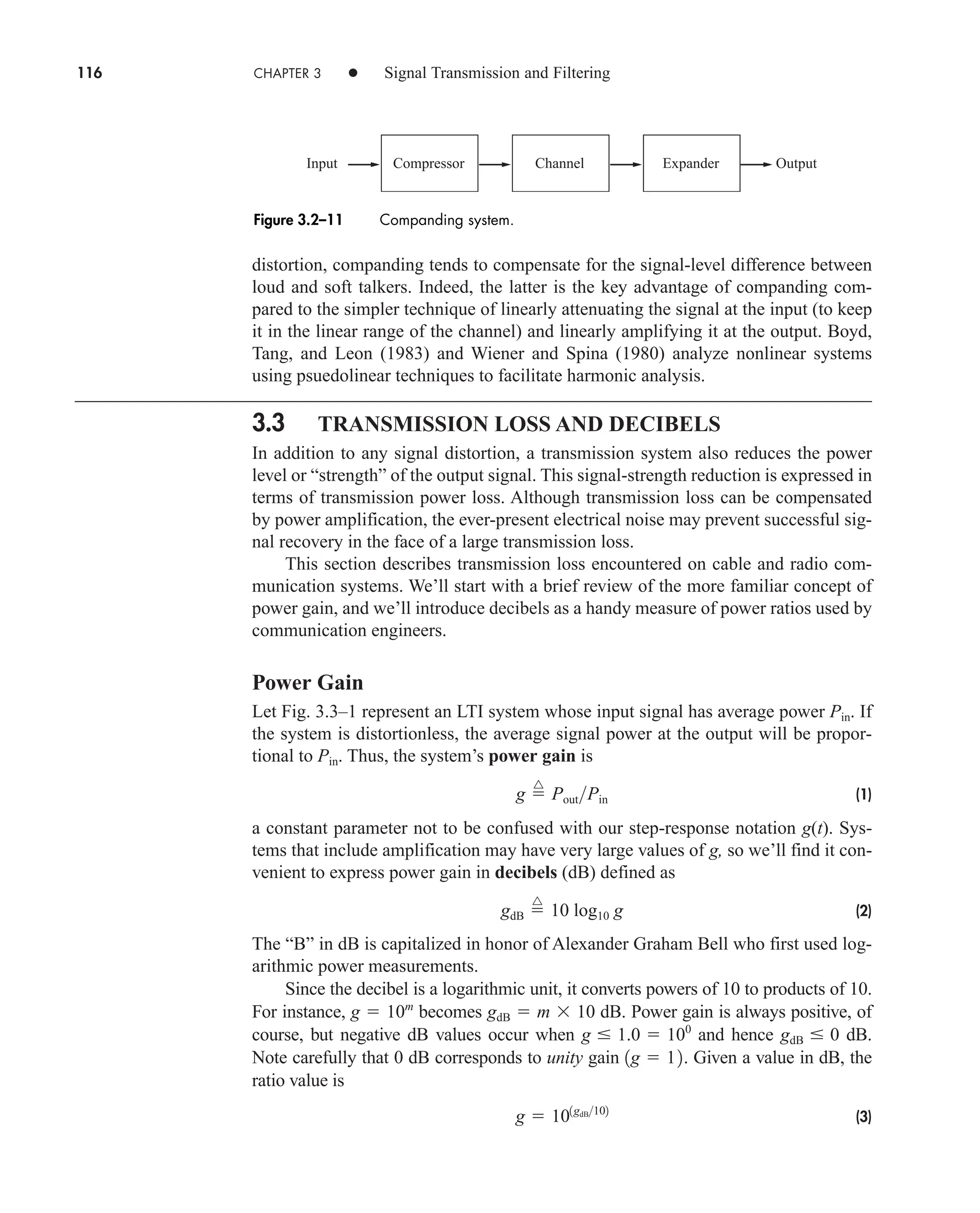 116 CHAPTER 3 • Signal Transmission and Filtering
distortion, companding tends to compensate for the signal-level difference between
loud and soft talkers. Indeed, the latter is the key advantage of companding com-
pared to the simpler technique of linearly attenuating the signal at the input (to keep
it in the linear range of the channel) and linearly amplifying it at the output. Boyd,
Tang, and Leon (1983) and Wiener and Spina (1980) analyze nonlinear systems
using psuedolinear techniques to facilitate harmonic analysis.
3.3 TRANSMISSION LOSS AND DECIBELS
In addition to any signal distortion, a transmission system also reduces the power
level or “strength” of the output signal. This signal-strength reduction is expressed in
terms of transmission power loss. Although transmission loss can be compensated
by power amplification, the ever-present electrical noise may prevent successful sig-
nal recovery in the face of a large transmission loss.
This section describes transmission loss encountered on cable and radio com-
munication systems. We’ll start with a brief review of the more familiar concept of
power gain, and we’ll introduce decibels as a handy measure of power ratios used by
communication engineers.
Power Gain
Let Fig. 3.3–1 represent an LTI system whose input signal has average power . If
the system is distortionless, the average signal power at the output will be propor-
tional to . Thus, the system’s power gain is
(1)
a constant parameter not to be confused with our step-response notation g(t). Sys-
tems that include amplification may have very large values of g, so we’ll find it con-
venient to express power gain in decibels (dB) defined as
(2)
The “B” in dB is capitalized in honor of Alexander Graham Bell who first used log-
arithmic power measurements.
Since the decibel is a logarithmic unit, it converts powers of 10 to products of 10.
For instance, becomes dB. Power gain is always positive, of
course, but negative dB values occur when and hence dB.
Note carefully that 0 dB corresponds to unity gain . Given a value in dB, the
ratio value is
(3)
g  101gdB102
1g  12
gdB  0
g  1.0  100
gdB  m 10
g  10m
gdB 
^
10 log10 g
g 
^
PoutPin
Pin
Pin
Expander
Channel
Compressor
Input Output
Figure 3.2–11 Companding system.
car80407_ch03_091-160.qxd 12/8/08 11:15 PM Page 116
 