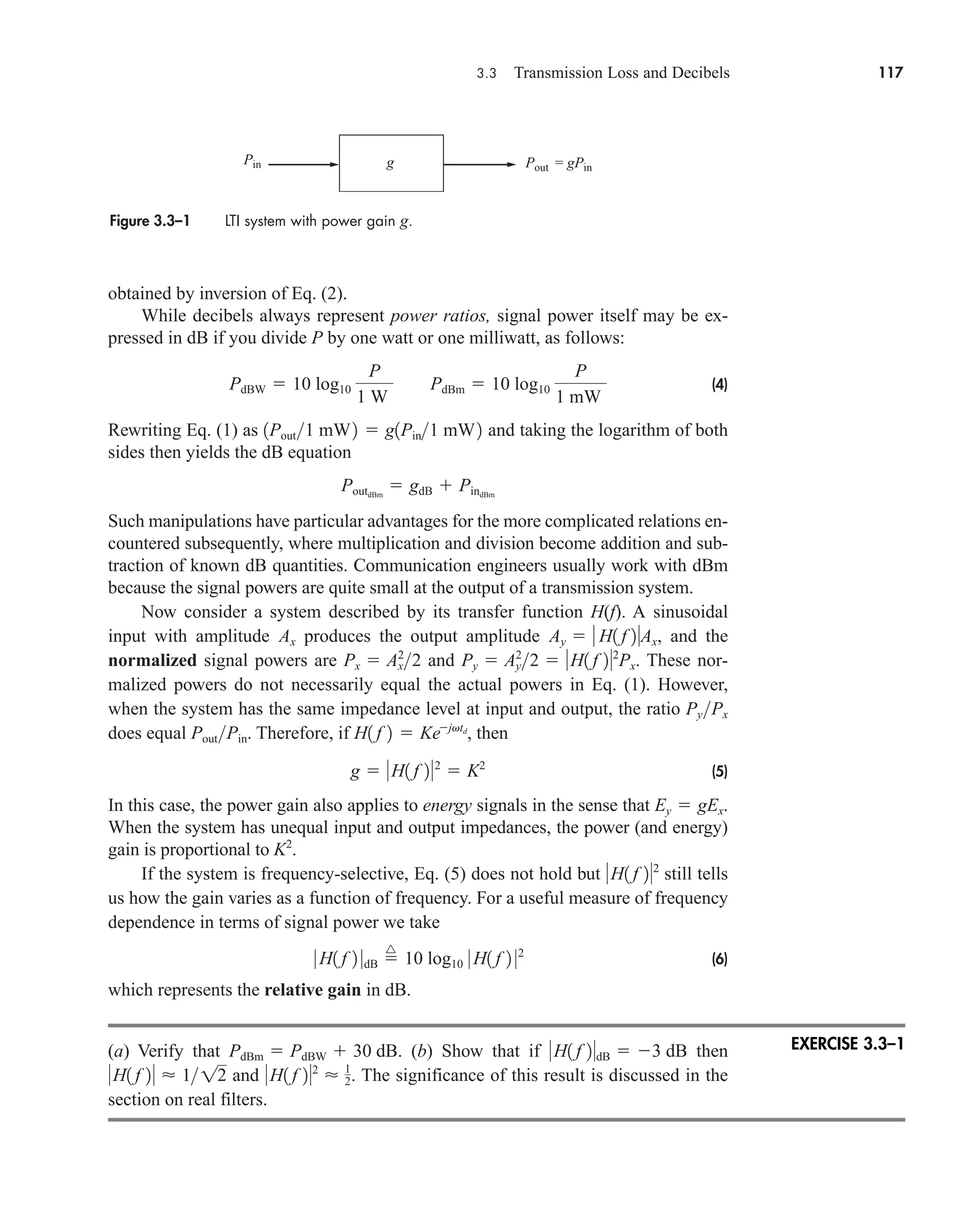 3.3 Transmission Loss and Decibels 117
obtained by inversion of Eq. (2).
While decibels always represent power ratios, signal power itself may be ex-
pressed in dB if you divide P by one watt or one milliwatt, as follows:
(4)
Rewriting Eq. (1) as and taking the logarithm of both
sides then yields the dB equation
Such manipulations have particular advantages for the more complicated relations en-
countered subsequently, where multiplication and division become addition and sub-
traction of known dB quantities. Communication engineers usually work with dBm
because the signal powers are quite small at the output of a transmission system.
Now consider a system described by its transfer function H(f). A sinusoidal
input with amplitude produces the output amplitude , and the
normalized signal powers are and . These nor-
malized powers do not necessarily equal the actual powers in Eq. (1). However,
when the system has the same impedance level at input and output, the ratio
does equal . Therefore, if , then
(5)
In this case, the power gain also applies to energy signals in the sense that .
When the system has unequal input and output impedances, the power (and energy)
gain is proportional to .
If the system is frequency-selective, Eq. (5) does not hold but still tells
us how the gain varies as a function of frequency. For a useful measure of frequency
dependence in terms of signal power we take
(6)
which represents the relative gain in dB.
(a) Verify that . (b) Show that if then
and . The significance of this result is discussed in the
section on real filters.
H1 f 22
 1
2
H1 f 2  112
H1 f 2dB  3 dB
PdBm  PdBW  30 dB
0 H1 f 2 0dB 
^
10 log10 0 H1 f 2 02
H1 f 22
K2
Ey  gEx
g  H1 f 22
 K2
H1 f 2  Kejvtd
PoutPin
PyPx
Py  Ay
2
2  H1 f 22
Px
Px  Ax
2
2
Ay   H1 f 2Ax
Ax
PoutdBm
 gdB  PindBm
1Pout1 mW2  g1Pin1 mW2
PdBW  10 log10
P
1 W
PdBm  10 log10
P
1 mW
Figure 3.3–1 LTI system with power gain g.
Pin Pout = gPin
g
EXERCISE 3.3–1
car80407_ch03_091-160.qxd 12/8/08 11:15 PM Page 117
 