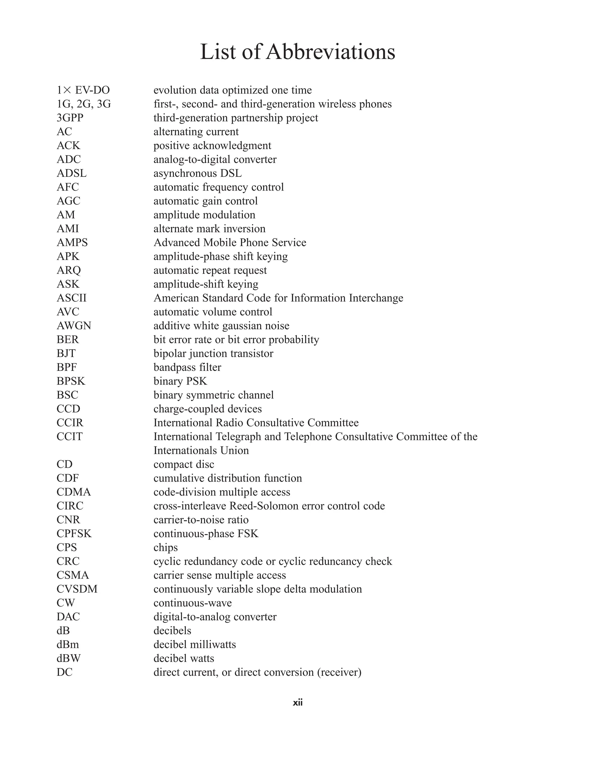 List of Abbreviations
1 EV-DO evolution data optimized one time
1G, 2G, 3G first-, second- and third-generation wireless phones
3GPP third-generation partnership project
AC alternating current
ACK positive acknowledgment
ADC analog-to-digital converter
ADSL asynchronous DSL
AFC automatic frequency control
AGC automatic gain control
AM amplitude modulation
AMI alternate mark inversion
AMPS Advanced Mobile Phone Service
APK amplitude-phase shift keying
ARQ automatic repeat request
ASK amplitude-shift keying
ASCII American Standard Code for Information Interchange
AVC automatic volume control
AWGN additive white gaussian noise
BER bit error rate or bit error probability
BJT bipolar junction transistor
BPF bandpass filter
BPSK binary PSK
BSC binary symmetric channel
CCD charge-coupled devices
CCIR International Radio Consultative Committee
CCIT International Telegraph and Telephone Consultative Committee of the
Internationals Union
CD compact disc
CDF cumulative distribution function
CDMA code-division multiple access
CIRC cross-interleave Reed-Solomon error control code
CNR carrier-to-noise ratio
CPFSK continuous-phase FSK
CPS chips
CRC cyclic redundancy code or cyclic reduncancy check
CSMA carrier sense multiple access
CVSDM continuously variable slope delta modulation
CW continuous-wave
DAC digital-to-analog converter
dB decibels
dBm decibel milliwatts
dBW decibel watts
DC direct current, or direct conversion (receiver)
xii
car80407_fm_i-xx.qxd 9/1/09 8:59 AM Page xii
 