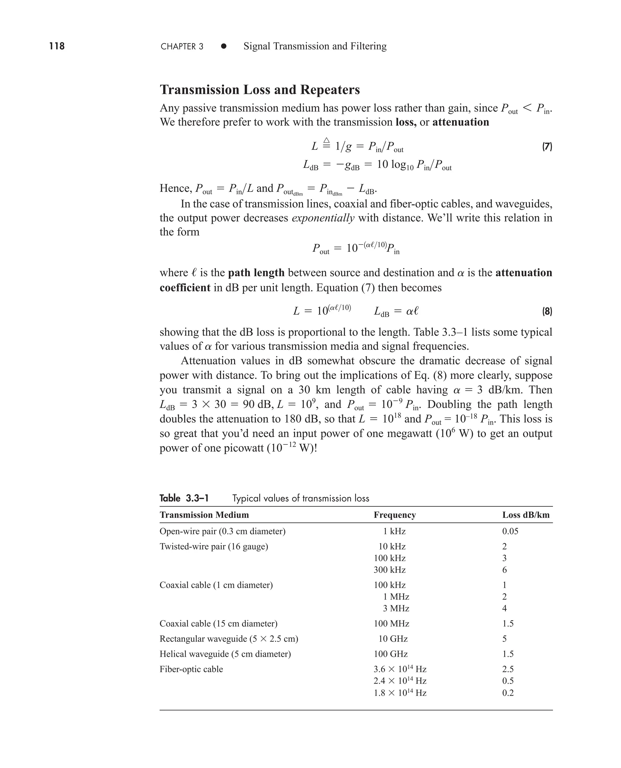 118 CHAPTER 3 • Signal Transmission and Filtering
Transmission Loss and Repeaters
Any passive transmission medium has power loss rather than gain, since
We therefore prefer to work with the transmission loss, or attenuation
(7)
Hence, and .
In the case of transmission lines, coaxial and fiber-optic cables, and waveguides,
the output power decreases exponentially with distance. We’ll write this relation in
the form
where is the path length between source and destination and is the attenuation
coefficient in dB per unit length. Equation (7) then becomes
(8)
showing that the dB loss is proportional to the length. Table 3.3–1 lists some typical
values of for various transmission media and signal frequencies.
Attenuation values in dB somewhat obscure the dramatic decrease of signal
power with distance. To bring out the implications of Eq. (8) more clearly, suppose
you transmit a signal on a 30 km length of cable having dB/km. Then
, and . Doubling the path length
doubles the attenuation to 180 dB, so that and Pout = 10–18
Pin. This loss is
so great that you’d need an input power of one megawatt ( W) to get an output
power of one picowatt ( W)!
1012
106
L  1018
Pout  109
Pin
LdB  3 30  90 dB, L  109
a  3
a
L  101a/102
LdB  a/
a
/
Pout  101a/102
Pin
PoutdBm
 PindBm
 LdB
Pout  PinL
LdB  gdB  10 log10 PinPout
L 
^
1g  PinPout
Pout 6 Pin.
Table 3.3–1 Typical values of transmission loss
Transmission Medium Frequency Loss dB/km
Open-wire pair (0.3 cm diameter) 1 kHz 0.05
Twisted-wire pair (16 gauge) 10 kHz 2
100 kHz 3
300 kHz 6
Coaxial cable (1 cm diameter) 100 kHz 1
1 MHz 2
3 MHz 4
Coaxial cable (15 cm diameter) 100 MHz 1.5
Rectangular waveguide (5 2.5 cm) 10 GHz 5
Helical waveguide (5 cm diameter) 100 GHz 1.5
Fiber-optic cable 3.6 1014
Hz 2.5
2.4 1014
Hz 0.5
1.8 1014
Hz 0.2
car80407_ch03_091-160.qxd 12/8/08 11:15 PM Page 118
 