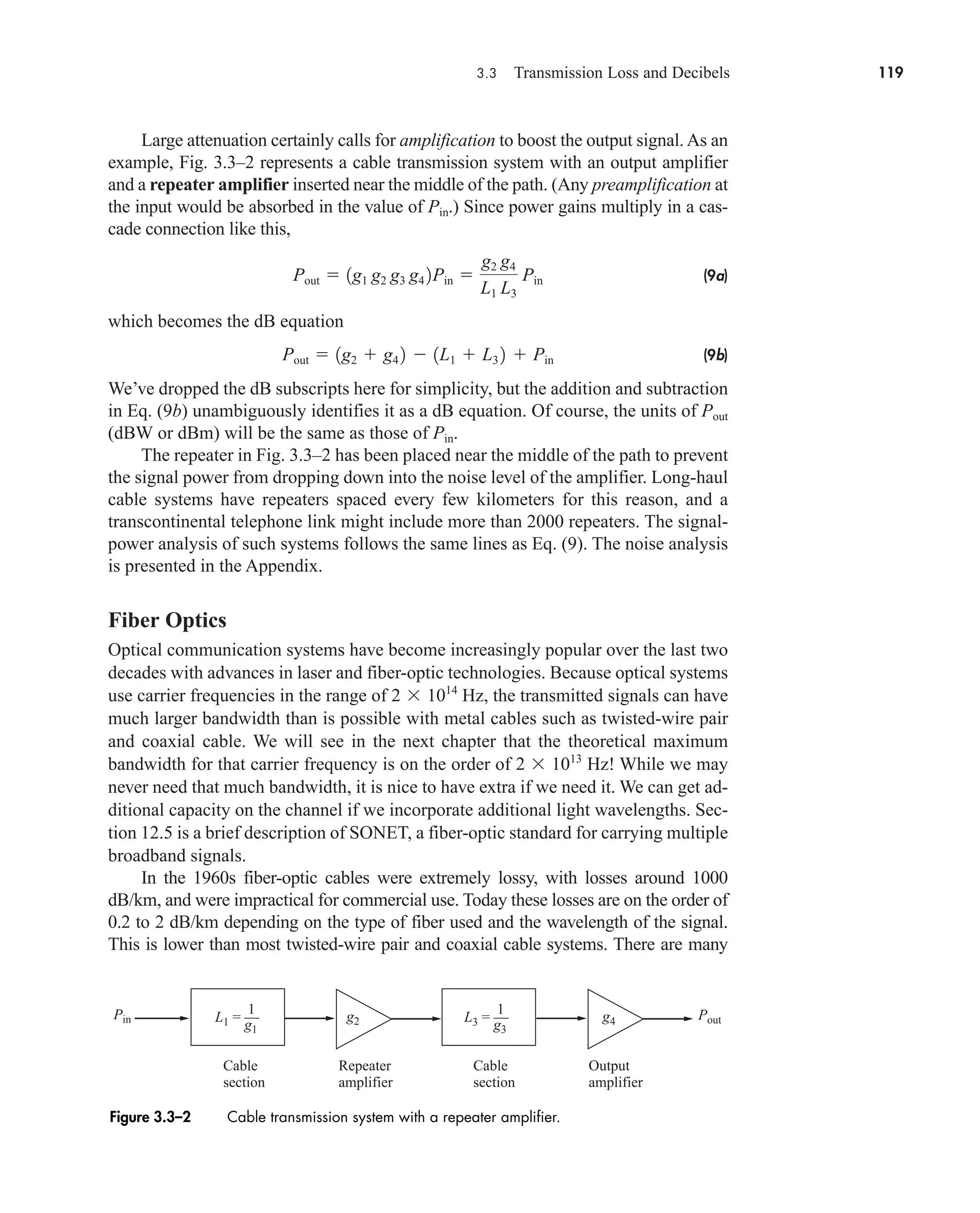 3.3 Transmission Loss and Decibels 119
Large attenuation certainly calls for amplification to boost the output signal. As an
example, Fig. 3.3–2 represents a cable transmission system with an output amplifier
and a repeater amplifier inserted near the middle of the path. (Any preamplification at
the input would be absorbed in the value of .) Since power gains multiply in a cas-
cade connection like this,
(9a)
which becomes the dB equation
(9b)
We’ve dropped the dB subscripts here for simplicity, but the addition and subtraction
in Eq. (9b) unambiguously identifies it as a dB equation. Of course, the units of
(dBW or dBm) will be the same as those of .
The repeater in Fig. 3.3–2 has been placed near the middle of the path to prevent
the signal power from dropping down into the noise level of the amplifier. Long-haul
cable systems have repeaters spaced every few kilometers for this reason, and a
transcontinental telephone link might include more than 2000 repeaters. The signal-
power analysis of such systems follows the same lines as Eq. (9). The noise analysis
is presented in the Appendix.
Fiber Optics
Optical communication systems have become increasingly popular over the last two
decades with advances in laser and fiber-optic technologies. Because optical systems
use carrier frequencies in the range of Hz, the transmitted signals can have
much larger bandwidth than is possible with metal cables such as twisted-wire pair
and coaxial cable. We will see in the next chapter that the theoretical maximum
bandwidth for that carrier frequency is on the order of Hz! While we may
never need that much bandwidth, it is nice to have extra if we need it. We can get ad-
ditional capacity on the channel if we incorporate additional light wavelengths. Sec-
tion 12.5 is a brief description of SONET, a fiber-optic standard for carrying multiple
broadband signals.
In the 1960s fiber-optic cables were extremely lossy, with losses around 1000
dB/km, and were impractical for commercial use. Today these losses are on the order of
0.2 to 2 dB/km depending on the type of fiber used and the wavelength of the signal.
This is lower than most twisted-wire pair and coaxial cable systems. There are many
2 1013
2 1014
Pin
Pout
Pout  1g2  g4 2  1L1  L3 2  Pin
Pout  1g1 g2 g3 g4 2Pin 
g2 g4
L1 L3
Pin
Pin
Pin Pout
g1
g2 g4
Cable
section
Repeater
amplifier
Cable
section
Output
amplifier
L1 = ––
1
g3
L3 = ––
1
Figure 3.3–2 Cable transmission system with a repeater amplifier.
car80407_ch03_091-160.qxd 12/8/08 11:15 PM Page 119
 