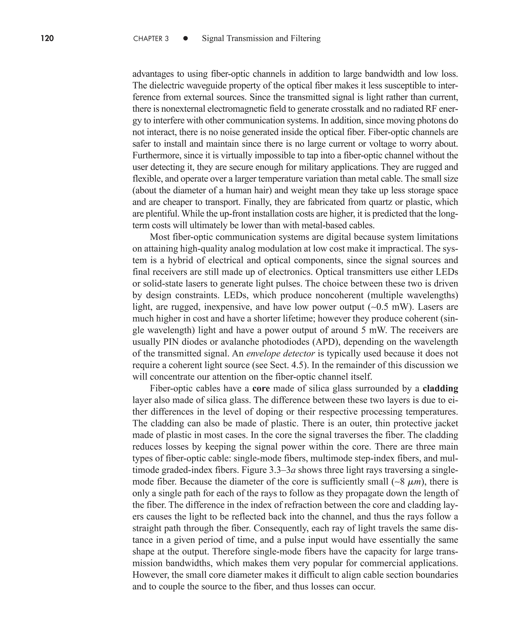 120 CHAPTER 3 • Signal Transmission and Filtering
advantages to using fiber-optic channels in addition to large bandwidth and low loss.
The dielectric waveguide property of the optical fiber makes it less susceptible to inter-
ference from external sources. Since the transmitted signal is light rather than current,
there is nonexternal electromagnetic field to generate crosstalk and no radiated RF ener-
gy to interfere with other communication systems. In addition, since moving photons do
not interact, there is no noise generated inside the optical fiber. Fiber-optic channels are
safer to install and maintain since there is no large current or voltage to worry about.
Furthermore, since it is virtually impossible to tap into a fiber-optic channel without the
user detecting it, they are secure enough for military applications. They are rugged and
flexible, and operate over a larger temperature variation than metal cable. The small size
(about the diameter of a human hair) and weight mean they take up less storage space
and are cheaper to transport. Finally, they are fabricated from quartz or plastic, which
are plentiful. While the up-front installation costs are higher, it is predicted that the long-
term costs will ultimately be lower than with metal-based cables.
Most fiber-optic communication systems are digital because system limitations
on attaining high-quality analog modulation at low cost make it impractical. The sys-
tem is a hybrid of electrical and optical components, since the signal sources and
final receivers are still made up of electronics. Optical transmitters use either LEDs
or solid-state lasers to generate light pulses. The choice between these two is driven
by design constraints. LEDs, which produce noncoherent (multiple wavelengths)
light, are rugged, inexpensive, and have low power output (∼0.5 mW). Lasers are
much higher in cost and have a shorter lifetime; however they produce coherent (sin-
gle wavelength) light and have a power output of around 5 mW. The receivers are
usually PIN diodes or avalanche photodiodes (APD), depending on the wavelength
of the transmitted signal. An envelope detector is typically used because it does not
require a coherent light source (see Sect. 4.5). In the remainder of this discussion we
will concentrate our attention on the fiber-optic channel itself.
Fiber-optic cables have a core made of silica glass surrounded by a cladding
layer also made of silica glass. The difference between these two layers is due to ei-
ther differences in the level of doping or their respective processing temperatures.
The cladding can also be made of plastic. There is an outer, thin protective jacket
made of plastic in most cases. In the core the signal traverses the fiber. The cladding
reduces losses by keeping the signal power within the core. There are three main
types of fiber-optic cable: single-mode fibers, multimode step-index fibers, and mul-
timode graded-index fibers. Figure 3.3–3a shows three light rays traversing a single-
mode fiber. Because the diameter of the core is sufficiently small (∼8 mm), there is
only a single path for each of the rays to follow as they propagate down the length of
the fiber. The difference in the index of refraction between the core and cladding lay-
ers causes the light to be reflected back into the channel, and thus the rays follow a
straight path through the fiber. Consequently, each ray of light travels the same dis-
tance in a given period of time, and a pulse input would have essentially the same
shape at the output. Therefore single-mode fibers have the capacity for large trans-
mission bandwidths, which makes them very popular for commercial applications.
However, the small core diameter makes it difficult to align cable section boundaries
and to couple the source to the fiber, and thus losses can occur.
car80407_ch03_091-160.qxd 12/8/08 11:15 PM Page 120
 