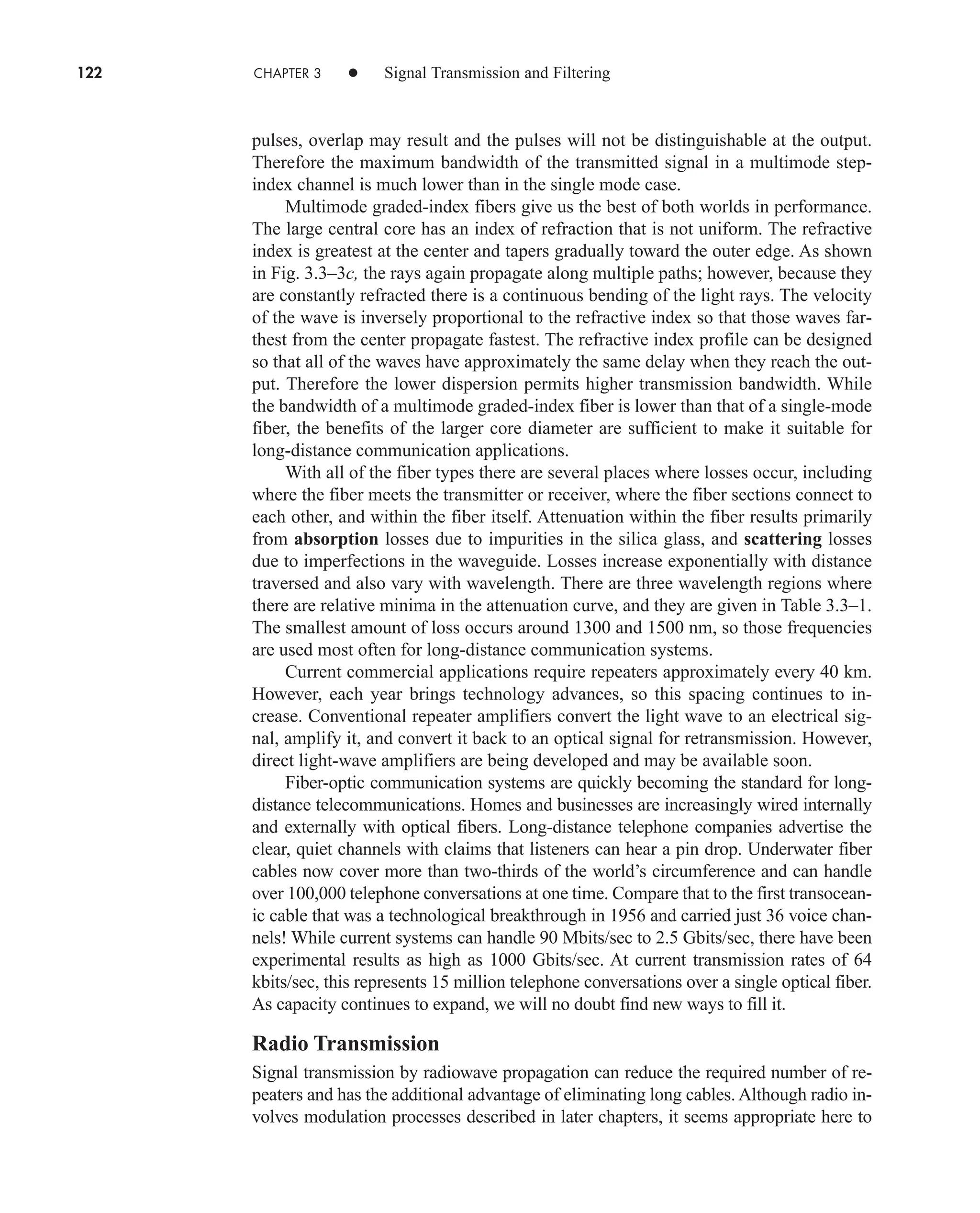 122 CHAPTER 3 • Signal Transmission and Filtering
pulses, overlap may result and the pulses will not be distinguishable at the output.
Therefore the maximum bandwidth of the transmitted signal in a multimode step-
index channel is much lower than in the single mode case.
Multimode graded-index fibers give us the best of both worlds in performance.
The large central core has an index of refraction that is not uniform. The refractive
index is greatest at the center and tapers gradually toward the outer edge. As shown
in Fig. 3.3–3c, the rays again propagate along multiple paths; however, because they
are constantly refracted there is a continuous bending of the light rays. The velocity
of the wave is inversely proportional to the refractive index so that those waves far-
thest from the center propagate fastest. The refractive index profile can be designed
so that all of the waves have approximately the same delay when they reach the out-
put. Therefore the lower dispersion permits higher transmission bandwidth. While
the bandwidth of a multimode graded-index fiber is lower than that of a single-mode
fiber, the benefits of the larger core diameter are sufficient to make it suitable for
long-distance communication applications.
With all of the fiber types there are several places where losses occur, including
where the fiber meets the transmitter or receiver, where the fiber sections connect to
each other, and within the fiber itself. Attenuation within the fiber results primarily
from absorption losses due to impurities in the silica glass, and scattering losses
due to imperfections in the waveguide. Losses increase exponentially with distance
traversed and also vary with wavelength. There are three wavelength regions where
there are relative minima in the attenuation curve, and they are given in Table 3.3–1.
The smallest amount of loss occurs around 1300 and 1500 nm, so those frequencies
are used most often for long-distance communication systems.
Current commercial applications require repeaters approximately every 40 km.
However, each year brings technology advances, so this spacing continues to in-
crease. Conventional repeater amplifiers convert the light wave to an electrical sig-
nal, amplify it, and convert it back to an optical signal for retransmission. However,
direct light-wave amplifiers are being developed and may be available soon.
Fiber-optic communication systems are quickly becoming the standard for long-
distance telecommunications. Homes and businesses are increasingly wired internally
and externally with optical fibers. Long-distance telephone companies advertise the
clear, quiet channels with claims that listeners can hear a pin drop. Underwater fiber
cables now cover more than two-thirds of the world’s circumference and can handle
over 100,000 telephone conversations at one time. Compare that to the first transocean-
ic cable that was a technological breakthrough in 1956 and carried just 36 voice chan-
nels! While current systems can handle 90 Mbits/sec to 2.5 Gbits/sec, there have been
experimental results as high as 1000 Gbits/sec. At current transmission rates of 64
kbits/sec, this represents 15 million telephone conversations over a single optical fiber.
As capacity continues to expand, we will no doubt find new ways to fill it.
Radio Transmission
Signal transmission by radiowave propagation can reduce the required number of re-
peaters and has the additional advantage of eliminating long cables. Although radio in-
volves modulation processes described in later chapters, it seems appropriate here to
car80407_ch03_091-160.qxd 12/8/08 11:15 PM Page 122
 