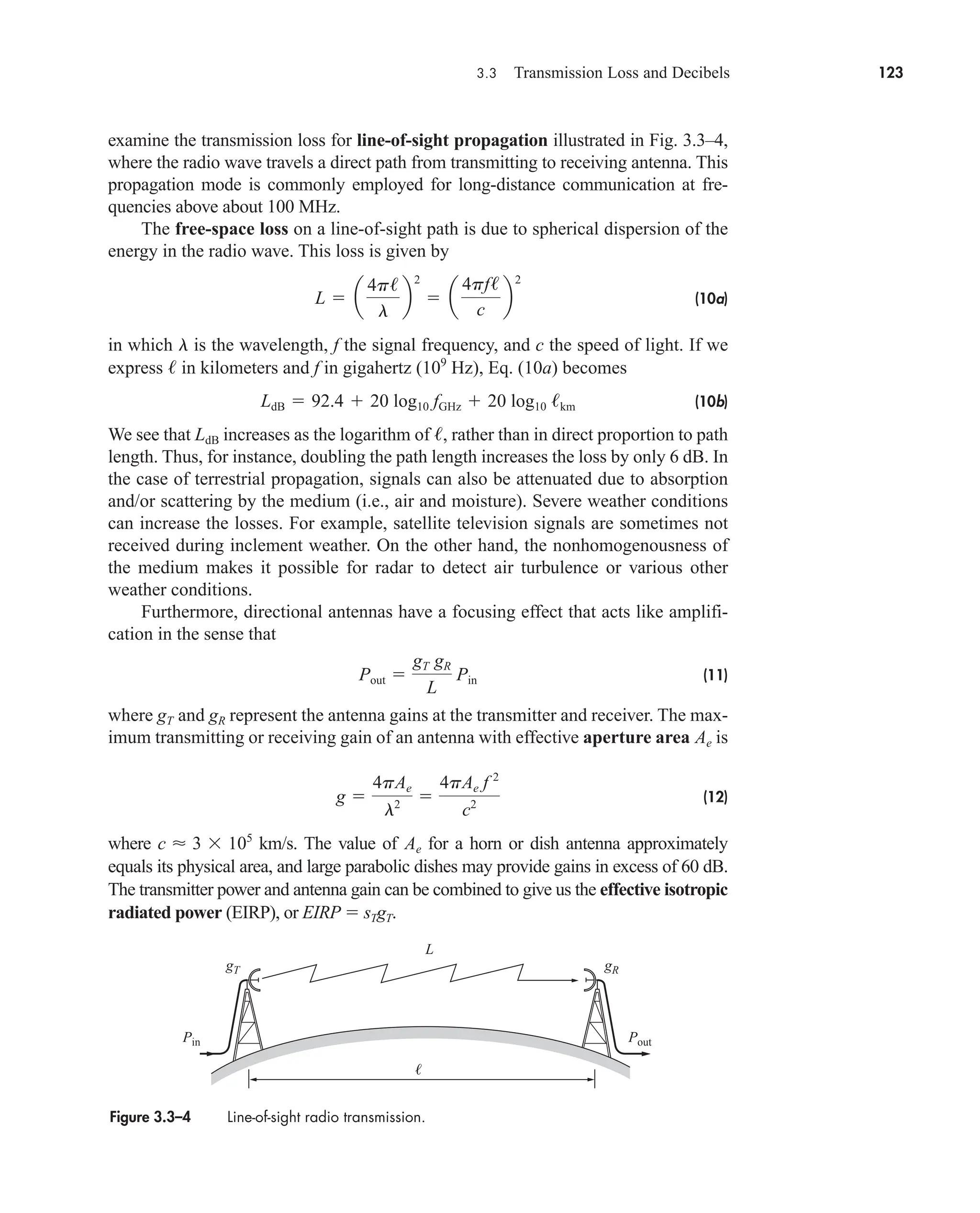 3.3 Transmission Loss and Decibels 123
examine the transmission loss for line-of-sight propagation illustrated in Fig. 3.3–4,
where the radio wave travels a direct path from transmitting to receiving antenna. This
propagation mode is commonly employed for long-distance communication at fre-
quencies above about 100 MHz.
The free-space loss on a line-of-sight path is due to spherical dispersion of the
energy in the radio wave. This loss is given by
(10a)
in which is the wavelength, f the signal frequency, and c the speed of light. If we
express in kilometers and f in gigahertz ( Hz), Eq. (10a) becomes
(10b)
We see that increases as the logarithm of , rather than in direct proportion to path
length. Thus, for instance, doubling the path length increases the loss by only 6 dB. In
the case of terrestrial propagation, signals can also be attenuated due to absorption
and/or scattering by the medium (i.e., air and moisture). Severe weather conditions
can increase the losses. For example, satellite television signals are sometimes not
received during inclement weather. On the other hand, the nonhomogenousness of
the medium makes it possible for radar to detect air turbulence or various other
weather conditions.
Furthermore, directional antennas have a focusing effect that acts like amplifi-
cation in the sense that
(11)
where and represent the antenna gains at the transmitter and receiver. The max-
imum transmitting or receiving gain of an antenna with effective aperture area is
(12)
where km/s. The value of for a horn or dish antenna approximately
equals its physical area, and large parabolic dishes may provide gains in excess of 60 dB.
The transmitter power and antenna gain can be combined to give us the effective isotropic
radiated power (EIRP), or EIRP  sTgT.
Ae
c  3 105
g 
4pAe
l2 
4pAe f 2
c2
Ae
gR
gT
Pout 
gT gR
L
Pin
/
LdB
LdB  92.4  20 log10 fGHz  20 log10 /km
109
/
l
L  a
4p/
l
b
2
 a
4pf/
c
b
2
Figure 3.3–4 Line-of-sight radio transmission.
gT gR
L

Pin Pout
car80407_ch03_091-160.qxd 12/8/08 11:15 PM Page 123
 