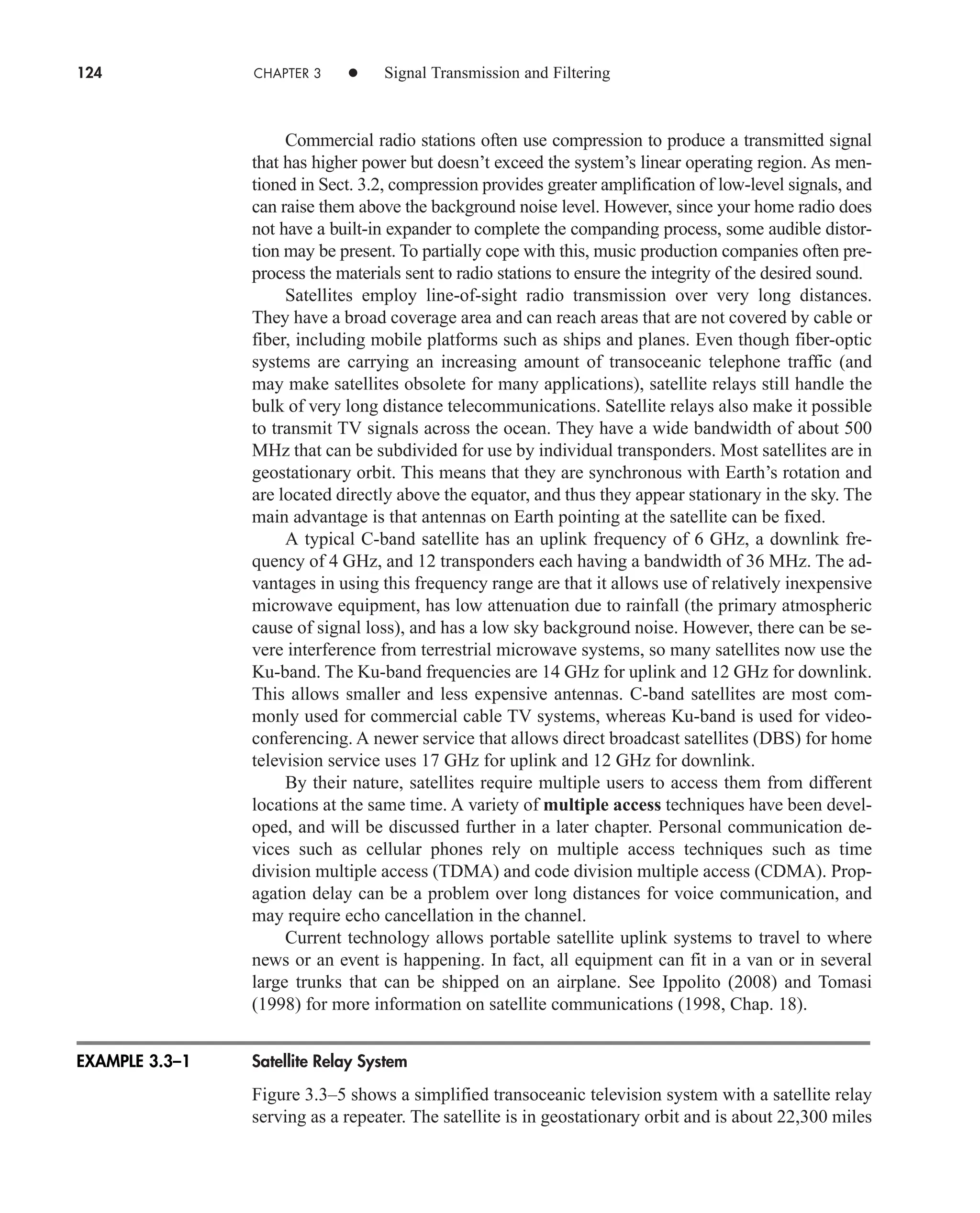 124 CHAPTER 3 • Signal Transmission and Filtering
Commercial radio stations often use compression to produce a transmitted signal
that has higher power but doesn’t exceed the system’s linear operating region. As men-
tioned in Sect. 3.2, compression provides greater amplification of low-level signals, and
can raise them above the background noise level. However, since your home radio does
not have a built-in expander to complete the companding process, some audible distor-
tion may be present. To partially cope with this, music production companies often pre-
process the materials sent to radio stations to ensure the integrity of the desired sound.
Satellites employ line-of-sight radio transmission over very long distances.
They have a broad coverage area and can reach areas that are not covered by cable or
fiber, including mobile platforms such as ships and planes. Even though fiber-optic
systems are carrying an increasing amount of transoceanic telephone traffic (and
may make satellites obsolete for many applications), satellite relays still handle the
bulk of very long distance telecommunications. Satellite relays also make it possible
to transmit TV signals across the ocean. They have a wide bandwidth of about 500
MHz that can be subdivided for use by individual transponders. Most satellites are in
geostationary orbit. This means that they are synchronous with Earth’s rotation and
are located directly above the equator, and thus they appear stationary in the sky. The
main advantage is that antennas on Earth pointing at the satellite can be fixed.
A typical C-band satellite has an uplink frequency of 6 GHz, a downlink fre-
quency of 4 GHz, and 12 transponders each having a bandwidth of 36 MHz. The ad-
vantages in using this frequency range are that it allows use of relatively inexpensive
microwave equipment, has low attenuation due to rainfall (the primary atmospheric
cause of signal loss), and has a low sky background noise. However, there can be se-
vere interference from terrestrial microwave systems, so many satellites now use the
Ku-band. The Ku-band frequencies are 14 GHz for uplink and 12 GHz for downlink.
This allows smaller and less expensive antennas. C-band satellites are most com-
monly used for commercial cable TV systems, whereas Ku-band is used for video-
conferencing. A newer service that allows direct broadcast satellites (DBS) for home
television service uses 17 GHz for uplink and 12 GHz for downlink.
By their nature, satellites require multiple users to access them from different
locations at the same time. A variety of multiple access techniques have been devel-
oped, and will be discussed further in a later chapter. Personal communication de-
vices such as cellular phones rely on multiple access techniques such as time
division multiple access (TDMA) and code division multiple access (CDMA). Prop-
agation delay can be a problem over long distances for voice communication, and
may require echo cancellation in the channel.
Current technology allows portable satellite uplink systems to travel to where
news or an event is happening. In fact, all equipment can fit in a van or in several
large trunks that can be shipped on an airplane. See Ippolito (2008) and Tomasi
(1998) for more information on satellite communications (1998, Chap. 18).
Satellite Relay System
Figure 3.3–5 shows a simplified transoceanic television system with a satellite relay
serving as a repeater. The satellite is in geostationary orbit and is about 22,300 miles
EXAMPLE 3.3–1
car80407_ch03_091-160.qxd 12/8/08 11:15 PM Page 124
 