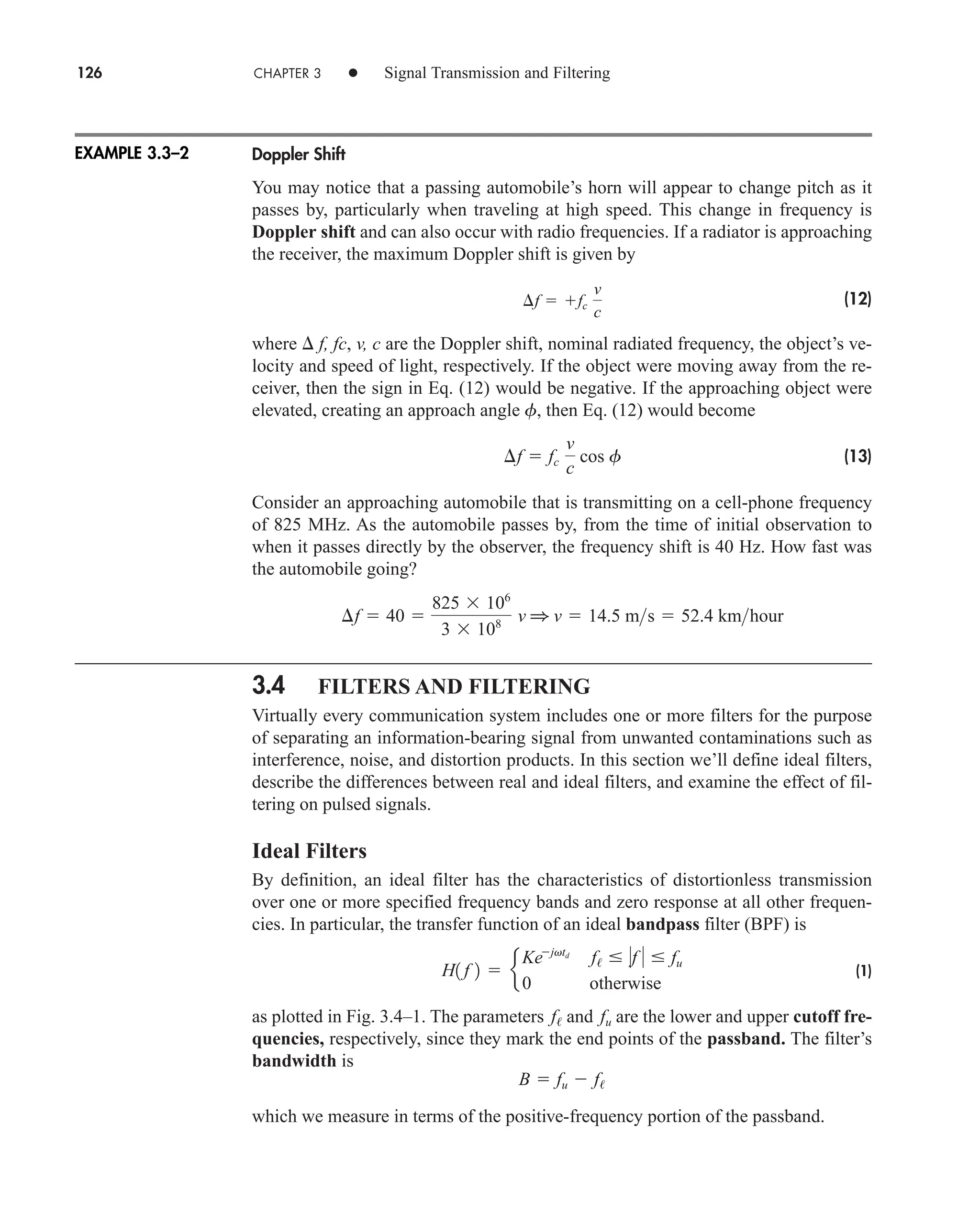 126 CHAPTER 3 • Signal Transmission and Filtering
Doppler Shift
You may notice that a passing automobile’s horn will appear to change pitch as it
passes by, particularly when traveling at high speed. This change in frequency is
Doppler shift and can also occur with radio frequencies. If a radiator is approaching
the receiver, the maximum Doppler shift is given by
(12)
where  f, fc, v, c are the Doppler shift, nominal radiated frequency, the object’s ve-
locity and speed of light, respectively. If the object were moving away from the re-
ceiver, then the sign in Eq. (12) would be negative. If the approaching object were
elevated, creating an approach angle f, then Eq. (12) would become
(13)
Consider an approaching automobile that is transmitting on a cell-phone frequency
of 825 MHz. As the automobile passes by, from the time of initial observation to
when it passes directly by the observer, the frequency shift is 40 Hz. How fast was
the automobile going?
3.4 FILTERS AND FILTERING
Virtually every communication system includes one or more filters for the purpose
of separating an information-bearing signal from unwanted contaminations such as
interference, noise, and distortion products. In this section we’ll define ideal filters,
describe the differences between real and ideal filters, and examine the effect of fil-
tering on pulsed signals.
Ideal Filters
By definition, an ideal filter has the characteristics of distortionless transmission
over one or more specified frequency bands and zero response at all other frequen-
cies. In particular, the transfer function of an ideal bandpass filter (BPF) is
(1)
as plotted in Fig. 3.4–1. The parameters and are the lower and upper cutoff fre-
quencies, respectively, since they mark the end points of the passband. The filter’s
bandwidth is
which we measure in terms of the positive-frequency portion of the passband.
B  fu  f/
fu
f/
H1 f 2  e
Kejvtd
f/  f   fu
0 otherwise
¢f  40 
825 106
3 108 v 1 v  14.5 ms  52.4 kmhour
¢f  fc
v
c
cos f
¢f  fc
v
c
EXAMPLE 3.3–2
car80407_ch03_091-160.qxd 12/8/08 11:15 PM Page 126
 