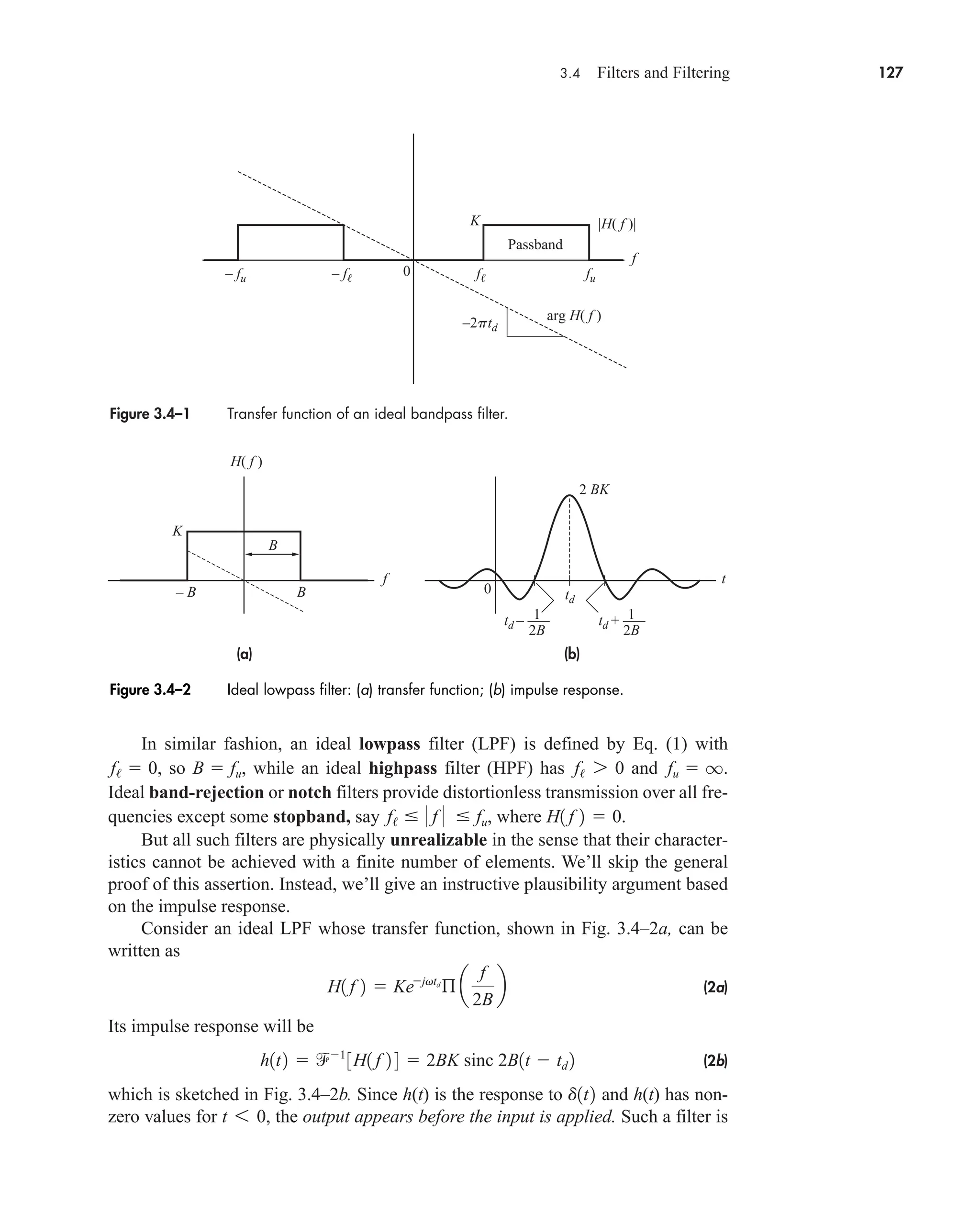3.4 Filters and Filtering 127
In similar fashion, an ideal lowpass filter (LPF) is defined by Eq. (1) with
, so , while an ideal highpass filter (HPF) has and .
Ideal band-rejection or notch filters provide distortionless transmission over all fre-
quencies except some stopband, say , where .
But all such filters are physically unrealizable in the sense that their character-
istics cannot be achieved with a finite number of elements. We’ll skip the general
proof of this assertion. Instead, we’ll give an instructive plausibility argument based
on the impulse response.
Consider an ideal LPF whose transfer function, shown in Fig. 3.4–2a, can be
written as
(2a)
Its impulse response will be
(2b)
which is sketched in Fig. 3.4–2b. Since h(t) is the response to and h(t) has non-
zero values for the output appears before the input is applied. Such a filter is
t 6 0,
d1t2
h1t2  1
3H1 f 2 4  2BK sinc 2B1t  td 2
H1 f 2  Kejvtd
ß a
f
2B
b
H1 f 2  0
f/   f   fu
fu  q
f/ 7 0
B  fu
f/  0
Figure 3.4–1 Transfer function of an ideal bandpass filter.
– f f
– fu fu
f
K
0
–2ptd
|H( f )|
arg H( f )
Passband
Figure 3.4–2 Ideal lowpass filter: (a) transfer function; (b) impulse response.
(b)
(a)
t
f
0 td
td + –––
2 BK
2B
1
td – –––
2B
1
H( f )
K
B
B
– B
car80407_ch03_091-160.qxd 12/8/08 11:15 PM Page 127
 