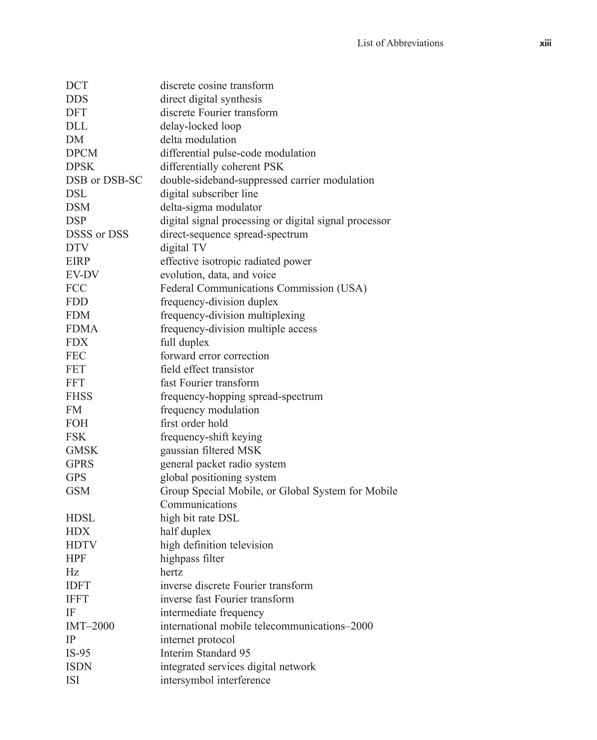List of Abbreviations xiii
DCT discrete cosine transform
DDS direct digital synthesis
DFT discrete Fourier transform
DLL delay-locked loop
DM delta modulation
DPCM differential pulse-code modulation
DPSK differentially coherent PSK
DSB or DSB-SC double-sideband-suppressed carrier modulation
DSL digital subscriber line
DSM delta-sigma modulator
DSP digital signal processing or digital signal processor
DSSS or DSS direct-sequence spread-spectrum
DTV digital TV
EIRP effective isotropic radiated power
EV-DV evolution, data, and voice
FCC Federal Communications Commission (USA)
FDD frequency-division duplex
FDM frequency-division multiplexing
FDMA frequency-division multiple access
FDX full duplex
FEC forward error correction
FET field effect transistor
FFT fast Fourier transform
FHSS frequency-hopping spread-spectrum
FM frequency modulation
FOH first order hold
FSK frequency-shift keying
GMSK gaussian filtered MSK
GPRS general packet radio system
GPS global positioning system
GSM Group Special Mobile, or Global System for Mobile
Communications
HDSL high bit rate DSL
HDX half duplex
HDTV high definition television
HPF highpass filter
Hz hertz
IDFT inverse discrete Fourier transform
IFFT inverse fast Fourier transform
IF intermediate frequency
IMT–2000 international mobile telecommunications–2000
IP internet protocol
IS-95 Interim Standard 95
ISDN integrated services digital network
ISI intersymbol interference
car80407_fm_i-xx.qxd 9/1/09 8:59 AM Page xiii
 