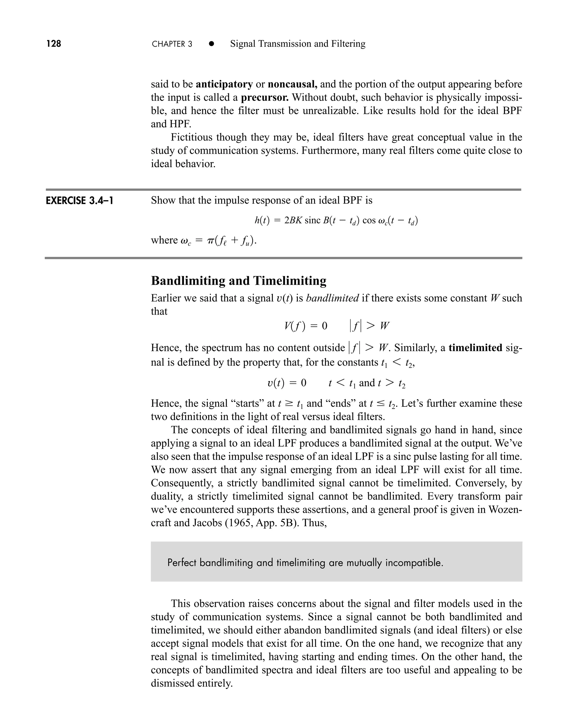 128 CHAPTER 3 • Signal Transmission and Filtering
said to be anticipatory or noncausal, and the portion of the output appearing before
the input is called a precursor. Without doubt, such behavior is physically impossi-
ble, and hence the filter must be unrealizable. Like results hold for the ideal BPF
and HPF.
Fictitious though they may be, ideal filters have great conceptual value in the
study of communication systems. Furthermore, many real filters come quite close to
ideal behavior.
Show that the impulse response of an ideal BPF is
where .
Bandlimiting and Timelimiting
Earlier we said that a signal v(t) is bandlimited if there exists some constant W such
that
Hence, the spectrum has no content outside . Similarly, a timelimited sig-
nal is defined by the property that, for the constants
Hence, the signal “starts” at and “ends” at . Let’s further examine these
two definitions in the light of real versus ideal filters.
The concepts of ideal filtering and bandlimited signals go hand in hand, since
applying a signal to an ideal LPF produces a bandlimited signal at the output. We’ve
also seen that the impulse response of an ideal LPF is a sinc pulse lasting for all time.
We now assert that any signal emerging from an ideal LPF will exist for all time.
Consequently, a strictly bandlimited signal cannot be timelimited. Conversely, by
duality, a strictly timelimited signal cannot be bandlimited. Every transform pair
we’ve encountered supports these assertions, and a general proof is given in Wozen-
craft and Jacobs (1965, App. 5B). Thus,
Perfect bandlimiting and timelimiting are mutually incompatible.
This observation raises concerns about the signal and filter models used in the
study of communication systems. Since a signal cannot be both bandlimited and
timelimited, we should either abandon bandlimited signals (and ideal filters) or else
accept signal models that exist for all time. On the one hand, we recognize that any
real signal is timelimited, having starting and ending times. On the other hand, the
concepts of bandlimited spectra and ideal filters are too useful and appealing to be
dismissed entirely.
t  t2
t  t1
v1t2  0 t 6 t1 and t 7 t2
t1 6 t2,
 f  7 W
V1 f 2  0  f  7 W
vc  p1 f/  fu 2
h1t2  2BK sinc B1t  td 2 cos vc1t  td 2
EXERCISE 3.4–1
car80407_ch03_091-160.qxd 12/8/08 11:15 PM Page 128
 