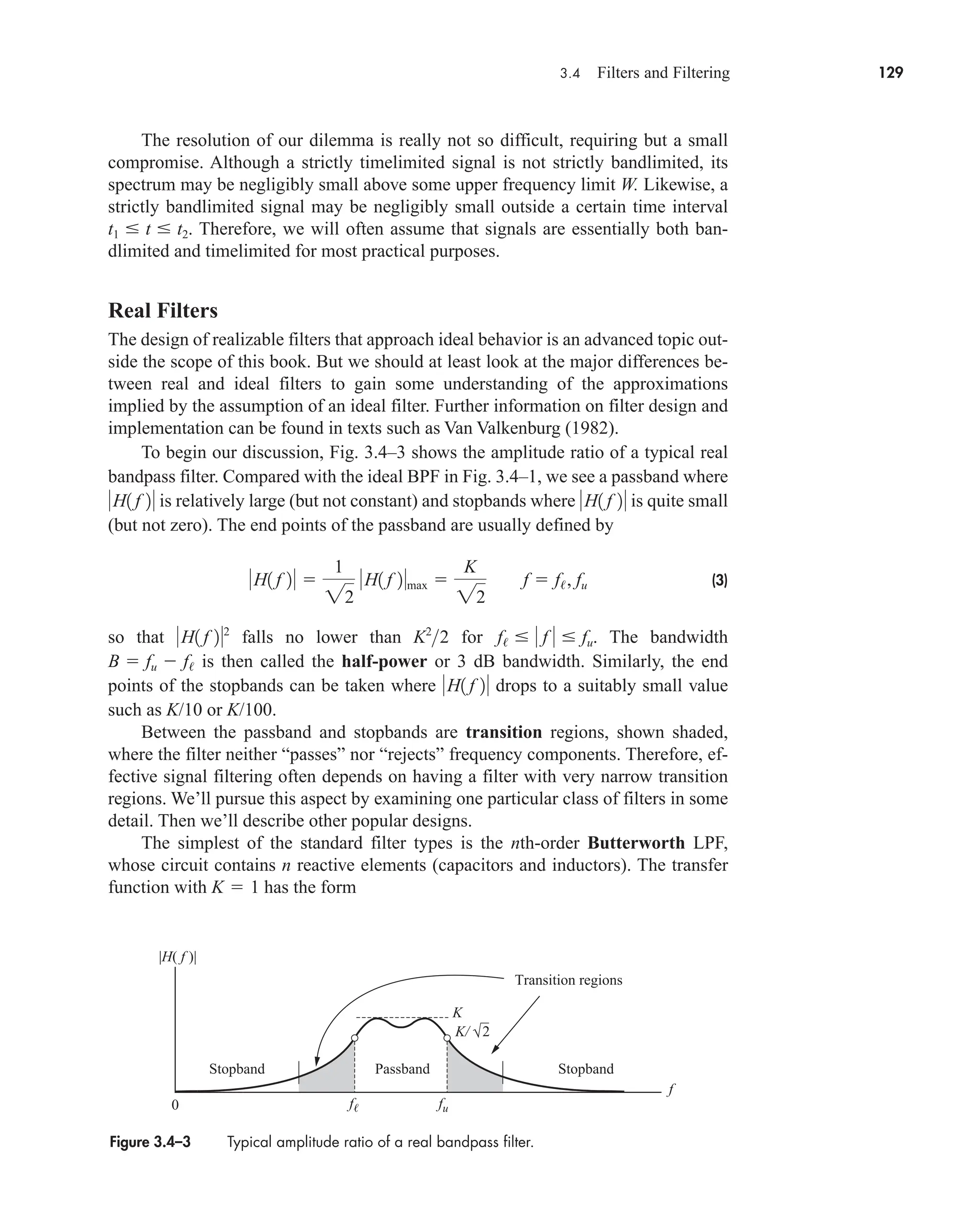 3.4 Filters and Filtering 129
The resolution of our dilemma is really not so difficult, requiring but a small
compromise. Although a strictly timelimited signal is not strictly bandlimited, its
spectrum may be negligibly small above some upper frequency limit W. Likewise, a
strictly bandlimited signal may be negligibly small outside a certain time interval
. Therefore, we will often assume that signals are essentially both ban-
dlimited and timelimited for most practical purposes.
Real Filters
The design of realizable filters that approach ideal behavior is an advanced topic out-
side the scope of this book. But we should at least look at the major differences be-
tween real and ideal filters to gain some understanding of the approximations
implied by the assumption of an ideal filter. Further information on filter design and
implementation can be found in texts such as Van Valkenburg (1982).
To begin our discussion, Fig. 3.4–3 shows the amplitude ratio of a typical real
bandpass filter. Compared with the ideal BPF in Fig. 3.4–1, we see a passband where
is relatively large (but not constant) and stopbands where is quite small
(but not zero). The end points of the passband are usually defined by
(3)
so that falls no lower than for . The bandwidth
is then called the half-power or 3 dB bandwidth. Similarly, the end
points of the stopbands can be taken where drops to a suitably small value
such as K/10 or K/100.
Between the passband and stopbands are transition regions, shown shaded,
where the filter neither “passes” nor “rejects” frequency components. Therefore, ef-
fective signal filtering often depends on having a filter with very narrow transition
regions. We’ll pursue this aspect by examining one particular class of filters in some
detail. Then we’ll describe other popular designs.
The simplest of the standard filter types is the nth-order Butterworth LPF,
whose circuit contains n reactive elements (capacitors and inductors). The transfer
function with has the form
K  1
H1 f 2
B  fu  f/
f/   f   fu
K2
2
H1 f 22
H1 f 2 
1
22
H1 f 2max 
K
22
f  f/, fu
H1 f 2
H1 f 2
t1  t  t2
Figure 3.4–3 Typical amplitude ratio of a real bandpass filter.
K/
K
2
f fu
f
Stopband Passband Stopband
Transition regions
0
|H( f )|
car80407_ch03_091-160.qxd 12/8/08 11:15 PM Page 129
 