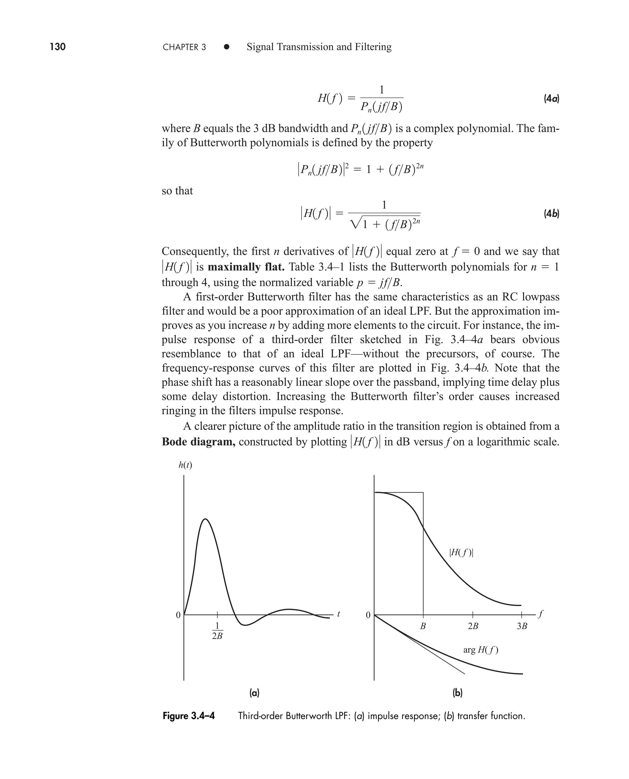 130 CHAPTER 3 • Signal Transmission and Filtering
(4a)
where B equals the 3 dB bandwidth and is a complex polynomial. The fam-
ily of Butterworth polynomials is defined by the property
so that
(4b)
Consequently, the first n derivatives of equal zero at and we say that
is maximally flat. Table 3.4–1 lists the Butterworth polynomials for
through 4, using the normalized variable .
A first-order Butterworth filter has the same characteristics as an RC lowpass
filter and would be a poor approximation of an ideal LPF. But the approximation im-
proves as you increase n by adding more elements to the circuit. For instance, the im-
pulse response of a third-order filter sketched in Fig. 3.4–4a bears obvious
resemblance to that of an ideal LPF—without the precursors, of course. The
frequency-response curves of this filter are plotted in Fig. 3.4–4b. Note that the
phase shift has a reasonably linear slope over the passband, implying time delay plus
some delay distortion. Increasing the Butterworth filter’s order causes increased
ringing in the filters impulse response.
A clearer picture of the amplitude ratio in the transition region is obtained from a
Bode diagram, constructed by plotting in dB versus f on a logarithmic scale.
H1 f 2
p  jfB
n  1
H1 f 2
f  0
H1 f 2
H1 f 2 
1
21  1 fB22n
Pn1 jfB22
 1  1 fB22n
Pn 1 jfB2
H1 f 2 
1
Pn 1 jfB2
(b)
(a)
h(t)
f
t
0 0
2B
3B
2B
B
1
|H( f )|
arg H( f )
Figure 3.4–4 Third-order Butterworth LPF: (a) impulse response; (b) transfer function.
car80407_ch03_091-160.qxd 12/8/08 11:15 PM Page 130
 