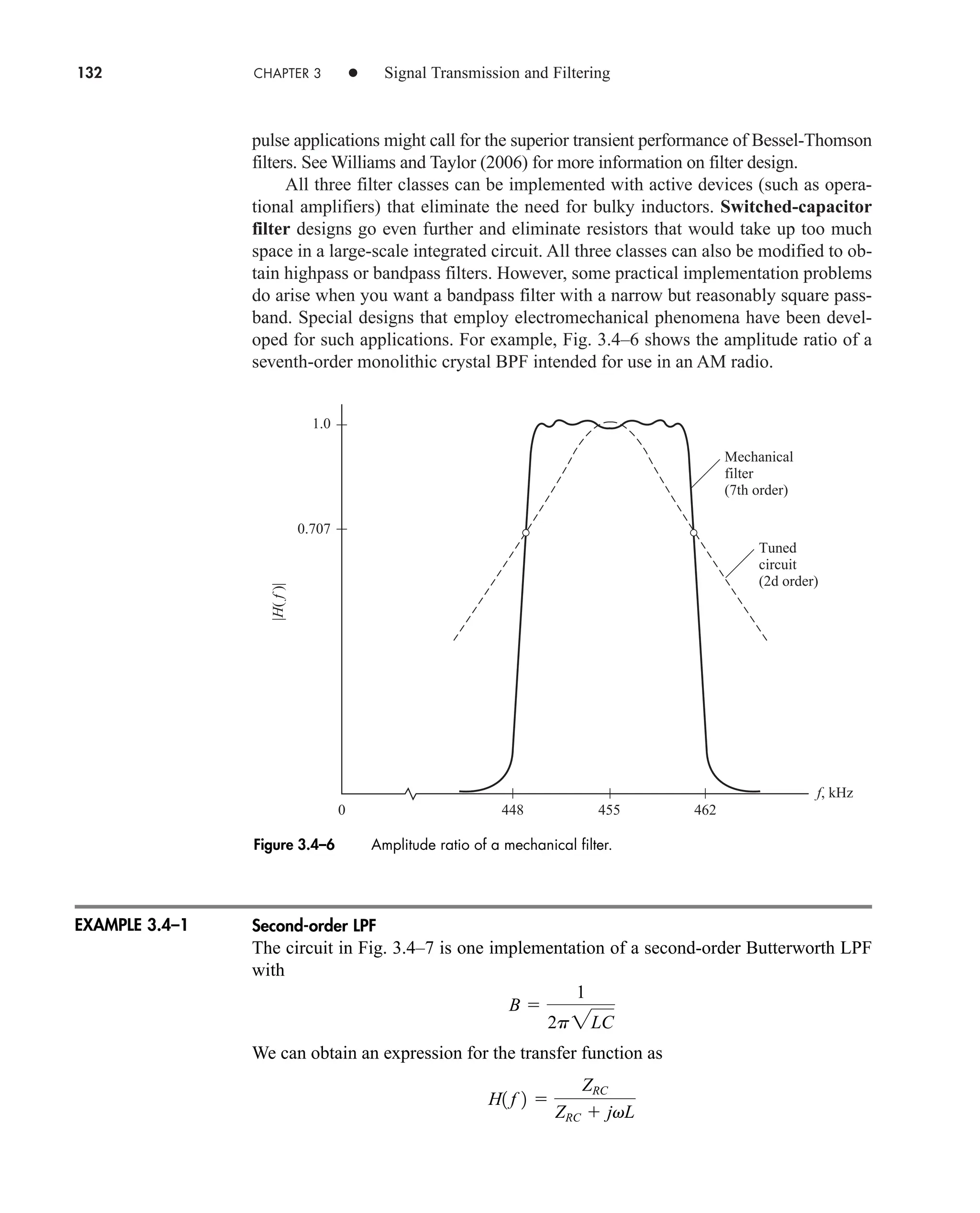 132 CHAPTER 3 • Signal Transmission and Filtering
pulse applications might call for the superior transient performance of Bessel-Thomson
filters. See Williams and Taylor (2006) for more information on filter design.
All three filter classes can be implemented with active devices (such as opera-
tional amplifiers) that eliminate the need for bulky inductors. Switched-capacitor
filter designs go even further and eliminate resistors that would take up too much
space in a large-scale integrated circuit. All three classes can also be modified to ob-
tain highpass or bandpass filters. However, some practical implementation problems
do arise when you want a bandpass filter with a narrow but reasonably square pass-
band. Special designs that employ electromechanical phenomena have been devel-
oped for such applications. For example, Fig. 3.4–6 shows the amplitude ratio of a
seventh-order monolithic crystal BPF intended for use in an AM radio.
f, kHz
Mechanical
filter
(7th order)
Tuned
circuit
(2d order)
462
455
448
0
1.0
0.707
|H(
f
)|
Figure 3.4–6 Amplitude ratio of a mechanical filter.
EXAMPLE 3.4–1 Second-order LPF
The circuit in Fig. 3.4–7 is one implementation of a second-order Butterworth LPF
with
We can obtain an expression for the transfer function as
H1 f 2 
ZRC
ZRC  jvL
B 
1
2p2LC
car80407_ch03_091-160.qxd 12/8/08 11:15 PM Page 132
 