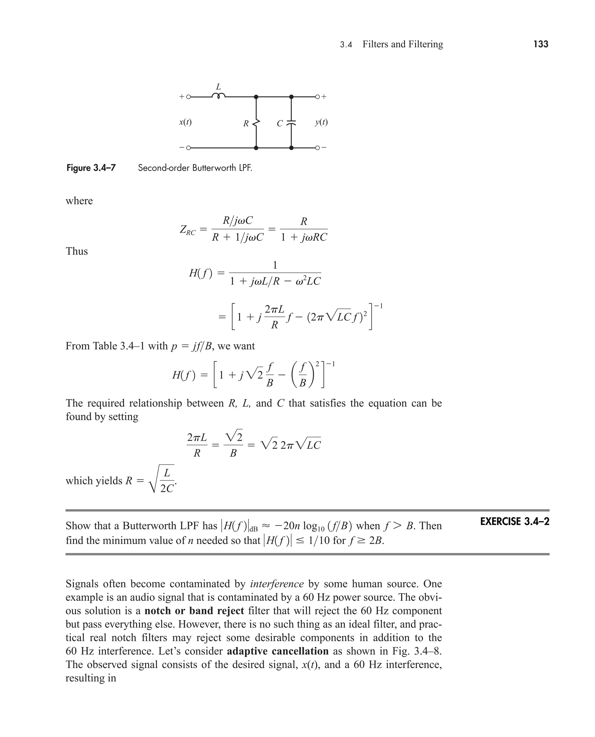 3.4 Filters and Filtering 133
where
Thus
From Table 3.4–1 with , we want
The required relationship between R, L, and C that satisfies the equation can be
found by setting
which yields .
Show that a Butterworth LPF has when . Then
find the minimum value of n needed so that for .
Signals often become contaminated by interference by some human source. One
example is an audio signal that is contaminated by a 60 Hz power source. The obvi-
ous solution is a notch or band reject filter that will reject the 60 Hz component
but pass everything else. However, there is no such thing as an ideal filter, and prac-
tical real notch filters may reject some desirable components in addition to the
60 Hz interference. Let’s consider adaptive cancellation as shown in Fig. 3.4–8.
The observed signal consists of the desired signal, x(t), and a 60 Hz interference,
resulting in
f  2B
H1 f 2  110
f 7 B
H1 f 2dB  20n log10 1 fB2
R 
B
L
2C
2pL
R

22
B
 22 2p2LC
H1 f 2  c1  j 22
f
B
 a
f
B
b
2
d
1
p  jfB
 c1  j
2pL
R
f  12p2LC f 22
d
1
H1 f 2 
1
1  jvLR  v2
LC
ZRC 
RjvC
R  1jvC

R
1  jvRC
Figure 3.4–7 Second-order Butterworth LPF.
+
–
+
–
x(t) y(t)
C
R
L
EXERCISE 3.4–2
car80407_ch03_091-160.qxd 12/8/08 11:15 PM Page 133
 