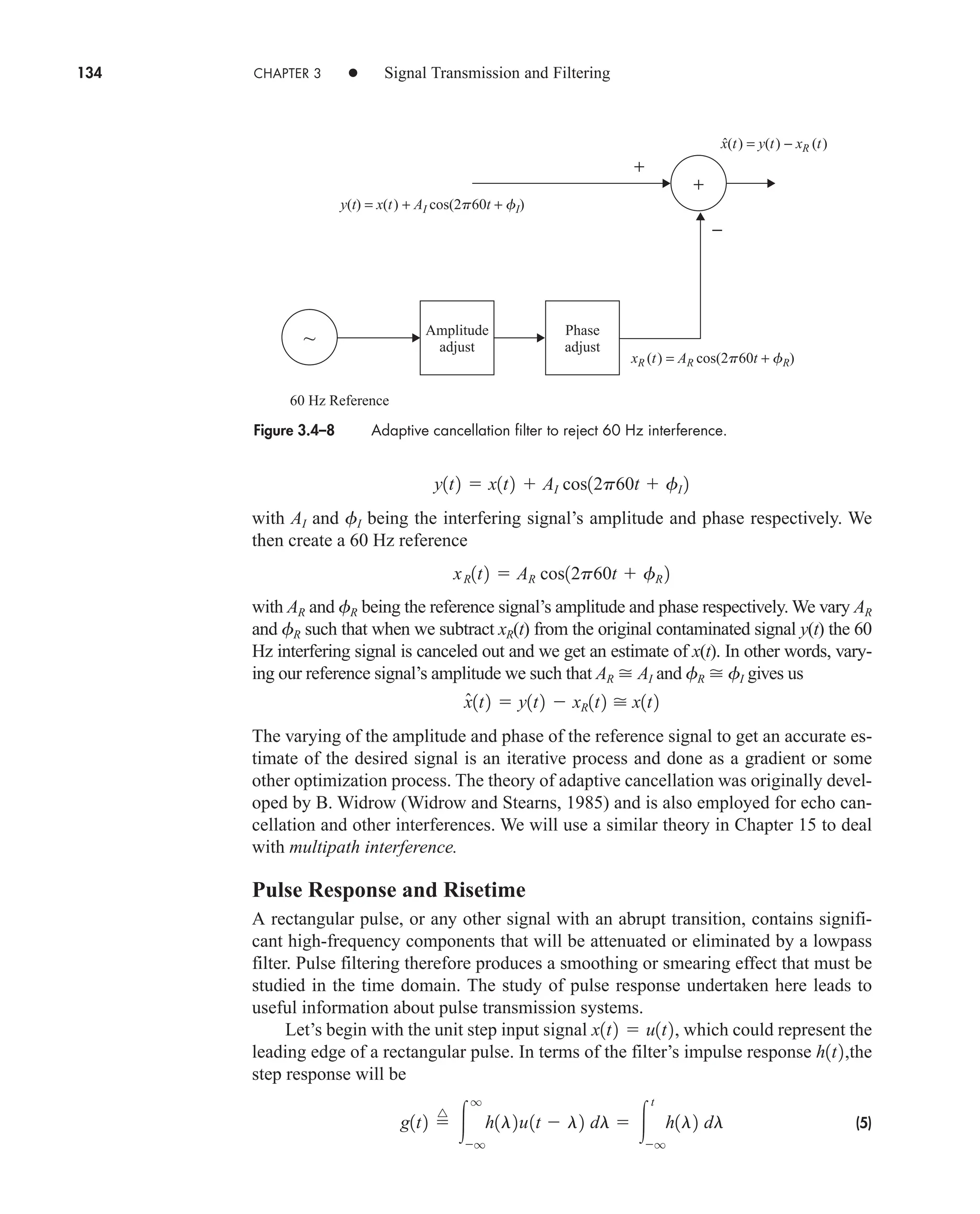 134 CHAPTER 3 • Signal Transmission and Filtering
with AI and fI being the interfering signal’s amplitude and phase respectively. We
then create a 60 Hz reference
with AR and fR being the reference signal’s amplitude and phase respectively. We vary AR
and fR such that when we subtract xR(t) from the original contaminated signal y(t) the 60
Hz interfering signal is canceled out and we get an estimate of x(t). In other words, vary-
ing our reference signal’s amplitude we such that AR  AI and fR  fI gives us
The varying of the amplitude and phase of the reference signal to get an accurate es-
timate of the desired signal is an iterative process and done as a gradient or some
other optimization process. The theory of adaptive cancellation was originally devel-
oped by B. Widrow (Widrow and Stearns, 1985) and is also employed for echo can-
cellation and other interferences. We will use a similar theory in Chapter 15 to deal
with multipath interference.
Pulse Response and Risetime
A rectangular pulse, or any other signal with an abrupt transition, contains signifi-
cant high-frequency components that will be attenuated or eliminated by a lowpass
filter. Pulse filtering therefore produces a smoothing or smearing effect that must be
studied in the time domain. The study of pulse response undertaken here leads to
useful information about pulse transmission systems.
Let’s begin with the unit step input signal , which could represent the
leading edge of a rectangular pulse. In terms of the filter’s impulse response the
step response will be
(5)
g1t2 
^

q
q
h1l2u1t  l2 dl  
t
q
h1l2 dl
h1t2,
x1t2  u1t2
x̂1t2  y1t2  xR1t2  x1t2
xR1t2  AR cos12p60t  fR 2
y1t2  x1t2  AI cos12p60t  fI 2
Figure 3.4–8 Adaptive cancellation filter to reject 60 Hz interference.
+
Phase
adjust
Amplitude
adjust
−
y(t) = x(t) + AI cos(2p60t + fI)
xR (t) = AR cos(2p60t + fR)
x(t) = y(t) − xR (t)
~
60 Hz Reference
+
ˆ
car80407_ch03_091-160.qxd 12/8/08 11:15 PM Page 134
 