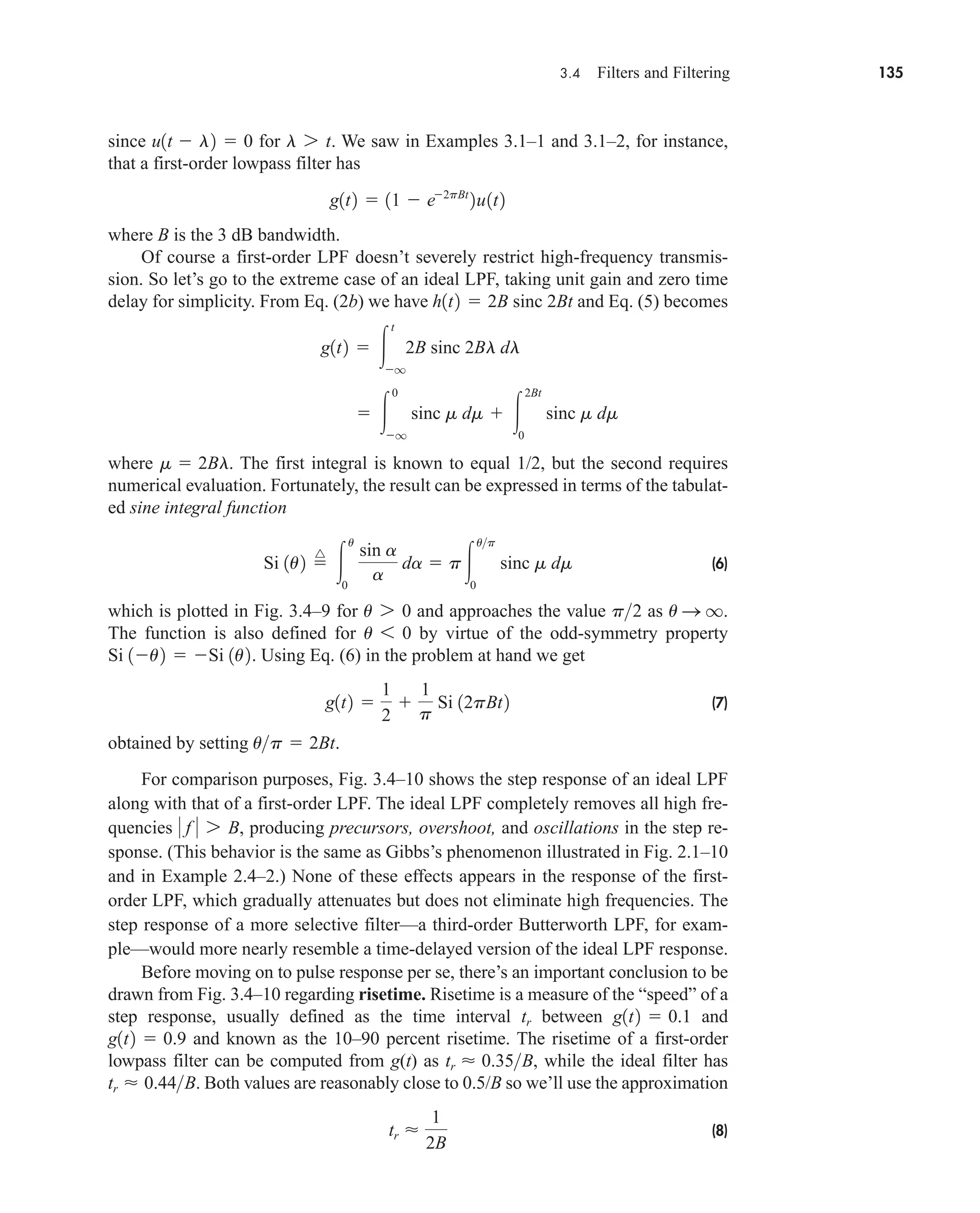 3.4 Filters and Filtering 135
since for . We saw in Examples 3.1–1 and 3.1–2, for instance,
that a first-order lowpass filter has
where B is the 3 dB bandwidth.
Of course a first-order LPF doesn’t severely restrict high-frequency transmis-
sion. So let’s go to the extreme case of an ideal LPF, taking unit gain and zero time
delay for simplicity. From Eq. (2b) we have and Eq. (5) becomes
where . The first integral is known to equal 1/2, but the second requires
numerical evaluation. Fortunately, the result can be expressed in terms of the tabulat-
ed sine integral function
(6)
which is plotted in Fig. 3.4–9 for and approaches the value as .
The function is also defined for by virtue of the odd-symmetry property
. Using Eq. (6) in the problem at hand we get
(7)
obtained by setting .
For comparison purposes, Fig. 3.4–10 shows the step response of an ideal LPF
along with that of a first-order LPF. The ideal LPF completely removes all high fre-
quencies , producing precursors, overshoot, and oscillations in the step re-
sponse. (This behavior is the same as Gibbs’s phenomenon illustrated in Fig. 2.1–10
and in Example 2.4–2.) None of these effects appears in the response of the first-
order LPF, which gradually attenuates but does not eliminate high frequencies. The
step response of a more selective filter—a third-order Butterworth LPF, for exam-
ple—would more nearly resemble a time-delayed version of the ideal LPF response.
Before moving on to pulse response per se, there’s an important conclusion to be
drawn from Fig. 3.4–10 regarding risetime. Risetime is a measure of the “speed” of a
step response, usually defined as the time interval between and
and known as the 10–90 percent risetime. The risetime of a first-order
lowpass filter can be computed from g(t) as , while the ideal filter has
. Both values are reasonably close to 0.5/B so we’ll use the approximation
(8)
tr 
1
2B
tr  0.44B
tr  0.35B
g1t2  0.9
g1t2  0.1
tr
 f  7 B
up  2Bt
g1t2 
1
2

1
p
Si 12pBt2
Si 1u2  Si 1u2
u 6 0
u S q
p2
u 7 0
Si 1u2 
^

u
0
sin a
a
da  p
up
0
sinc m dm
m  2Bl
 
0
q
sinc m dm  
2Bt
0
sinc m dm
g1t2  
t
q
2B sinc 2Bl dl
h1t2  2B sinc 2Bt
g1t2  11  e2pBt
2u1t2
l 7 t
u1t  l2  0
car80407_ch03_091-160.qxd 12/8/08 11:15 PM Page 135
 