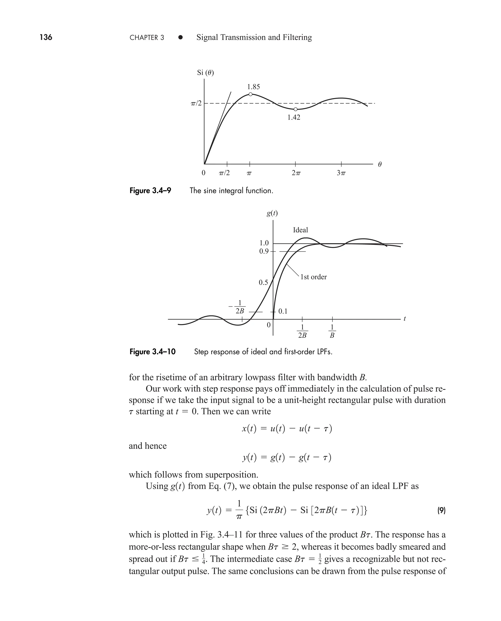 136 CHAPTER 3 • Signal Transmission and Filtering
for the risetime of an arbitrary lowpass filter with bandwidth B.
Our work with step response pays off immediately in the calculation of pulse re-
sponse if we take the input signal to be a unit-height rectangular pulse with duration
starting at . Then we can write
and hence
which follows from superposition.
Using from Eq. (7), we obtain the pulse response of an ideal LPF as
(9)
which is plotted in Fig. 3.4–11 for three values of the product . The response has a
more-or-less rectangular shape when , whereas it becomes badly smeared and
spread out if . The intermediate case gives a recognizable but not rec-
tangular output pulse. The same conclusions can be drawn from the pulse response of
Bt  1
2
Bt  1
4
Bt  2
Bt
y1t2 
1
p
5Si 12pBt2  Si 32pB1t  t2 46
g1t2
y1t2  g1t2  g1t  t2
x1t2  u1t2  u1t  t2
t  0
t
u
p/2
p/2
3p
2p
p
0
1.85
Si (u)
1.42
Figure 3.4–9 The sine integral function.
g(t)
t
0
––
B
1
0.9
1.0
0.1
–––
2B
1
– –––
2B
1
Ideal
1st order
0.5
Figure 3.4–10 Step response of ideal and first-order LPFs.
car80407_ch03_091-160.qxd 12/8/08 11:15 PM Page 136
 
