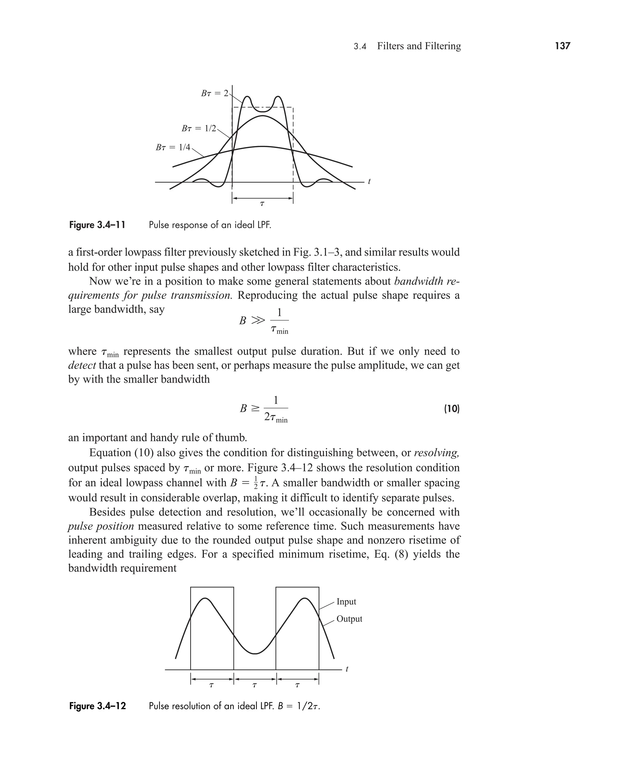 3.4 Filters and Filtering 137
a first-order lowpass filter previously sketched in Fig. 3.1–3, and similar results would
hold for other input pulse shapes and other lowpass filter characteristics.
Now we’re in a position to make some general statements about bandwidth re-
quirements for pulse transmission. Reproducing the actual pulse shape requires a
large bandwidth, say
where represents the smallest output pulse duration. But if we only need to
detect that a pulse has been sent, or perhaps measure the pulse amplitude, we can get
by with the smaller bandwidth
(10)
an important and handy rule of thumb.
Equation (10) also gives the condition for distinguishing between, or resolving,
output pulses spaced by or more. Figure 3.4–12 shows the resolution condition
for an ideal lowpass channel with . A smaller bandwidth or smaller spacing
would result in considerable overlap, making it difficult to identify separate pulses.
Besides pulse detection and resolution, we’ll occasionally be concerned with
pulse position measured relative to some reference time. Such measurements have
inherent ambiguity due to the rounded output pulse shape and nonzero risetime of
leading and trailing edges. For a specified minimum risetime, Eq. (8) yields the
bandwidth requirement
B  1
2 t
tmin
B 
1
2tmin
tmin
B W
1
tmin
Figure 3.4–11 Pulse response of an ideal LPF.
t
t
Bt  1/4
Bt  1/2
Bt  2
t t t
t
Input
Output
Figure 3.4–12 Pulse resolution of an ideal LPF. B  1/2t.
car80407_ch03_091-160.qxd 12/8/08 11:15 PM Page 137
 