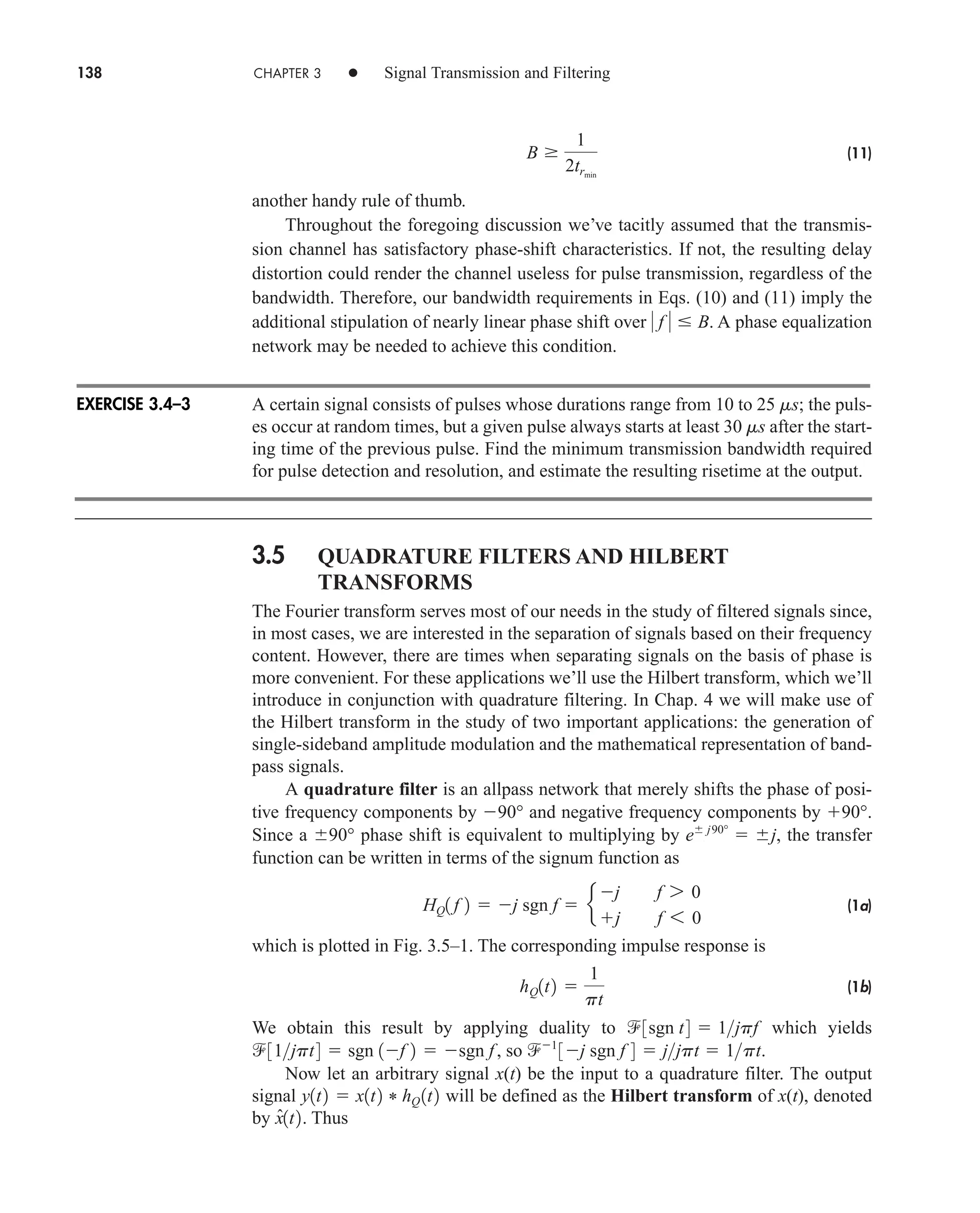 138 CHAPTER 3 • Signal Transmission and Filtering
(11)
another handy rule of thumb.
Throughout the foregoing discussion we’ve tacitly assumed that the transmis-
sion channel has satisfactory phase-shift characteristics. If not, the resulting delay
distortion could render the channel useless for pulse transmission, regardless of the
bandwidth. Therefore, our bandwidth requirements in Eqs. (10) and (11) imply the
additional stipulation of nearly linear phase shift over . A phase equalization
network may be needed to achieve this condition.
A certain signal consists of pulses whose durations range from 10 to 25 ms; the puls-
es occur at random times, but a given pulse always starts at least 30 ms after the start-
ing time of the previous pulse. Find the minimum transmission bandwidth required
for pulse detection and resolution, and estimate the resulting risetime at the output.
3.5 QUADRATURE FILTERS AND HILBERT
TRANSFORMS
The Fourier transform serves most of our needs in the study of filtered signals since,
in most cases, we are interested in the separation of signals based on their frequency
content. However, there are times when separating signals on the basis of phase is
more convenient. For these applications we’ll use the Hilbert transform, which we’ll
introduce in conjunction with quadrature filtering. In Chap. 4 we will make use of
the Hilbert transform in the study of two important applications: the generation of
single-sideband amplitude modulation and the mathematical representation of band-
pass signals.
A quadrature filter is an allpass network that merely shifts the phase of posi-
tive frequency components by 90° and negative frequency components by 90°.
Since a 90° phase shift is equivalent to multiplying by , the transfer
function can be written in terms of the signum function as
(1a)
which is plotted in Fig. 3.5–1. The corresponding impulse response is
(1b)
We obtain this result by applying duality to which yields
, so .
Now let an arbitrary signal x(t) be the input to a quadrature filter. The output
signal will be defined as the Hilbert transform of x(t), denoted
by . Thus
x̂1t2
y1t2  x1t2 * hQ 1t2
1
3j sgn f 4  jjpt  1pt
31jpt4  sgn 1f 2  sgn f
3sgn t4  1jpf
hQ1t2 
1
pt
HQ1 f 2  j sgn f  e
j f 7 0
j f 6 0
e
˛
j90°
 j
 f   B
B 
1
2trmin
EXERCISE 3.4–3
car80407_ch03_091-160.qxd 12/8/08 11:15 PM Page 138
 