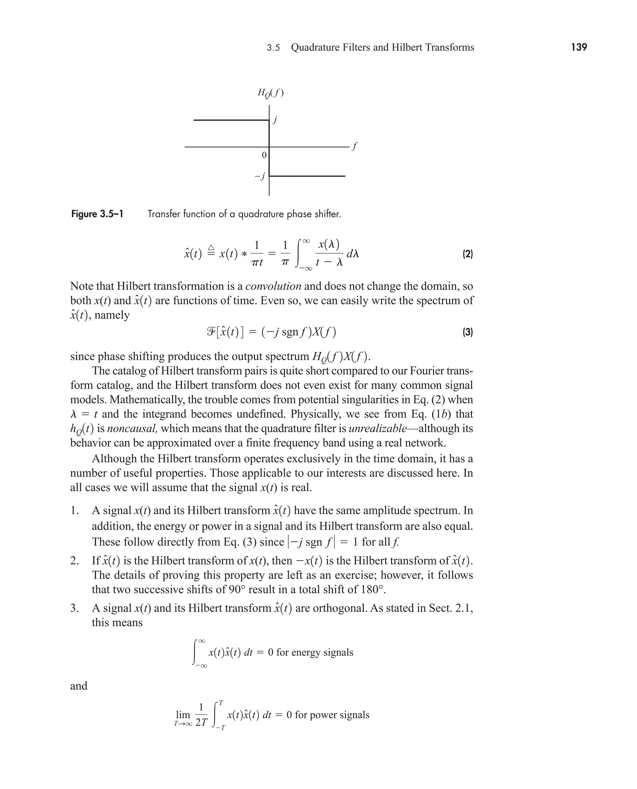3.5 Quadrature Filters and Hilbert Transforms 139
(2)
Note that Hilbert transformation is a convolution and does not change the domain, so
both x(t) and are functions of time. Even so, we can easily write the spectrum of
, namely
(3)
since phase shifting produces the output spectrum .
The catalog of Hilbert transform pairs is quite short compared to our Fourier trans-
form catalog, and the Hilbert transform does not even exist for many common signal
models. Mathematically, the trouble comes from potential singularities in Eq. (2) when
and the integrand becomes undefined. Physically, we see from Eq. (1b) that
is noncausal, which means that the quadrature filter is unrealizable—although its
behavior can be approximated over a finite frequency band using a real network.
Although the Hilbert transform operates exclusively in the time domain, it has a
number of useful properties. Those applicable to our interests are discussed here. In
all cases we will assume that the signal x(t) is real.
1. A signal x(t) and its Hilbert transform have the same amplitude spectrum. In
addition, the energy or power in a signal and its Hilbert transform are also equal.
These follow directly from Eq. (3) since sgn for all f.
2. If is the Hilbert transform of x(t), then is the Hilbert transform of
The details of proving this property are left as an exercise; however, it follows
that two successive shifts of result in a total shift of .
3. A signal x(t) and its Hilbert transform are orthogonal. As stated in Sect. 2.1,
this means
and
lim
TSq
1
2T 
T
T
x1t2x̂1t2 dt  0 for power signals

q
q
x1t2x̂1t2 dt  0 for energy signals
x̂1t2
180°
90°
x̂1t2.
x1t2
x̂1t2
f   1
j
x̂1t2
hQ1t2
l  t
HQ1 f 2X1 f 2
3x̂1t2 4  1j sgn f 2X1 f 2
x̂1t2
x̂1t2
x̂1t2 
^
x1t2 *
1
pt

1
p 
q
q
x1l2
t  l
dl
Figure 3.5–1 Transfer function of a quadrature phase shifter.
f
0
HQ( f )
j
– j
car80407_ch03_091-160.qxd 12/15/08 9:35 PM Page 139
 