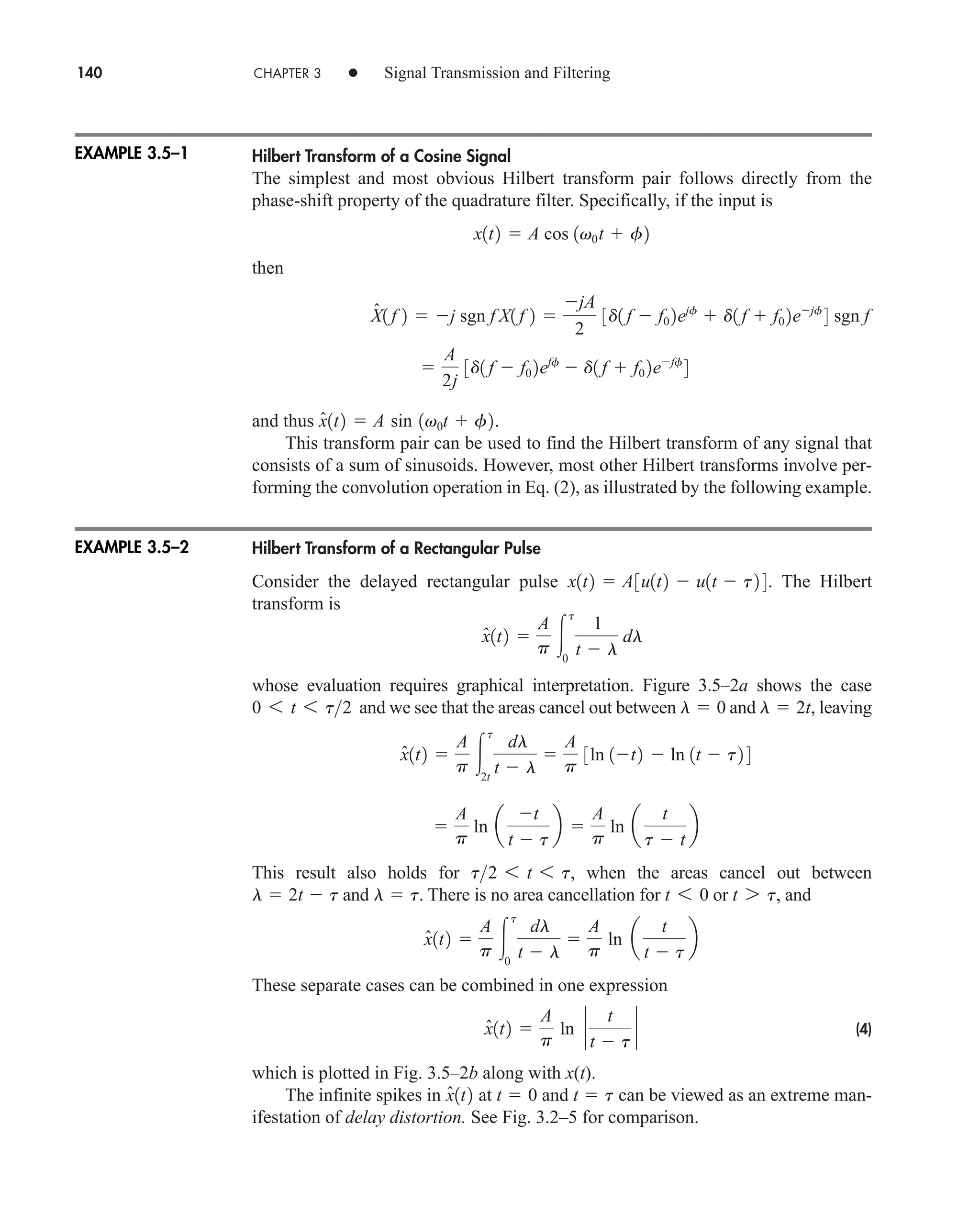 140 CHAPTER 3 • Signal Transmission and Filtering
Hilbert Transform of a Cosine Signal
The simplest and most obvious Hilbert transform pair follows directly from the
phase-shift property of the quadrature filter. Specifically, if the input is
then
and thus .
This transform pair can be used to find the Hilbert transform of any signal that
consists of a sum of sinusoids. However, most other Hilbert transforms involve per-
forming the convolution operation in Eq. (2), as illustrated by the following example.
Hilbert Transform of a Rectangular Pulse
Consider the delayed rectangular pulse . The Hilbert
transform is
whose evaluation requires graphical interpretation. Figure 3.5–2a shows the case
and we see that the areas cancel out between and , leaving
This result also holds for , when the areas cancel out between
and . There is no area cancellation for or , and
These separate cases can be combined in one expression
(4)
which is plotted in Fig. 3.5–2b along with x(t).
The infinite spikes in at and can be viewed as an extreme man-
ifestation of delay distortion. See Fig. 3.2–5 for comparison.
t  t
t  0
x̂1t2
x̂1t2 
A
p
ln `
t
t  t
`
x̂1t2 
A
p 
t
0
dl
t  l

A
p
ln a
t
t  t
b
t 7 t
t 6 0
l  t
l  2t  t
t2 6 t 6 t

A
p
ln a
t
t  t
b 
A
p
ln a
t
t  t
b
x̂1t2 
A
p 
t
2t
dl
t  l

A
p
3ln 1t2  ln 1t  t2 4
l  2t
l  0
0 6 t 6 t2
x̂1t2 
A
p 
t
0
1
t  l
dl
x1t2  A3u1t2  u1t  t2 4
x̂1t2  A sin 1v0t  f2

A
2j
3d1 f  f0 2eff
 d1 f  f0 2eff
4
X̂1 f 2  j sgn f X1 f 2 
jA
2
3d1 f  f0 2ejf
 d1 f  f0 2ejf
4 sgn f
x1t2  A cos 1v0t  f2
EXAMPLE 3.5–1
EXAMPLE 3.5–2
car80407_ch03_091-160.qxd 12/18/08 7:43 PM Page 140
Rev. Confirming Pages
 
