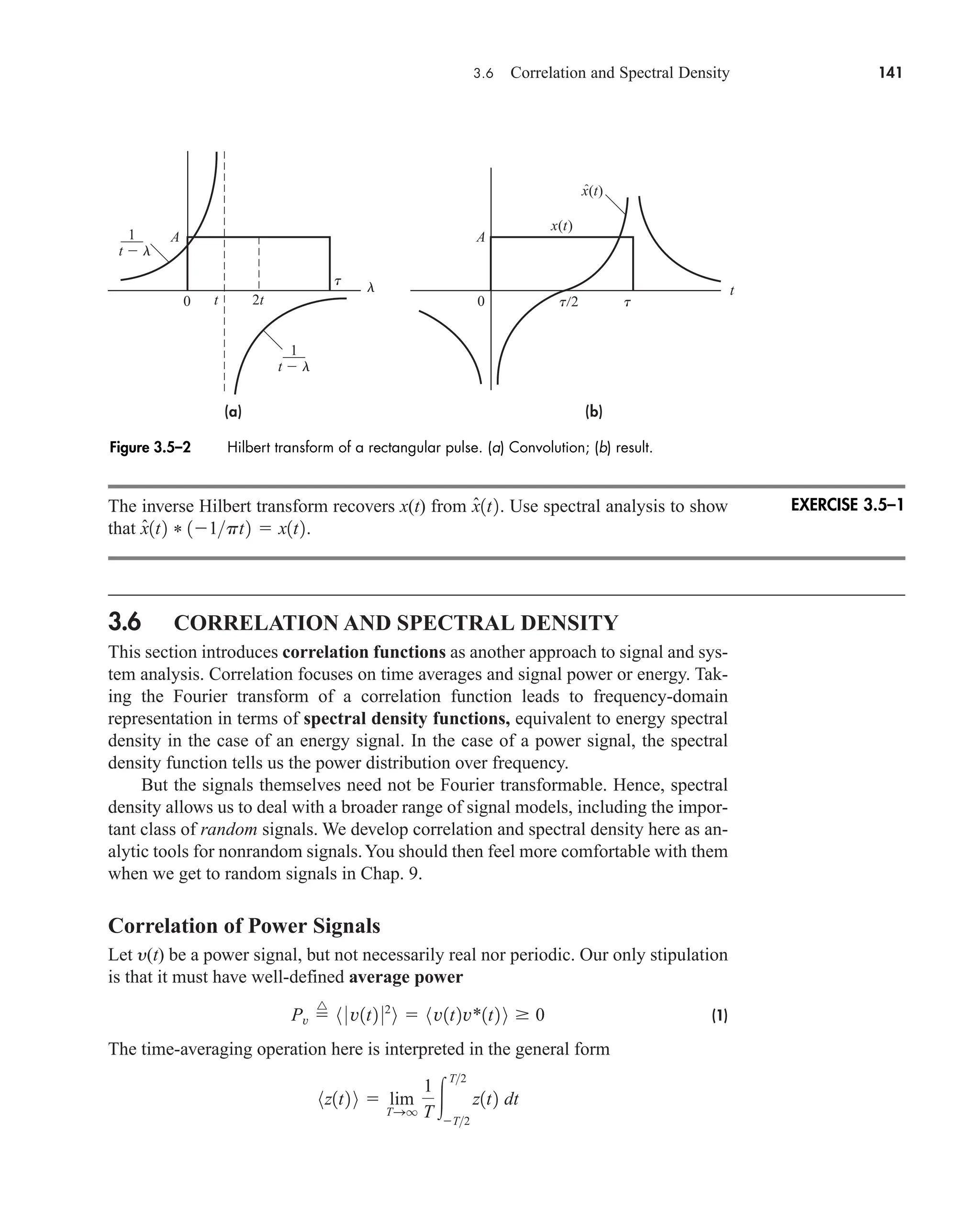 3.6 Correlation and Spectral Density 141
The inverse Hilbert transform recovers x(t) from . Use spectral analysis to show
that .
3.6 CORRELATION AND SPECTRAL DENSITY
This section introduces correlation functions as another approach to signal and sys-
tem analysis. Correlation focuses on time averages and signal power or energy. Tak-
ing the Fourier transform of a correlation function leads to frequency-domain
representation in terms of spectral density functions, equivalent to energy spectral
density in the case of an energy signal. In the case of a power signal, the spectral
density function tells us the power distribution over frequency.
But the signals themselves need not be Fourier transformable. Hence, spectral
density allows us to deal with a broader range of signal models, including the impor-
tant class of random signals. We develop correlation and spectral density here as an-
alytic tools for nonrandom signals.You should then feel more comfortable with them
when we get to random signals in Chap. 9.
Correlation of Power Signals
Let y(t) be a power signal, but not necessarily real nor periodic. Our only stipulation
is that it must have well-defined average power
(1)
The time-averaging operation here is interpreted in the general form
8z1t2 9  lim
TSq
1
T 
T2
T2
z1t2 dt
Pv 
^
8 0 v1t2 02
9  8v1t2v*1t2 9  0
x̂1t2 * 11pt2  x1t2
x̂1t2
(b)
(a)
x(t)
x(t)
A A
t
0 0
2t
t
–––
1
ˆ
t 2 t
t  l
–––
1
t  l
t l
Figure 3.5–2 Hilbert transform of a rectangular pulse. (a) Convolution; (b) result.
EXERCISE 3.5–1
car80407_ch03_091-160.qxd 12/8/08 11:15 PM Page 141
 